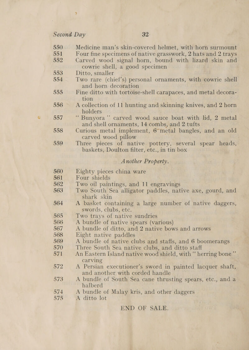 550 551 952 953 554 5955 556 957 558 Medicine man’s skin-covered helmet, with horn surmount Four fine specimens of native grasswork, 2 hats and 2 trays Carved wood signal horn, bound with lizard skin and cowrle shell, a good specimen Ditto, smaller Two rare (chief’s) personal ornaments, with cowrie shell and horn decoration Fine ditto with tortoise-shell carapaces, and metal decora- tion 3 A collection of 11 hunting and skinning knives, and 2 horn holders 7 “ Bunyora ’’ carved wood sauce boat with lid, 2 metal and shell ornaments, 14 combs, and 2 tufts Curious metal implement, 6™metal bangles, and an old carved wood pillow Three pieces of native pottery, several spear heads, baskets, Doulton filter, etc., in tin box Another Property. Eighty pieces china ware Four shields Two oil paintings, and 11 engravings Two South Sea alligator paddles, native axe, gourd, and Shark skin A basket containing a large number of native daggers, swords, clubs, etc. Two trays of native sundries A bundle of native spears (various) A bundle of ditto, and 2 native bows and arrows Eight native paddles A bundle of native clubs and staffs, and 6 boomerangs Three South Sea native clubs, and ditto staff An Eastern Island native wood shield, with “‘ herring bone ”’ carving A Persian executioner’s sword in painted lacquer shaft, and another. with corded handle A bundle of South Sea cane thrusting spears, etc., and a halberd A bundle of Malay kris, and other daggers A ditto lot END OF SALE.