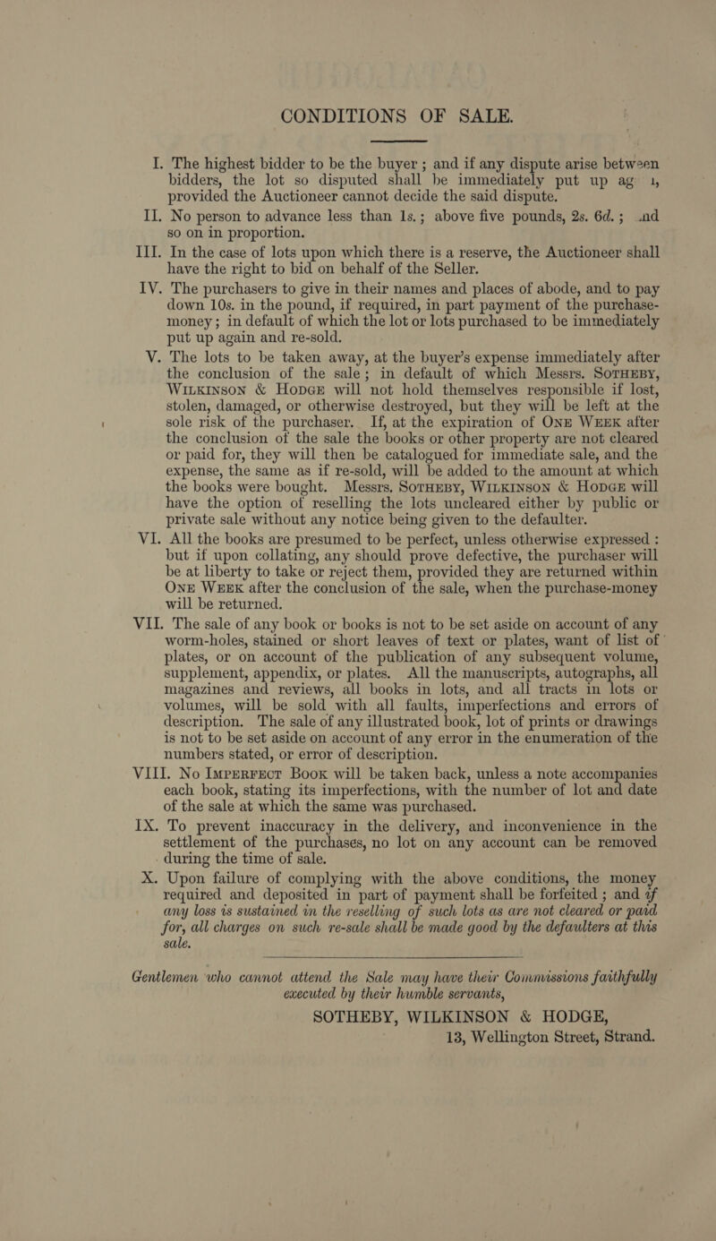 CONDITIONS OF SALE. I. The highest bidder to be the buyer ; and if any dispute arise between bidders, the lot so disputed shall be immediately put up ag 1, provided the Auctioneer cannot decide the said dispute. II. No person to advance less than 1s.; above five pounds, 2s. 6d.; .od so on in proportion. III. In the case of lots upon which there is a reserve, the Auctioneer shall have the right to bid on behalf of the Seller. IV. The purchasers to give in their names and places of abode, and to pay down 10s. in the pound, if required, in part payment of the purchase- money; in default of which the lot or lots purchased to be immediately put up again and re-sold. V. The lots to be taken away, at the buyer’s expense immediately after the conclusion of the sale; in default of which Messrs. SorTHEBy, Wixkinson &amp; Hopee will not hold themselves responsible if lost, stolen, damaged, or otherwise destroyed, but they will be left at the sole risk of the purchaser. If, at the expiration of ONE WEEK after the conclusion of the sale the books or other property are not cleared or paid for, they will then be catalogued for immediate sale, and the expense, the same as if re-sold, will be added to the amount at which the books were bought. Messrs. SorHeBy, WILKINSON &amp; HopDGE will have the option of reselling the lots uncleared either by public or private sale without any notice being given to the defaulter. VI. All the books are presumed to be perfect, unless otherwise expressed : but if upon collating, any should prove defective, the purchaser will be at liberty to take or reject them, provided they are returned within OnE WEEK after the conclusion of the sale, when the purchase-money will be returned. VII. The sale of any book or books is not to be set aside on account of any worm-holes, stained or short leaves of text or plates, want of list of | plates, or on account of the publication of any subsequent volume, supplement, appendix, or plates. All the manuscripts, autographs, all magazines and reviews, all books in lots, and all tracts in lots or volumes, will be sold with all faults, imperfections and errors of description. The sale of any illustrated book, lot of prints or drawings is not to be set aside on account of any error in the enumeration of the numbers stated, or error of description. VIII. No Imperrect Boox will be taken back, unless a note accompanies each book, stating its imperfections, with the number of lot and date of the sale at which the same was purchased. IX. To prevent inaccuracy in the delivery, and inconvenience in the settlement of the purchases, no lot on any account can be removed during the time of sale. X. Upon failure of complying with the above conditions, the money required and deposited in part of payment shall be forfeited ; and af any loss is sustained in the reselling of such lots as are not cleared or pard for, all charges on such re-sale shall be made good by the defaulters at this sale.  Gentlemen who cannot attend the Sale may have their Comnussions faithfully — executed by their humble servants, SOTHEBY, WILKINSON &amp; HODGE, | 13, Wellington Street, Strand.