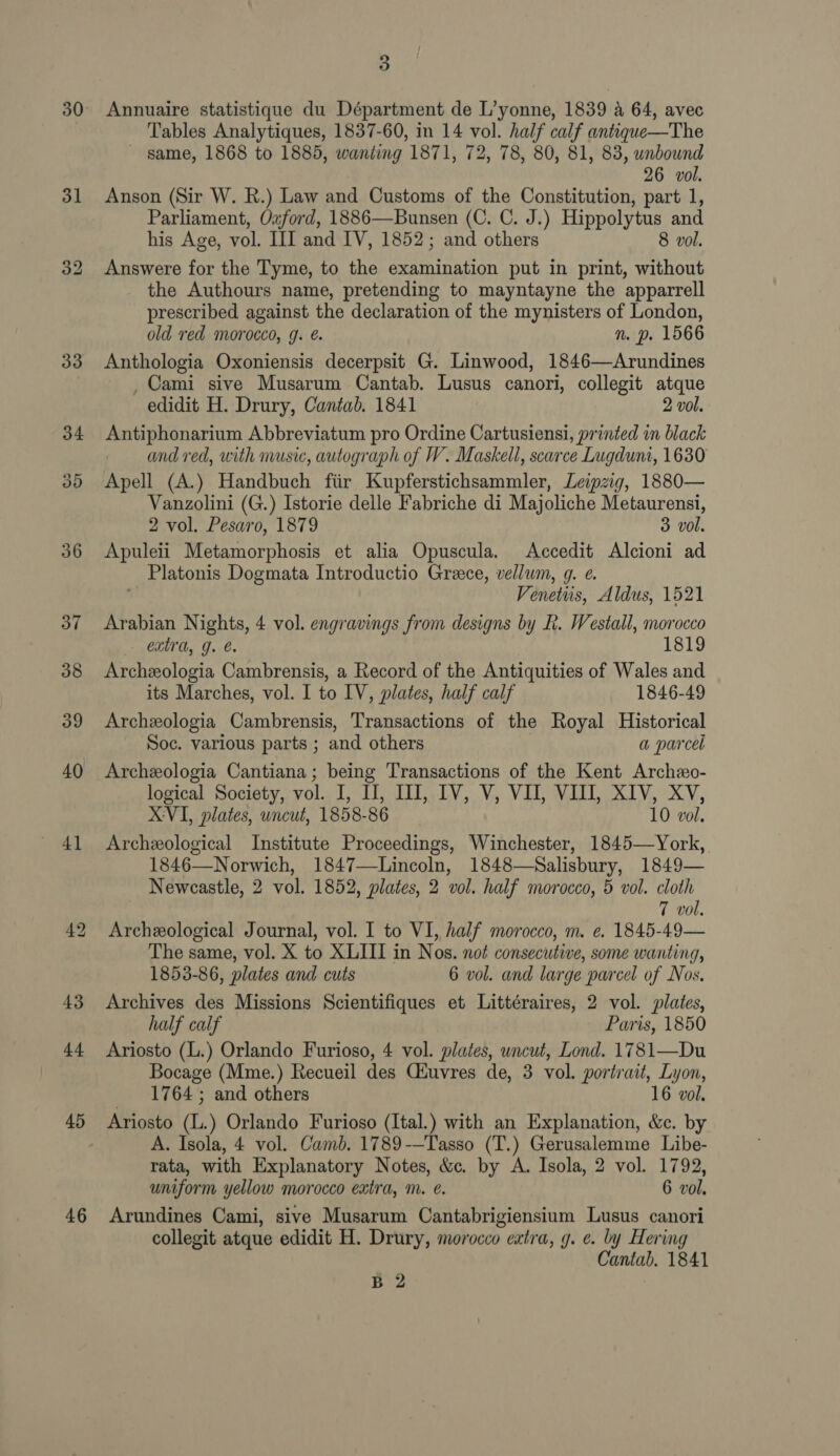 31 46 2 o Annuaire statistique du Départment de L’yonne, 1839 a 64, avec Tables Analytiques, 1837-60, in 14 vol. half calf antique—The same, 1868 to 1885, wanting 1871, 72, 78, 80, 81, 83, unbound 26 vol. Anson (Sir W. R.) Law and Customs of the Constitution, part 1, Parliament, Ozford, 1886—Bunsen (C. C. J.) Hippolytus and his Age, vol. III and IV, 1852; and others 8 vol. Answere for the Tyme, to the examination put in print, without the Authours name, pretending to mayntayne the apparrell prescribed against the declaration of the mynisters of London, old red morocco, g. é. n. p. 1566 Anthologia Oxoniensis decerpsit G. Linwood, 1846—Arundines , Cami sive Musarum Cantab. Lusus canori, collegit atque edidit H. Drury, Cantad. 1841 2 vol. Antiphonarium Abbreviatum pro Ordine Cartusiensi, printed in black and red, with music, autograph of W. Maskell, scarce Lugdunt, 1630 Apell (A.) Handbuch fiir Kupferstichsammler, Leipzig, 1880— Vanzolini (G.) Istorie delle Fabriche di Majoliche Metaurensi, 2 vol. Pesaro, 1879 3 vol. Apuleii Metamorphosis et alia Opuscula. Accedit Alcioni ad _Platonis Dogmata Introductio Grace, vellum, g. ¢. Ve enetiis, Aldus, 1521 Arabian Nights, 4 vol. engravings from designs by R. Westall, morocco Cxtrd, J. e. 1819 Archeologia Cambrensis, a Record of the Antiquities of Wales and its Marches, vol. I to IV, plates, half calf 1846-49 Archexologia Cambrensis, Transactions of the Royal Historical Soc. various parts ; and others a parcel Archeologia Cantiana; being Transactions of the Kent Archeo- logical Society, vol. I, I, II, IV, V, VII, VIII, XIV, XV, XVI, plates, uncut, 1858-86 10 vol. Archeological Institute Proceedings, Winchester, 1845—York, 1846—Norwich, 1847—Lincoln, 1848—Salisbury, 1849— Newcastle, 2 vol. 1852, plates, 2 ol. half morocco, 5 vol. cloth 7 vol. Archeological Journal, vol. I to VI, half morocco, m. e. 1845-49— The same, vol. X to XLIII in Nos. not consecutive, some wanting, 1853-86, plates and cuts 6 vol. and large parcel of Nos. Archives des Missions Scientifiques et Littéraires, 2 vol. plates, half calf Paris, 1850 Ariosto (L.) Orlando Furioso, 4 vol. plates, wncut, Lond. 1781—Du Bocage (Mme.) Recueil des Ciuvres de, 3 vol, portrait, i ride 1764 ; and others vol. A. Isola, 4 vol. Camb. 1789-—Tasso (T.) Gerusalemme Libe- rata, with Explanatory Notes, &amp;c. by A. Isola, 2 vol. 1792, uniform yellow morocco extra, nm. é. 6 vol. Arundines Cami, sive Musarum Cantabrigiensium Lusus canori collegit atque edidit H. Drury, morocco extra, g. e. by Hering Cantab. 1841