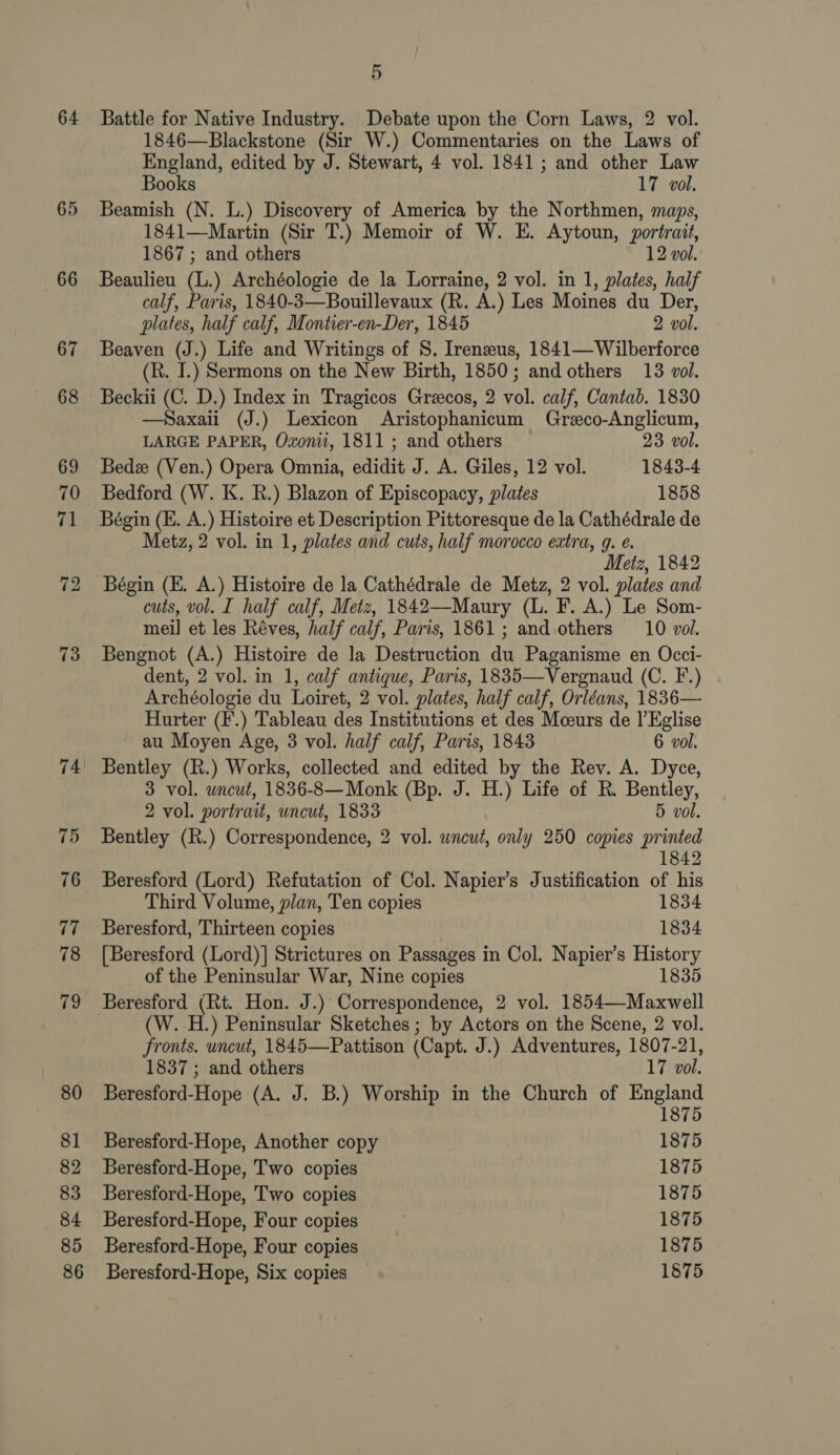 64 65 66 73 74 75 76 ve 78 79 80 81 82 83 84 85 86 5 Battle for Native Industry. Debate upon the Corn Laws, 2 vol. 1846—Blackstone (Sir W.) Commentaries on the Laws of England, edited by J. Stewart, 4 vol. 1841; and other Law Books 17 vol. Beamish (N. L.) Discovery of America by the Northmen, maps, 1841—Martin (Sir T.) Memoir of W. E. Aytoun, portrait, 1867 ; and others 12 vol. Beaulieu (L.) Archéologie de la Lorraine, 2 vol. in 1, plates, half calf, Paris, 1840-3—Bouillevaux (R. A.) Les Moines du Der, plates, half calf, Montier-en-Der, 1845 2 vol. Beaven (J.) Life and Writings of S. Irenzus, 1841—Wilberforce (R. I.) Sermons on the New Birth, 1850; and others 13 vol. Beckii (C. D.) Index in Tragicos Greecos, 2 vol. calf, Cantab. 1830 —Saxaii (J.) Lexicon Aristophanicum Greeco-Anglicum, LARGE PAPER, Oxonii, 1811 ; and others 23 vol. Bede (Ven.) Opera Omnia, edidit J. A. Giles, 12 vol. 1843-4 Bedford (W. K. R.) Blazon of Episcopacy, plates 1858 Bégin (KE. A.) Histoire et Description Pittoresque de la Cathédrale de Metz, 2 vol. in 1, plates and cuts, half morocco extra, g. e. Metz, 1842 Bégin (E. A.) Histoire de la Cathédrale de Metz, 2 vol. plates and cuts, vol. I half calf, Metz, 1842—Maury (L. F. A.) Le Som- mei] et les Réves, half calf, Paris, 1861; and others 10 vol. Bengnot (A.) Histoire de la Destruction du Paganisme en Occi- dent, 2 vol. in 1, calf antique, Paris, 1835—Vergnaud (C. F.) Archéologie du Loiret, 2 vol. plates, half calf, Orléans, 1836— Hurter (F.) Tableau des Institutions et des Mceurs de |’Eglise au Moyen Age, 3 vol. half calf, Paris, 1843 6 vol. Bentley (R.) Works, collected and edited by the Rev. A. Dyce, 3 vol. uncut, 1836-8—Monk (Bp. J. H.) Life of R. Bentley, 2 vol. portrait, uncut, 1833 5 vol. Bentley (R.) Correspondence, 2 vol. uncut, only 250 copies printed 1842 Beresford (Lord) Refutation of Col. Napier’s Justification of his Third Volume, plan, Ten copies 1834 Beresford, Thirteen copies 1834 [Beresford (Lord)] Strictures on Passages in Col. Napier’s History of the Peninsular War, Nine copies 1835 Beresford (Rt. Hon. J.) Correspondence, 2 vol. 1854—Maxwell (W. H.) Peninsular Sketches ; by Actors on the Scene, 2 vol. fronts. uncut, 1845—Pattison (Capt. J.) Adventures, 1807-21, 1837 ; and others 17 vol. Beresford-Hope (A. J. B.) Worship in the Church of pele Beresford-Hope, Another copy 1875 Beresford-Hope, Two copies 1875 Beresford-Hope, Two copies 1875 Beresford-Hope, Four copies 1875 Beresford-Hope, Four copies 1875 Beresford-Hope, Six copies 1875