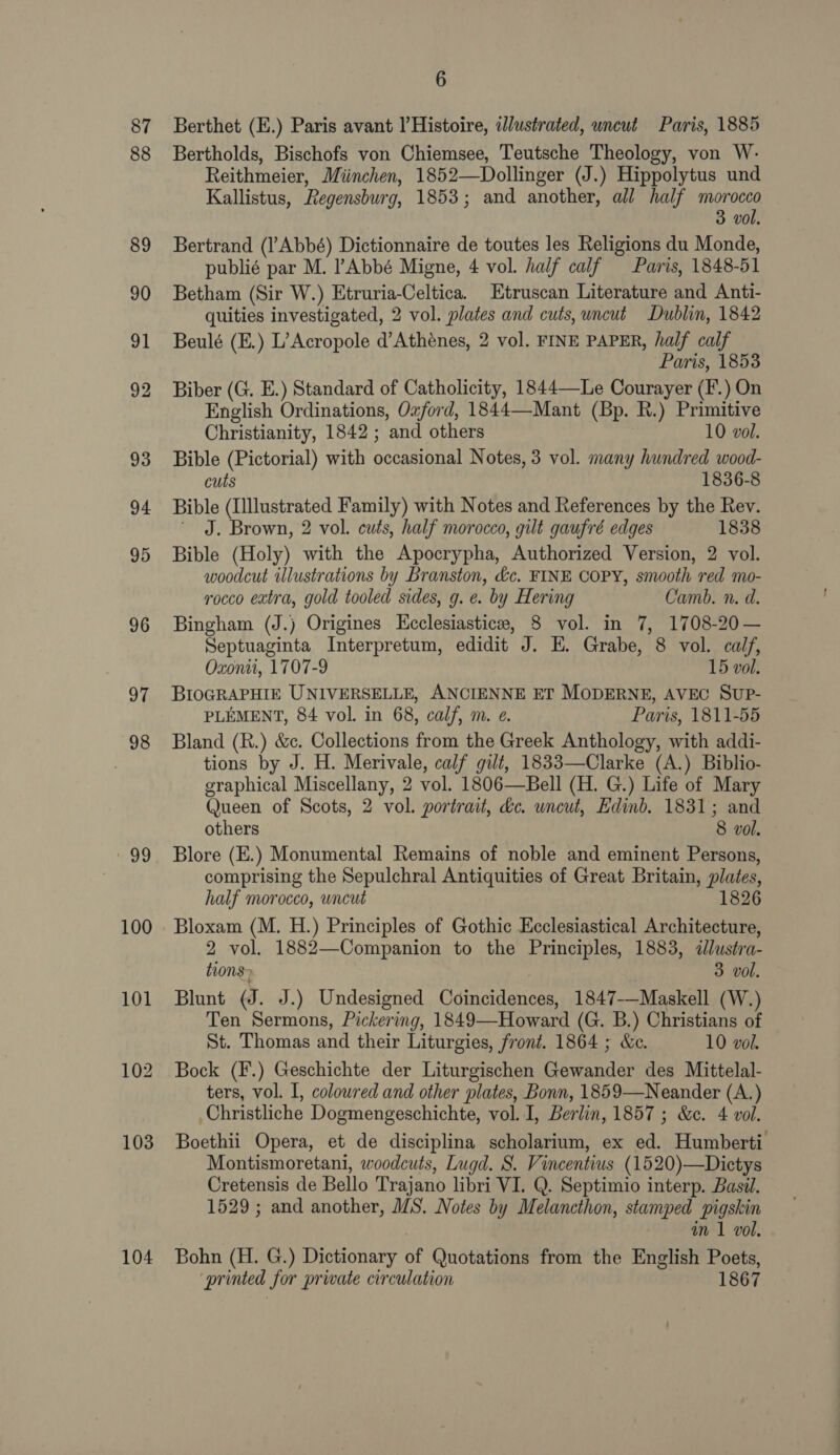 87 88 89 100 101 104 6 Berthet (E.) Paris avant l’ Histoire, ilustrated, wneut Paris, 1885 Bertholds, Bischofs von Chiemsee, Teutsche Theology, von W- Reithmeier, Miinchen, 1852—Dollinger (J.) Hippolytus und Kallistus, Regensburg, 1853; and another, all half mre 3 vol. Bertrand (l’Abbé) Dictionnaire de toutes les Religions du Monde, publié par M. Abbé Migne, 4 vol. half calf Paris, 1848-51 Betham (Sir W.) Etruria-Celtica. Etruscan Literature and Anti- quities investigated, 2 vol. plates and cuts, uncut Dublin, 1842 Beulé (E.) L’Acropole d’Athénes, 2 vol. FINE PAPER, half calf Paris, 1853 Biber (G. E.) Standard of Catholicity, 1844—Le Courayer (F’.) On English Ordinations, Ozford, 1844—-Mant (Bp. R.) Primitive Christianity, 1842 ; and others 10 vol. Bible (Pictorial) with occasional Notes, 3 vol. many hundred wood- cuts 1836-8 Bible (Illustrated Family) with Notes and References by the Rev. ' J. Brown, 2 vol. cuts, half morocco, gilt gaufré edges 1838 Bible (Holy) with the Apocrypha, Authorized Version, 2 vol. woodcut illustrations by Branston, &amp;c. FINE COPY, smooth red mo- rocco extra, gold tooled sides, g. e. by Hering Camb. n. d. Bingham (J.) Origines Ecclesiastice, 8 vol. in 7, 1708-20 — Septuaginta Interpretum, edidit J. E. Grabe, 8 vol. calf, Oxonii, 1707-9 15 vol. BIOGRAPHIE UNIVERSELLE, ANCIENNE ET MODERNE, AVEC Sup- PLEMENT, 84 vol. in 68, calf, m. e. Paris, 1811-55 Bland (R.) &amp;c. Collections from the Greek Anthology, with addi- tions by J. H. Merivale, calf gilt, 1833—Clarke (A.) Biblio- graphical Miscellany, 2 vol. 1806—Bell (H. G.) Life of Mary Queen of Scots, 2 vol. portrait, &amp;c. uncut, Edinb. 1831; and others 8 vol. Blore (E.) Monumental Remains of noble and eminent Persons, comprising the Sepulchral Antiquities of Great Britain, plates, half morocco, wneut 1826 Bloxam (M. H.) Principles of Gothic Ecclesiastical Architecture, 2 vol. 1882—Companion to the Principles, 1883, ilustra- tions» 3 vol. Blunt (J. J.) Undesigned Coincidences, 1847 Maskell (W.) Ten Sermons, Pickering, 1849—Howard (G. B.) Christians of St. Thomas and their Liturgies, front. 1864 ; &amp;c. 10 vol. Bock (F.) Geschichte der Liturgischen Gewander des Mittelal- ters, vol. I, colowred and other plates, Bonn, 1859—Neander (A.) Christliche Dogmengeschichte, vol. I, Berlin, 1857 ; &amp;c. 4 vol. Boethii Opera, et de disciplina scholarium, ex ed. Humberti Montismoretani, woodcuts, Lugd. S. Vincentius (1520)—Dictys Cretensis de Bello Trajano libri VI. Q. Septimio interp. Basi. 1529 ; and another, MS. Notes by Melancthon, stamped pigskin in 1 vol. Bohn (H. G.) Dictionary of Quotations from the English Poets, printed for prwate circulation 1867