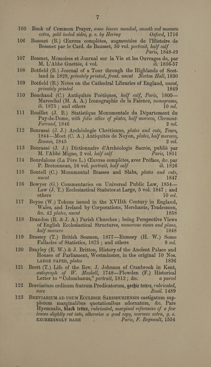 105 106 107 108 109 110 111 7 Book of Common Prayer, some leaves mended, smooth red morocco extra, gold tooled sides, g. e. by Hering Oxford, 1716 Bossuet (B.) Gkuvres completes, augmentées de lHistoire de Bossuet par le Card. de Bausset, 30 vol. portrait, half calf Paris, 1848-49 Bossuet, Mémoires et Journal sur la Vie et les Ouvrages de, par M. L’Abbé Guettée, 4 vol. 1b. 1856-57 Botfield (B.) Journal of a Tour through the Highlands of Scot- land in 1829, privately printed, front. uncut Norton Hall, 1830 Botfield (B.) Notes on the Cathedral Libraries of England, wncué, privately printed 1849 Bouchaud (C.) Antiquités Poétiques, half calf, Paris, 1800— Mareschal (M. A. A.) Iconographie de la Faience, monograms, ib. 1875 ; and others 10 vol. Bouillet (J. B.) Statistique Monumentale du Département du Puy-de-Dome, with folio atlas of plates, half morocco, Clermont- Ferrand, 1846 2 vol. Bourassé (J. J.) Archéologie Chrétienne, plates and cuts, Tours, 1844—Moet (C. A.) Antiquités de Noyon, plates, half morocco, ftennes, 1845 2 vol. Bourassé (J. J.) Dictionnaire d’Archéologie Sacrée, publié par M. Abbé Migne, 2 vol. half calf Paris, 1851 Bourdaloue (La Pére L.) Giuvres completes, avec Préface, &amp;c. par P. Bretonneau, 16 vol. portrait, half calf ib. 1826 Boutell (C.) Monumental Brasses and Slabs, plates and cuts, uncut 1847 Bowyer (G.) Commentaries on Universal Public Law, 1854— Law (J. T.) Ecclesiastical Statutes at Large, 5 vol. 1847 ; and others 10 vol. Boyne (W.) Tokens issued in the XVIIth Century in England, Wales, and Ireland by Corporations, Merchants, Tradesmen, &amp;e. 42 plates, uncut 1858 Brandon (R. &amp; J. A.) Parish Churches ; being Perspective Views of English Ecclesiastical Structures, nwmerous views and plans, half morocco | 1848 Brassey (T.) British Seamen, 1877—-Rumsey (H. W.) Some Fallacies of Statistics, 1875 ; and others 9 vol. Brayley (E. W.) &amp; J. Britton, History of the Ancient Palace and Houses of Parliament, Westminster, in the original 10 Nos. LARGE PAPER, plates 1836 Brett (T.) Life of the Rev. J. Johnson of Cranbrook in Kent, autograph of W. Maskell, 1748—Plowden (F.) Historical Letter to ‘“‘Columbanus,” portrait, 1812; &amp;e. a parcel Breviarium ordinum fratrum Predicatorum, gothic letter, rwbricated, rare Basil. 1489 BREVIARIUM AD USUM ECCLESIE SARISBURIENSIS castigatum sup- pletum marginalibus quotationibus adornatum, &amp;c. Pars Hyemnalis, black {etter, rubricated, marginal references of a few leaves slightly cut into, otherwise a good copy, morocco extra, 9g. é. EXCEEDINGLY RARE Paris, F. Regnault, 1554