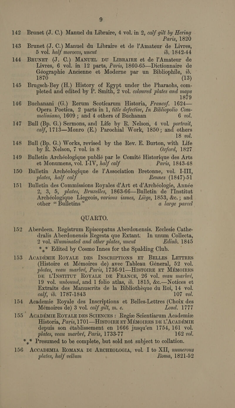 145 146 147 148 149 150 151 9 Brunet (J. C.) Manuel du Libraire, 4 vol. in 2, calf gilt by Hering Paris, 1820 Brunet (J. C.) Manuel du Libraire et de l’Amateur de Livres, 5 vol. half morocco, uncut ib. 1842-44 Brunet (J. C.) MANUEL DU LipRaArReE et de l’Amateur de Livres, 6 vol. in 12 parts, Paris, 1860-65—Dictionnaire de Géographie Ancienne et Moderne par un Bibliophile, 70. 1870 13 Brugsch-Bey (H.) History of Egypt under the Pharaohs, com- pleted and edited by P. Smith, 2 vol. colowred plates and maps 1879 Buchanani (G.) Rerum Scoticarum Historia, Francof. 1624— Opera Poetica, 2 parts in 1, title defective, In Bibliopolio Com- meliniano, 1609 ; and 4 others of Buchanan 6 vol. Bull (Bp. G.) Sermons, and Life by R. Nelson, 4 vol. portrait, calf, 1713—Monro (E.) Parochial Work, 1850; and others 18 vol. Bull (Bp. G.) Works, revised by the Rev. E. Burton, with Life by R. Nelson, 7 vol. in 8 Oxford, 1827 Bulletin Archéologique publié par le Comité Historique des Arts et Monumens, vol. I-IV, half calf Paris, 1843-48 Bulletin Archéologique de Jl Association Bretonne, vol. I-III, plates, half calf Rennes (1847)-51 Bulletin des Commissions Royales d’Art et d’Archéologie, Année 2, 3, 5, plates, Bruxelles, 1863-66—Bulletin de l'Institut Archéologique Liegeois, various issues, Lnége, 1853, &amp;c.; and other ‘“ Bulletins ” a lar ge parcel QUARTO. Aberdeen. Registrum Episcopatus Aberdonensis. Ecclesie Cathe- dralis Aberdonensis Regesta que Extant. In unum Collecta, 2 vol. illuminated and other plates, uncut Edinb, 1845 *,* Edited by Cosmo Innes for the Spalding Club. ACADEMIE ROYALE DES INSCRIPTIONS ET BELLES LETTRES (Histoire et Mémoires de) avec Tableau Géneral, 52 vol. plates, veau marbré, Paris, 1736-91—HIsTOIRE ET MEMOIRES DE LINSTITUT ROYALE DE FRANCE, 26 vol. veau marbré, 19 vol. unbound, and 1 folio atlas, 1b. 1815, &amp;c.—Notices et Extraits des Manuscrits de la Bibliotheque du Roi, 14 vol. calf, 1b. 1787-1843 107 vol. Academie Royale des Inscriptions et Belles-Lettres (Choix des Mémoires de) 3 vol. calf gilt, m. e. Lond. 1777 Historia, Paris, 1701—HIsTOIRE ET MEMOIRES DE L’ ACADEMIE depuis son établissement en 1666 jusqu’en 1754, 161 vol. plates, veau marbré, Paris, 1733-77 162 vol. 156 ACCADEMIA ROMANA DI ARCHEOLOGIA, vol. I to XII, numerous plates, half vellum toma, 1821-52