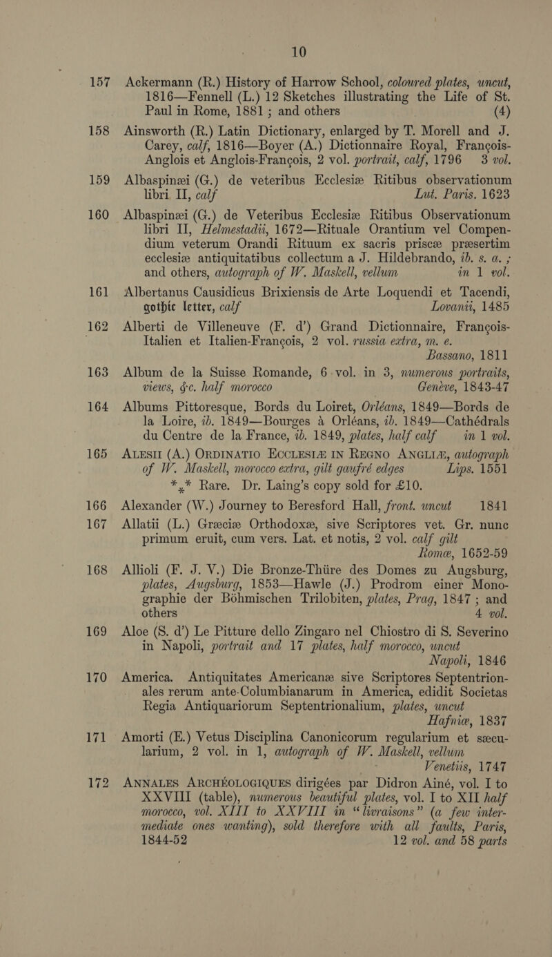 159 160 169 170 10 Ackermann (R.) History of Harrow School, coloured plates, uncut, 1816—Fennell (L.) 12 Sketches illustrating the Life of St. Paul in Rome, 1881 ; and others (4) Ainsworth (R.) Latin Dictionary, enlarged by T. Morell and J. Carey, calf, 1816—Boyer (A.) Dictionnaire Royal, Francois- Anglois et Anglois-Frangois, 2 vol. portrait, calf, 1796 = 3 vol. Albaspinei (G.) de veteribus Ecclesie Ritibus observationum libri II, calf Lut. Paris. 1623 Albaspinei (G.) de Veteribus Ecclesiz Ritibus Observationum libri I, Helmestadii, 1672—Rituale Orantium vel Compen- dium veterum Orandi Rituum ex sacris priscee presertim ecclesia antiquitatibus collectum a J. Hildebrando, id. s. a. ; and others, autograph of W. Maskell, vellum in 1 voll. Albertanus Causidicus Brixiensis de Arte Loquendi et Tacendi, gothic letter, calf Lovanii, 1485 Alberti de Villeneuve (F. d’) Grand Dictionnaire, Francois- Italien et Italien-Frangois, 2 vol. russia extra, m. e. Bassano, 1811 Album de la Suisse Romande, 6-vol. in 3, numerous portraits, views, §¢. half morocco Geneve, 1843-47 Albums Pittoresque, Bords du Loiret, Orléans, 1849—Bords de la Loire, 7b. 1849—Bourges 4 Orléans, ib. 1849—Cathédrals du Centre de la France, ib. 1849, plates, half calf im 1 vol. ALESII (A.) ORDINATIO ECCLESI® IN REGNO ANGLIA, autograph of W. Maskell, morocco extra, gilt gaufré edges Lips, 1551 *,* Rare. Dr. Laing’s copy sold for £10. Alexander (W.) Journey to Beresford Hall, front. uncut 1841 Allatii (L.) Greeciz Orthodoxe, sive Scriptores vet. Gr. nunc primum eruit, cum vers. Lat. et notis, 2 vol. calf gilt Lome, 1652-59 Allioli (F. J. V.) Die Bronze-Thiire des Domes zu Augsburg, plates, Augsburg, 1853—Hawle (J.) Prodrom einer Mono- graphie der Bohmischen Trilobiten, plates, Prag, 1847 ; and others 4 vol. Aloe (S. d’) Le Pitture dello Zingaro nel Chiostro di §. Severino in Napoli, portrait and 17 plates, half morocco, uncut Napoli, 1846 America. Antiquitates American sive Scriptores Septentrion- ales rerum ante-Columbianarum in America, edidit Societas Regia Antiquariorum Septentrionalium, plates, uncut Hafnie, 1837 Amorti (E.) Vetus Disciplina Canonicorum regularium et sscu- larium, 2 vol. in 1, autograph of W. Maskell, vellum Venetiis, 1747 ANNALES ARCHEOLOGIQUES dirigées par Didron Ainé, vol. I to XXVIII (table), nwmerous beautiful plates, vol. I to XII half morocco, vol. XIII to XXVIII in “livraisons” (a few inter- mediate ones wanting), sold therefore with all faults, Paris, 1844-52 12 vol. and 58 parts