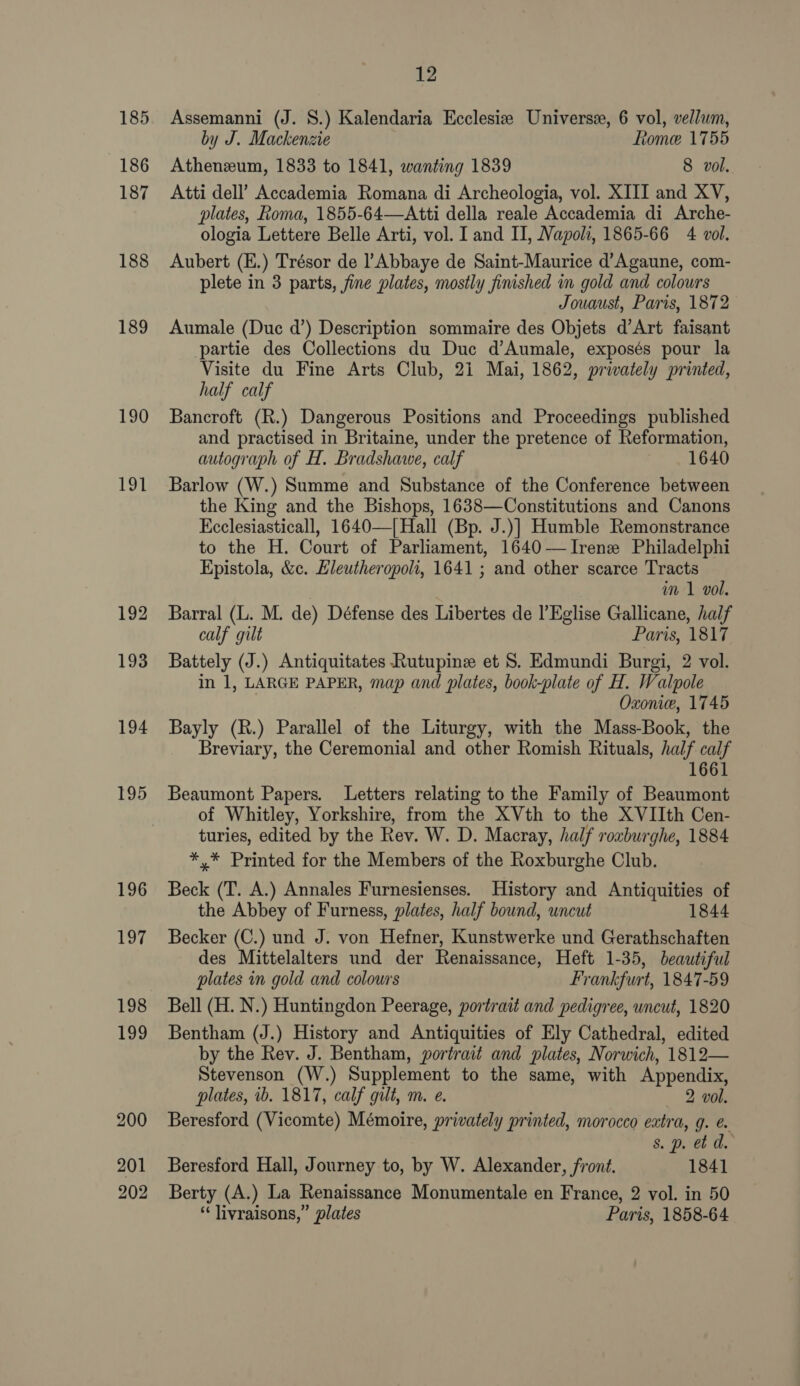 185 186 187 188 189 190 he 192 193 194 195 196 197 198 199 200 201 202 12 Assemanni (J. S.) Kalendaria Ecclesize Universe, 6 vol, vellum, by J. Mackenzie Rome 1755 Athenzum, 1833 to 1841, wanting 1839 8 vol. Atti dell’ Accademia Romana di Archeologia, vol. XIII and XV, plates, Roma, 1855-64—Atti della reale Accademia di Arche- ologia Lettere Belle Arti, vol. I and II, Napoli, 1865-66 4 vol. Aubert (E.) Trésor de l’Abbaye de Saint-Maurice d’Agaune, com- plete in 3 parts, fine plates, mostly finished in gold and colours Jouaust, Paris, 1872 Aumale (Duc d’) Description sommaire des Objets d’Art faisant partie des Collections du Duc d’Aumale, exposés pour la Visite du Fine Arts Club, 21 Mai, 1862, privately printed, half calf Bancroft (R.) Dangerous Positions and Proceedings published and practised in Britaine, under the pretence of Reformation, autograph of H. Bradshawe, calf 1640 Barlow (W.) Summe and Substance of the Conference between the King and the Bishops, 1638—Constitutions and Canons Ecclesiasticall, 1640—| Hall (Bp. J.)] Humble Remonstrance to the H. Court of Parliament, 1640—TIrene Philadelphi Epistola, &amp;c. Eleutheropoli, 1641 ; and other scarce Tracts | im 1 vol. Barral (L. M. de) Défense des Libertes de l’Eglise Gallicane, half calf gilt Paris, 1817 Battely (J.) Antiquitates Rutupine et S. Edmundi Burgi, 2 vol. in 1, LARGE PAPER, map and plates, book-plate of H. Walpole Oxonie, 1745 Bayly (R.) Parallel of the Liturgy, with the Mass-Book, the Breviary, the Ceremonial and other Romish Rituals, half calf 1661 Beaumont Papers. Letters relating to the Family of Beaumont of Whitley, Yorkshire, from the XVth to the XVIIth Cen- turies, edited by the Rev. W. D. Macray, half rouburghe, 1884 *,* Printed for the Members of the Roxburghe Club. Beck (T. A.) Annales Furnesienses. History and Antiquities of the Abbey of Furness, plates, half bound, uncut 1844 Becker (C.) und J. von Hefner, Kunstwerke und Gerathschaften des Mittelalters und der Renaissance, Heft 1-35, beautiful plates in gold and colours Frankfurt, 1847-59 Bell (H. N.) Huntingdon Peerage, portrait and pedigree, uncut, 1820 Bentham (J.) History and Antiquities of Ely Cathedral, edited by the Rev. J. Bentham, portrait and plates, Norwich, 1812— Stevenson (W.) Supplement to the same, with Appendix, plates, ib. 1817, calf gilt, m. e. 2 vol. Beresford (Vicomte) Mémoire, privately printed, morocco extra, g. e. s. p. et d. Beresford Hall, Journey to, by W. Alexander, front. 1841 Berty (A.) La Renaissance Monumentale en France, 2 vol. in 50 ‘ livraisons,” plates Paris, 1858-64