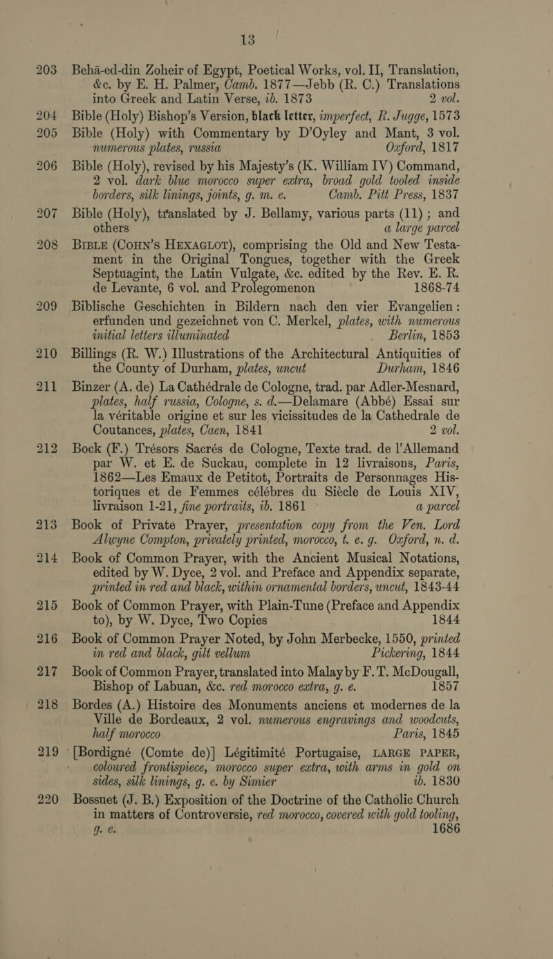 Beha-ed-din Zoheir of Egypt, Poetical Works, vol. II, Translation, &amp;c. by E. H. Palmer, Camb. 1877—Jebb (R. C.) Translations into Greek and Latin Verse, 7). 1873 2 vol. Bible (Holy) Bishop’s Version, black letter, imperfect, R. Jugge, 1573 Bible (Holy) with Commentary by D’Oyley and Mant, 3 vol. ‘numerous plates, russia Oxford, 1817 Bible (Holy), revised by his Majesty’s (K. William IV) Command, 2 vol. dark blue morocco super eatra, broad gold tooled inside borders, silk linings, joints, g. m. e. Camb. Pit Press, 1837 Bible (Holy), translated by J. Bellamy, various parts (11); and others a large parcel BIBLE (COHN’S HEXAGLOT), comprising the Old and New Testa- ment in the Original Tongues, together with the Greek Septuagint, the Latin Vulgate, &amp;c. edited by the Rev. E. R. de Levante, 6 vol. and Prolegomenon 1868-74 Biblische Geschichten in Bildern nach den vier Evangelien: erfunden und gezeichnet von C. Merkel, plates, with numerous wmitial letters illuminated _ Berlin, 1853 Billings (R. W.) Illustrations of the Architectural Antiquities of the County of Durham, plates, uncut Durham, 1846 Binzer (A. de) La Cathédrale de Cologne, trad. par Adler-Mesnard, plates, half russia, Cologne, s. d.—Delamare (Abbé) Essai sur la véritable origine et sur les vicissitudes de la Cathedrale de Coutances, plates, Caen, 1841 2 vol. Bock (F.) Trésors Sacrés de Cologne, Texte trad. de l’Allemand par W. et E. de Suckau, complete in 12 livraisons, Paris, 1862—Les Emaux de Petitot, Portraits de Personnages His- toriques et de Femmes célébres du Siecle de Louis XIV, livraison 1-21, fine portraits, 1b. 1861 © a parcel Book of Private Prayer, presentation copy from the Ven. Lord Alwyne Compton, privately printed, morocco, t. e.g. Ozford, n. d. Book of Common Prayer, with the Ancient Musical Notations, edited by W. Dyce, 2 vol. and Preface and Appendix separate, printed in red and black, within ornamental borders, uncut, 1843-44 Book of Common Prayer, with Plain-Tune (Preface and Appendix to), by W. Dyce, Two Copies 1844 Book of Common Prayer Noted, by John Merbecke, 1550, printed m red and black, gilt vellum Pickering, 1844 Book of Common Prayer, translated into Malay by F.T. McDougall, Bishop of Labuan, &amp;c. red morocco eatra, g. e. 1857 Bordes (A.) Histoire des Monuments anciens et modernes de la Ville de Bordeaux, 2 vol. numerous engravings and woodcuts, half morocco Paris, 1845 coloured frontispiece, morocco super eatra, with arms in gold on sides, silk linings, g. e. by Simier ib. 1830 Bossuet (J. B.) Exposition of the Doctrine of the Catholic Church in matters of Controversie, red morocco, covered with gold tooling, gq. . 168