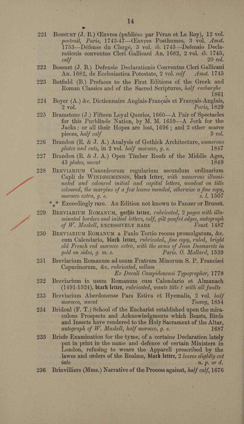 235 BossuET @. B.) CEuvres (publiées par Pérau et Le Roy), 12 vol. portrait, Paris, 1743-47—Ciuvres Posthumes, 3 vol. Amst. 1753—Défense du Clergé, 3 vol. ib. 1745 —Defensio Decla- rationis conventus Cleri Gallicani An. 1682, 2 vol. ab. 1745, calf 20 vol. Bossuet (J. B.) Defensio Declarationis Conventus Cleri.Gallicani An. 1682, de Ecclesiastica Potestate, 2 vol. calf Amst. 1745 Botfield (B.) Prefaces to the First Editions of the Greek and Roman Classics and of the Sacred Scriptures, half roxburghe 1861 Boyer (A.) &amp;c. Dictionnaire Anglais-Francais et Francais-Anglais, 2 vol. Paris, 1829 Bramstone (J.) Fifteen Loyal Queries, 1660—A Pair of Spectacles for this Purblinde Nation, by M. M. 1659—-A Jerk for the Jacks: or all their Hopes are lost, 1696; and 2 other scarce pieces, half calf 5 vol. Brandon (R. &amp; J. A.) Analysis of Gothick Architecture, numerous plates and cuts, in 2 vol. half morocco, g. e. 1847 Brandon (R. &amp; J. A.) Open Timber Roofs of the Middle Ages, 43 plates, uncut 1849 BREVIARIUM Canonicorum regularium secundum ordinarium Capli de WINDESIMENSIS, black letter, with numerous slumi- nated and colowred initial and capital letters, woodcut on title coloured, the margins of a few leaves mended, otherwise a fine copy, morocco extra, g. @. s. l, 1507 *,* Exceedingly rare. An Edition not known to Panzer or Brunet. BREVIARIUM ROMANUM, gothic fetter, rubricated, 2 pages with ilu- nunated borders and initial letters, calf, gilt gaufré edges, autograph of W. Maskell, EXCESSIVELY RARE Venet. 1487 BREVIARIUM ROMANUM a Paulo Tertio recens promulgatum, &amp;c. cum Calendario, black letter, rubricated, fine copy, ruled, bright old French red morocco extra, with the arms of Jean Desmarets in gold on sides, g. m. é. Paris. O. Mallard, 1539 Breviarium Romanum ad usum Fratrum Minorum S. P. Francisci Capucinorum, &amp;c. rubricated, vellum Ea Ducali Campidonensi Typographer, 1778 Breviarium in usum Romanum cum Calendario et Almanach (1491-1524), black letter, rubricated, wants title ? with all faults Breviarium Aberdonense Pars Estiva et Hyemalis, 2 vol. half morocco, uncut Toovey, 1854 Bridoul (F. T.) School of the Eucharist established upon the mira- culous Prospects and Acknowledgments which Beasts, Birds and Insects have rendered to the Holy Sacrament of the Altar, autograph of W. Maskell, half morocco, g. ¢. 1687 Briefe Examination for the tyme, of a certaine Declaration lately put in print in the name and defence of certain Ministers in London, refusing to weare the Apparell prescribed by the lawes and orders of the Realme, black letter, 2 leaves slightly cut into n. p. or d. Brinvilliers (Mme.) Narrative of the Process against, half calf, 1676