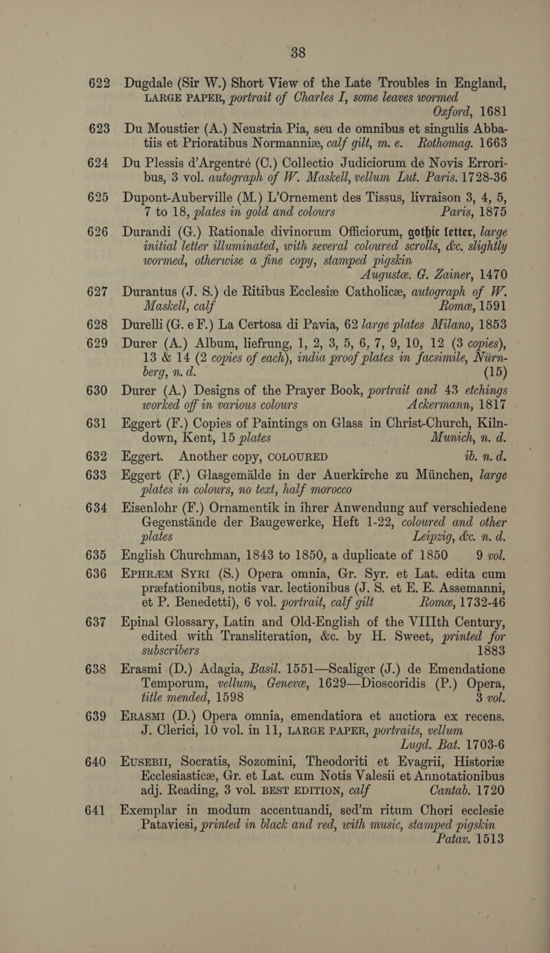 637 638 639 640 641 38 Dugdale (Sir W.) Short View of the Late Troubles in England, LARGE PAPER, portrait of Charles I, some leaves wormed Oxford, 1681 Du Moustier (A.) Neustria Pia, seu de omnibus et singulis Abba- tiis et Prioratibus Normanniz, calf gilt, m.e. Rothomag. 1663 Du Plessis d’Argentré (C.) Collectio Judiciorum de Novis Errori- bus, 3 vol. autograph of W. Maskell, vellum Lut. Paris. 1728-36 Dupont-Auberville (M.) L’Ornement des Tissus, livraison 3, 4, 5, 7 to 18, plates in gold and colours Paris, 1875 Durandi (G.) Rationale divinorum Officiorum, gothic letter, large initial letter wluminated, with several coloured scrolls, dc. slightly wormed, otherwise a fine copy, stamped pigskin Auguste. G. Zainer, 1470 Durantus (J. 8.) de Ritibus Ecclesize Catholicee, autograph of W. Maskell, calf fiome, 1591 Durelli (G. e F.) La Certosa di Pavia, 62 large plates Milano, 1853 Durer (A.) Album, liefrung, 1, 2, 3, 5, 6, 7, 9, 10, 12 (3 copies), 13 &amp; 14 (2 copies of each), india proof plates in facsimile, Nirn- berg, n. d. (15) Durer (A.) Designs of the Prayer Book, portrait and 43 etchings worked off in various colours Ackermann, 1817 Eggert (F.) Copies of Paintings on Glass in Christ-Church, Kiln- down, Kent, 15 plates Munich, n. d. Eggert. Another copy, COLOURED ib. n.d. Eggert (F.) Glasgemalde in der Auerkirche zu Miinchen, large plates im colours, no teat, half morocco Hisenlohr (F.) Ornamentik in ihrer Anwendung auf verschiedene Gegenstiinde der Baugewerke, Heft 1-22, colowred and other plates | Leipzig, he. n. d. English Churchman, 1843 to 1850, a duplicate of 1850 9 vol. EPpHR&amp;M Syei (S.) Opera omnia, Gr. Syr. et Lat. edita cum preefationibus, notis var. lectionibus (J. 8. et E. E. Assemanni, et P. Benedetti), 6 vol. portrait, calf gilt Rome, 1732-46 Epinal Glossary, Latin and Old-English of the VIIIth Century, edited with Transliteration, &amp;c. by H. Sweet, printed for subscribers 1883 Erasmi (D.) Adagia, Basil. 1551—Scaliger (J.) de Emendatione Temporum, vellum, Geneve, 1629—Dioscoridis (P.) Opera, title mended, 1598 3 vol. ERASMI (D.) Opera omnia, emendatiora et auctiora ex recens. J. Clerici, 10 vol. in 11, LARGE PAPER, portraits, vellum Lugd. Bat. 1703-6 EvusEBII, Socratis, Sozomini, Theodoriti et Evagrii, Historic Ecclesiastice, Gr. et Lat. cum Notis Valesii et Annotationibus adj. Reading, 3 vol. BEST EDITION, calf Cantab. 1720 Exemplar in modum accentuandi, sed’m ritum Chori ecclesie Pataviesi, printed in black and red, with music, stamped pigskin Patav. 1513