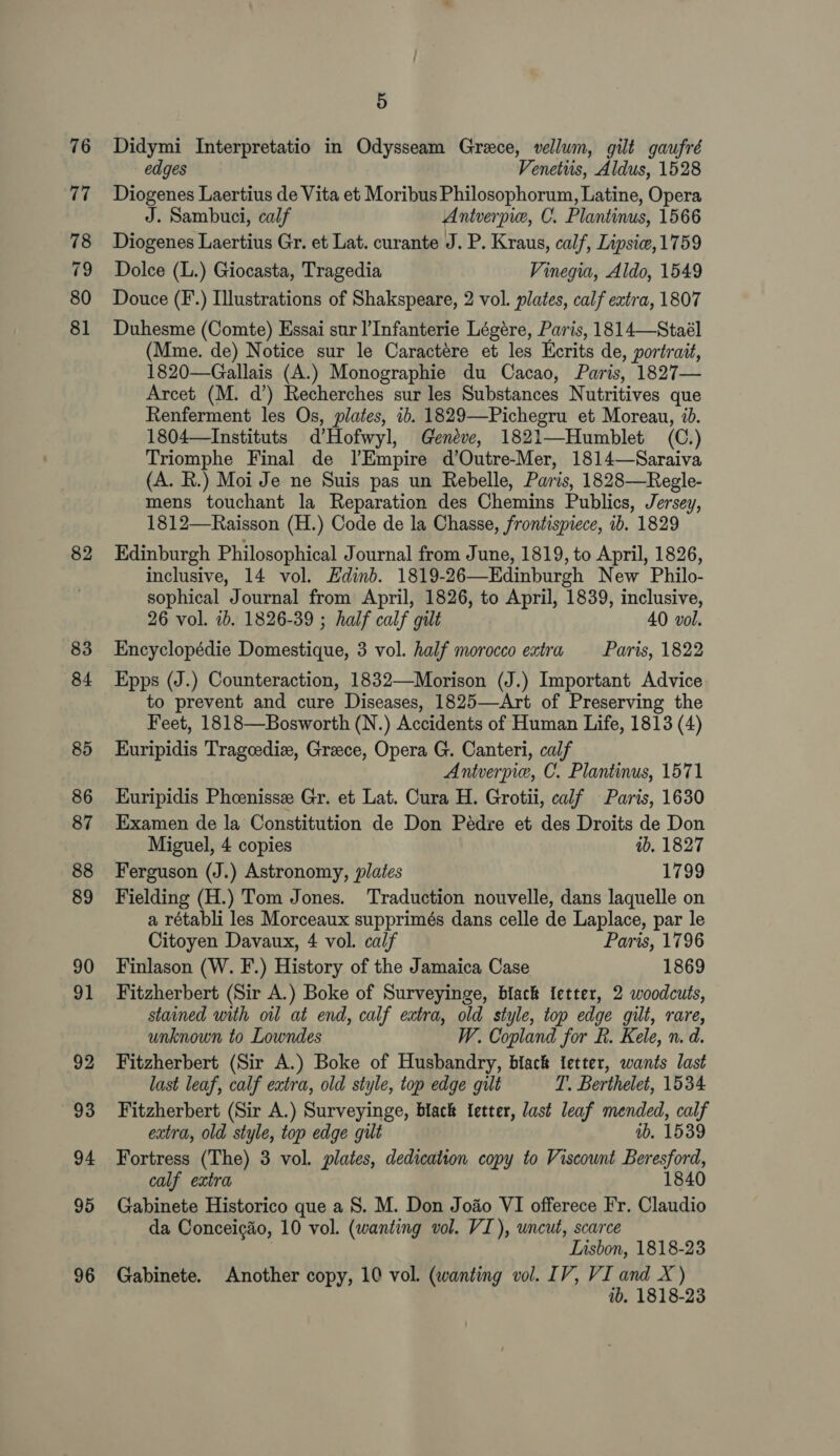 76 77 78 79 80 81 82 83 84 85 86 87 88 89 90 91 92 93 94 95 96 5 Didymi Interpretatio in Odysseam Greece, vellum, gilt gaufré edges Venetiis, Aldus, 1528 Diogenes Laertius de Vita et Moribus Philosophorum, Latine, Opera J. Sambuci, calf Antverpie, C. Plantinus, 1566 Diogenes Laertius Gr. et Lat. curante J. P. Kraus, calf, Lipsie, 1759 Dolce (L.) Giocasta, Tragedia Vinegia, Aldo, 1549 Douce (F.) Illustrations of Shakspeare, 2 vol. plates, calf extra, 1807 Duhesme (Comte) Essai sur ]’Infanterie Légere, Paris, 1814—Staél (Mme. de) Notice sur le Caractére et les Ecrits de, portrait, 1820—Gallais (A.) Monographie du Cacao, Paris, 1827— Arcet (M. d’) Recherches sur les Substances Nutritives que Renferment les Os, plates, 1b. 1829—Pichegru et Moreau, id. 1804—Instituts d’Hofwyl, Geneve, 1821—Humblet (C.) Triomphe Final de lEmpire d’Outre-Mer, 1814—Saraiva (A. R.) Moi Je ne Suis pas un Rebelle, Paris, 1828—Regle- mens touchant la Reparation des Chemins Publics, Jersey, 1812—Raisson (H.) Code de la Chasse, frontispiece, ib. 1829 Edinburgh Philosophical Journal from June, 1819, to April, 1826, inclusive, 14 vol. Edinb. 1819-26—Edinburgh New Philo- sophical Journal from April, 1826, to April, 1839, inclusive, 26 vol. ib. 1826-39 ; half calf gilt 40 vol. Encyclopédie Domestique, 3 vol. half morocco extra Paris, 1822 Epps (J.) Counteraction, 1832—Morison (J.) Important Advice to prevent and cure Diseases, 1825—Art of Preserving the Feet, 1818—Bosworth (N.) Accidents of Human Life, 1813 (4) Kuripidis Tragcediz, Greece, Opera G. Canteri, calf Antverpie, C. Plantinus, 1571 Kuripidis Phoenisse Gr. et Lat. Cura H. Grotii, calf Paris, 1630 Examen de la Constitution de Don Peédre et des Droits de Don Miguel, 4 copies ab. 1827 Ferguson (J.) Astronomy, plates 1799 Fielding (H.) Tom Jones. Traduction nouvelle, dans laquelle on a rétabli les Morceaux supprimés dans celle de Laplace, par le Citoyen Davaux, 4 vol. calf Paris, 1796 Finlason (W. F.) History of the Jamaica Case 1869 Fitzherbert (Sir A.) Boke of Surveyinge, black {etter, 2 woodcuts, stained with oil at end, calf extra, old style, top edge gilt, rare, unknown to Lowndes W. Copland for R. Kele, n. d. Fitzherbert (Sir A.) Boke of Husbandry, black {etter, wants last last leaf, calf extra, old style, top edge gilt T. Berthelet, 1534 Fitzherbert (Sir A.) Surveyinge, black fetter, last leaf mended, calf extra, old style, top edge gilt ab. 1539 Fortress (The) 3 vol. plates, dedication copy to Viscount Beresford, calf extra 1840 Gabinete Historico que a 8S. M. Don Joao VI offerece Fr. Claudio da Conceig&amp;o, 10 vol. (wanting vol. VI), uncut, scarce : Iusbon, 1818-23 Gabinete. Another copy, 10 vol. (wanting vol. IV, VI and X ) ib. 1818-23