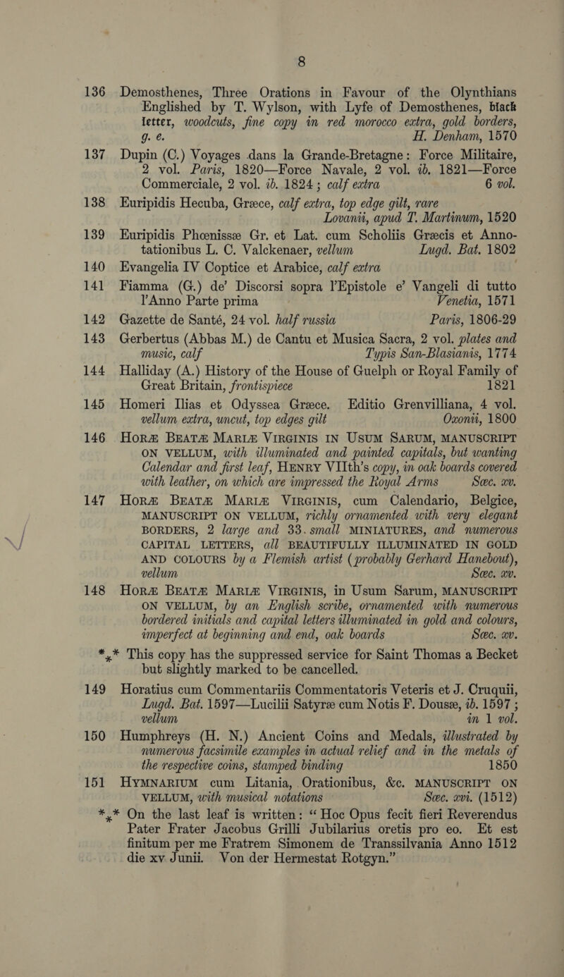 136 Demosthenes, Three Orations in Favour of the Olynthians Englished by T. Wylson, with Lyfe of Demosthenes, biack letter, woodcuts, fine copy in red morocco extra, gold borders, g. H.. Denham, 1570 137 Dupin (C.) Voyages dans la Grande-Bretagne: Force Militaire, 2 vol. Paris, 1820—Force Navale, 2 vol. 1b, 1821—Force Commerciale, 2 vol. id. 1824 ; calf extra 6 vol. 138 LEuripidis Hecuba, Greece, calf extra, top edge gilt, rare Lovanii, apud T, Martinum, 1520 139 KEuripidis Phoenissee Gr. et Lat. cum Scholiis Grecis et Anno- tationibus L. C. Valckenaer, vellwm LInugd. Bat. 1802 140 Evangelia IV Coptice et Arabice, calf extra 141 Fiamma (G.) de’ Discorsi sopra lEpistole e’ Vangeli di tutto l’Anno Parte prima Venetia, 1571 142 Gazette de Santé, 24 vol. half russia Paris, 1806-29 143 Gerbertus (Abbas M.) de Cantu et Musica Sacra, 2 vol. plates and music, calf Typis San-Blasianis, 1774 144 Halliday (A.) History of the House of Guelph or Royal Family of Great Britain, frontispiece 1821 145 Homeri Ilias et Odyssea Greece. Editio Grenvilliana, 4 vol. vellum extra, uncut, top edges gilt Oxonu, 1800 146 Hor#® BEATA MARIA VIRGINIS IN USUM SARUM, MANUSCRIPT ON VELLUM, with illuminated and painted capitals, but wanting Calendar and Jirst leaf, HENRY VIIth’s copy, in oak boards covered with leather, on which are impressed the Royal Arms Swe. wv. 147 Hora BEeat# Maria VIRGINIS, cum Calendario, Belgice, MANUSCRIPT ON VELLUM, richly ornamented with very elegant BORDERS, 2 large and 33.small MINIATURES, and numerous CAPITAL LETTERS, aij] BEAUTIFULLY ILLUMINATED IN GOLD AND COLOURS by a Flemish artist (probably Gerhard Hanebout), vellum Swe. xv. 148 Hor#&amp; BEATA MARIZ VIRGINIS, in Usum Sarum, MANUSCRIPT ON VELLUM, by an English scribe, ornamented with numerous bordered initials and capital letters illuminated in gold and colours, imperfect at beginning and end, oak boards Sec, xv. *,* This copy has the suppressed service for Saint Thomas a Becket but slightly marked to be cancelled. 149 Horatius cum Commentariis Commentatoris Veteris et J. Cruquii, Lugd. Bat. 1597—Lucilii Satyre cum Notis F. Douse, ib. 1597 ; vellum in 1 vol. 150 Humphreys (H. N.) Ancient Coins and Medals, illustrated by numerous facsimile examples in actual relief and in the metals of the respective coins, stamped binding 1850 151 HyMNARIuM cum Litania, Orationibus, &amp;c. MANUSCRIPT ON VELLUM, with musical notations Sec. xvi. (1512) *,* On the last leaf is written: ‘“ Hoc Opus fecit fieri Reverendus Pater Frater Jacobus Grilli Jubilarius oretis pro eo. Et est finitum per me Fratrem Simonem de Transsilvania Anno 1512 die xv Juni. Von der Hermestat Rotgyn.”