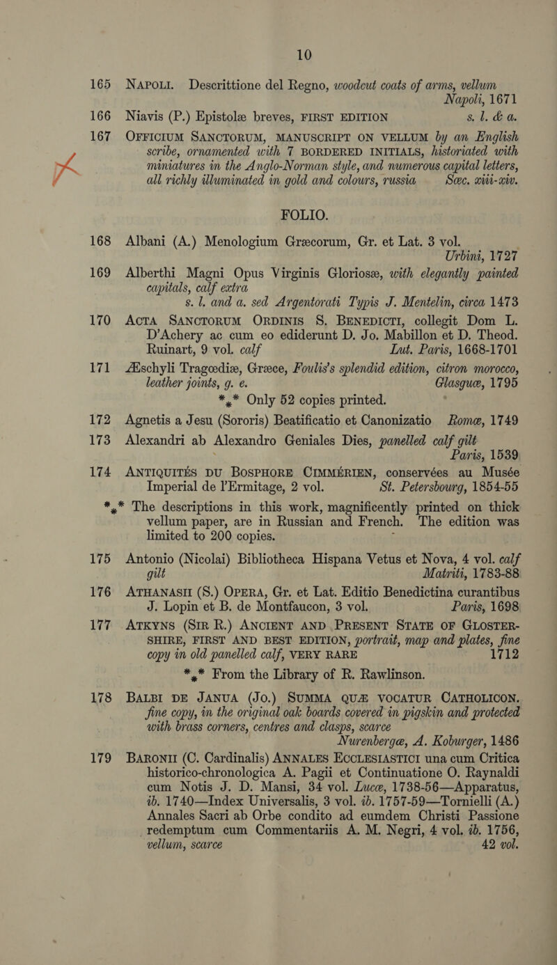 165 166 167 168 169 170 171 172 173 174 10 NAPOLI. Descrittione del Regno, woodcut coats of arms, vellum Napoli, 1671 Niavis (P.) Epistolee breves, FIRST EDITION 8. 1. &amp; a. OFFICIUM SANCTORUM, MANUSCRIPT ON VELLUM by an English scribe, ornamented with T BORDERED INITIALS, historiated with miniatures in the Anglo-Norman style, and numerous capital letters, all richly illuminated in gold and colours, russia See, xii-aiv. FOLIO. Albani (A.) Menologium Grecorum, Gr. et Lat. 3 vol. Urbint, 1727 Alberthi Magni Opus Virginis Gloriose, with elegantly painted capitals, calf extra s. 1. and a. sed Argentorati Typis J. Mentelin, circa 1473 AcTA SANCTORUM ORDINIS S. BENEDICTI, collegit Dom L. D’Achery ac cum eo ediderunt D. Jo. Mabillon et D. Theod. Ruinart, 9 vol. calf Int. Paris, 1668-1701 Adschyli Tragoedize, Greece, Foulis’s splendid edition, citron morocco, leather joints, g. ¢. Glasque, 1795 *,* Only 52 copies printed. Agnetis a Jesu (Sororis) Beatificatio et Canonizatio Rome, 1749 Alexandri ab Alexandro Geniales Dies, panelled calf gilt Paris, 1539 ANTIQUITES DU BOSPHORE CIMMERIEN, conservées au Musée Imperial de l’Ermitage, 2 vol. St. Petersbourg, 1854-55 175 176 177 178 179 vellum paper, are in Russian and French. The edition was limited to 200 copies. Antonio (Nicolai) Bibliotheca Hispana Vetus et Nova, 4 vol. calf gilt Matriti, 1783-88 ATHANASII (S.) OPERA, Gr. et Lat. Editio Benedictina curantibus J. Lopin et B. de Montfaucon, 3 vol. Paris, 1698 ATKYNS (SiR R.) ANCIENT AND PRESENT STATE OF GLOSTER- SHIRE, FIRST AND BEST EDITION, portrait, map and plates, a copy in old panelled calf, VERY RARE 1712 *.* From the Library of R. Rawlinson. BALBI DE JANUA (JO.) SUMMA QUA VOCATUR CATHOLICON. Jine copy, in the original oak boards covered in pigskin and protected with brass corners, centres and clasps, scarce Nurenberge, A. Koburger, 1486 Baroni (C. Cardinalis) ANNALES ECCLESIASTICI una cum Critica historico-chronologica A. Pagii et Continuatione O. Raynaldi cum Notis J. D. Mansi, 34 vol. Luce, 1738-56—Apparatus, ib. 1740—Index Universalis, 3 vol. ib. 1757-59—Tornielli (A.) Annales Sacri ab Orbe condito ad eumdem Christi Passione -redemptum cum Commentariis A. M. Negri, 4 vol. ib. 1756, vellum, scarce 42 vol.