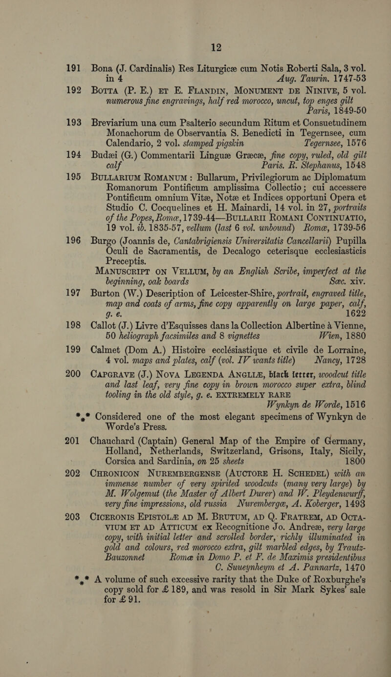 191 192 193 194 195 196 197 198 199 200 12 Bona (J. Cardinalis) Res Liturgice cum Notis Roberti Sala, 3 vol. in 4 Aug. Taurin. 1747-53 Botta (P. E.) et E. FLanpIn, MONUMENT DE NINIVE, 5 vol. numerous fine engravings, half red morocco, uncut, top enges gilt Paris, 1849-50 Breviarium una cum Psalterio secundum Ritum et Consuetudinem Monachorum de Observantia 8. Benedicti in Tegernsee, cum Calendario, 2 vol. stamped pigskin Tegernsee, 1576 Budzi (G.) Commentarii Lingue Grace, fine copy, ruled, old gilt calf Paris. RB. Stephanus, 1548 BuLLARIuM RoMANUM : Bullarum, Privilegiorum ac Diplomatum Romanorum Pontificum amplissima Collectio; cui accessere Pontificum omnium Vite, Note et Indices opportuni Opera et Studio C. Cocquelines et H. Mainardi, 14 vol. in 27, portraits of the Popes, Rome, 1739-44—BuLLARII ROMANI CONTINUATIO, 19 vol. 1b. 1835-57, vellum (last 6 vol. unbound) Rome, 1739-56 Burgo (Joannis de, Cantabrigiensis Universitatis Cancellarii) Pupilla Oculi de Sacramentis, de Decalogo ceterisque ecclesiasticis Preceptis. MANUSCRIPT ON VELLUM, by an English Scribe, imperfect at the beginning, oak boards Sec. xiv. Burton (W.) Description of Leicester-Shire, portrait, engraved title, map and coats of arms, fine copy appar ently on large paper, pee g. @ 1622 Callot (J.) Livre d’Esquisses dans la Collection Albertine 4 Vienne, 50 heliograph facsimiles and 8 vignettes Wien, 1880 Calmet (Dom A.) Histoire ecclésiastique et civile de Lorraine, 4 vol. maps and plates, calf (vol. IV wants title) | Nancy, 1728 CAPGRAVE (J.) NovA LEGENDA ANGLIA, black letter, woodcut title and last leaf, very fine copy in brown morocco super extra, blind tooling in the old style, g. e. EXTREMELY RARE Wynkyn de Worde, 1516 201 202 203 Worde’s Press. Chauchard (Captain) General Map of the Empire of Germany, Holland, Netherlands, Switzerland, Grisons, Italy, Sicily, Corsica and Sardinia, on 25 sheets 1800 CHRONICON NUREMBERGENSE (AUCTORE H. SCHEDEL) with an wmmense number of very spirited woodcuts (many very large) by M. Wolgemut (the Master of Albert Durer) and W. Pleydenwurff, very fine impressions, old russia Nuremberge, A. Koberger, 1493 CICERONIS EPISTOLZ AD M. BRUTUM, AD Q. FRATREM, AD OcTA- VIUM ET AD ATTICUM ex Recognitione Jo. Andree, very large copy, with initial letter and scrobled border, richly illuminated in gold and colours, red morocco extra, gilt marbled edges, by Trautz- Bauzonnet Rome in Domo P. et F. de Maximis presidentibus C. Suueynheym et A. Pannartz, 1470 copy sold for £189, and was resold in Sir Mark Sykes’ sale for £91.