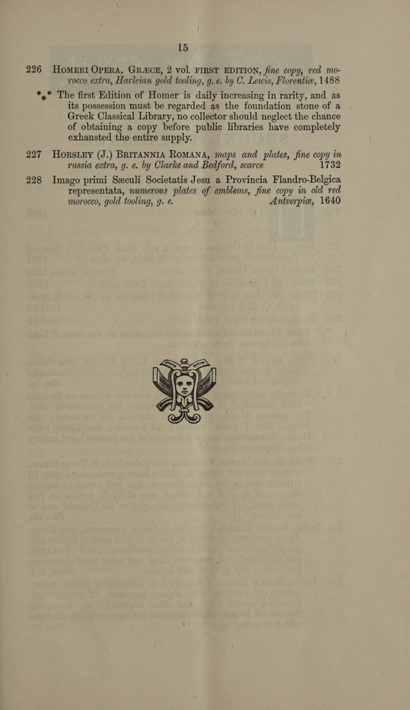 226 HoMERI OPERA, GRACE, 2 vol. FIRST EDITION, fine copy, red mo- rocco extra, Harleian gold tooling, g. e. by C. Lewis, Florentiw, 1488 *,* The first Edition of Homer is daily increasing in rarity, and as its possession must be regarded as the foundation stone of a Greek Classical Library, no collector should neglect the chance of obtaining a copy before public libraries have completely exhausted the entire supply. 227 HorsLey (J.) BRITANNIA RoMANA, maps and plates, fine oop y mM russia extra, g. é by Clarke and Bedford, scarce 1732 228 Imago primi Szculi Societatis Jesu a Provincia Flandro-Belgica representata, numerous plates of emblems, fine copy in old red morocco, gold tooling, g. ¢. Antverpie, 1640 