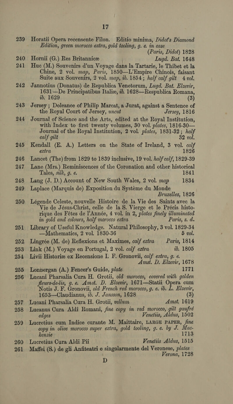 Horatii Opera recensente Filon. Editio minima, Didot’s Diamond Edition, green morocco extra, gold tooling, g. e. in case (Paris, Didot) 1828 Hornii (G.) Res Britannicee | Ingd. Bat. 1648 Huc (M.) Souvenirs d’un Voyage dans la Tartarie, le Thibet et la Chine, 2 vol. map, Paris, 1850—L’Empire Chinois, faisant Suite aux Souvenirs, 2 vol. map, ib. 1854; half calf gilt 4 vol. Jannotius (Donatus) de Republica Venetorum, Lugd. Bat. Elzevir, 1631 —De Principatibus Italiz, 2b, 1628—Respublica Romana, ib. 1629 (3) Jersey ; Doleance of Philip Marcat, a Jurat, against a Sentence of the Royal Court of Jersey, uncut Jersey, 1816 Journal of Science and the Arts, edited at the Royal Institution, with Index to first twenty volumes, 30 vol. plates, 1816-30— Journal of the Royal Institution, 2 vol. plates, 1831-32; half calf gilt 32 vol. Kendall (E. A.) Letters on the State of Ireland, 3 vol. calf extra 7 1826 Lancet (The) from 1829 to 1839 inclusive, 19 vol. half calf, 1829-39 Lane (Mrs.) Reminiscences of the Coronation and other historical Tales, sik, g. é 1841 Lang (J. D.) Account of New South Wales, 2 vol. map 1834 Laplace (Marquis de) Exposition du Systeme du Monde Bruselles, 1826 Légende Celeste, nouvelle Histoire de la Vie des Saints avec la Vie de Jésus-Christ, celle de la S. Vierge et le Précis histo- rique des Fétes de l’Année, 4 vol. in 2, plates finely illuminated in gold and colours, half morocco extra Paris, s. d. Library of Useful Knowledge. Natural Philosophy, 3 vol. 1829-34 —Mathematics, 2 vol. 1830-36 5 vol. Lingrée (M. de) Reflexions et Maximes, calf extra §_ Paris, 1814 Link (M.) Voyage en Portugal, 2 vol. calf extra ab. 1805 Livii Historie ex Recensione I. F. Gronovii, calf extra, g. e. Amst. D. Elzevir, 1678 Lonnergan (A.) Fencer’s Guide, plate 1771 Lucani Pharsalia Cura H. Grotii, old morocco, covered with golden fleurs-de-lis, g.¢. Amst. D. Elzevir, 1671—Statii Opera cum Notis J. F. Gronovii, old French red morocco, g. ¢. 1b. L. Elzevir, 1653—Claudianus, 1b. J. Jansson, 1628 (3) Lucani Pharsalia Cura H. Grotii, vellum Amst. 1619 Lucanus Cura Aldi Romani, fine copy in red morocco, gilt gaufré edges Venetus, Aldus, 1502 Lucretius cum Indice curante M. Maittaire, LARGE PAPER, fine copy in olive morocco super extra, gold tooling, g.e. by J. Mac- kenzte 1713 Lucretius Cura Aldi Pii Venetiis Aldus, 1515 Maffei (S.) de gli Anfiteatri e singolarmente del Veronese, plates Verona, 1728 D