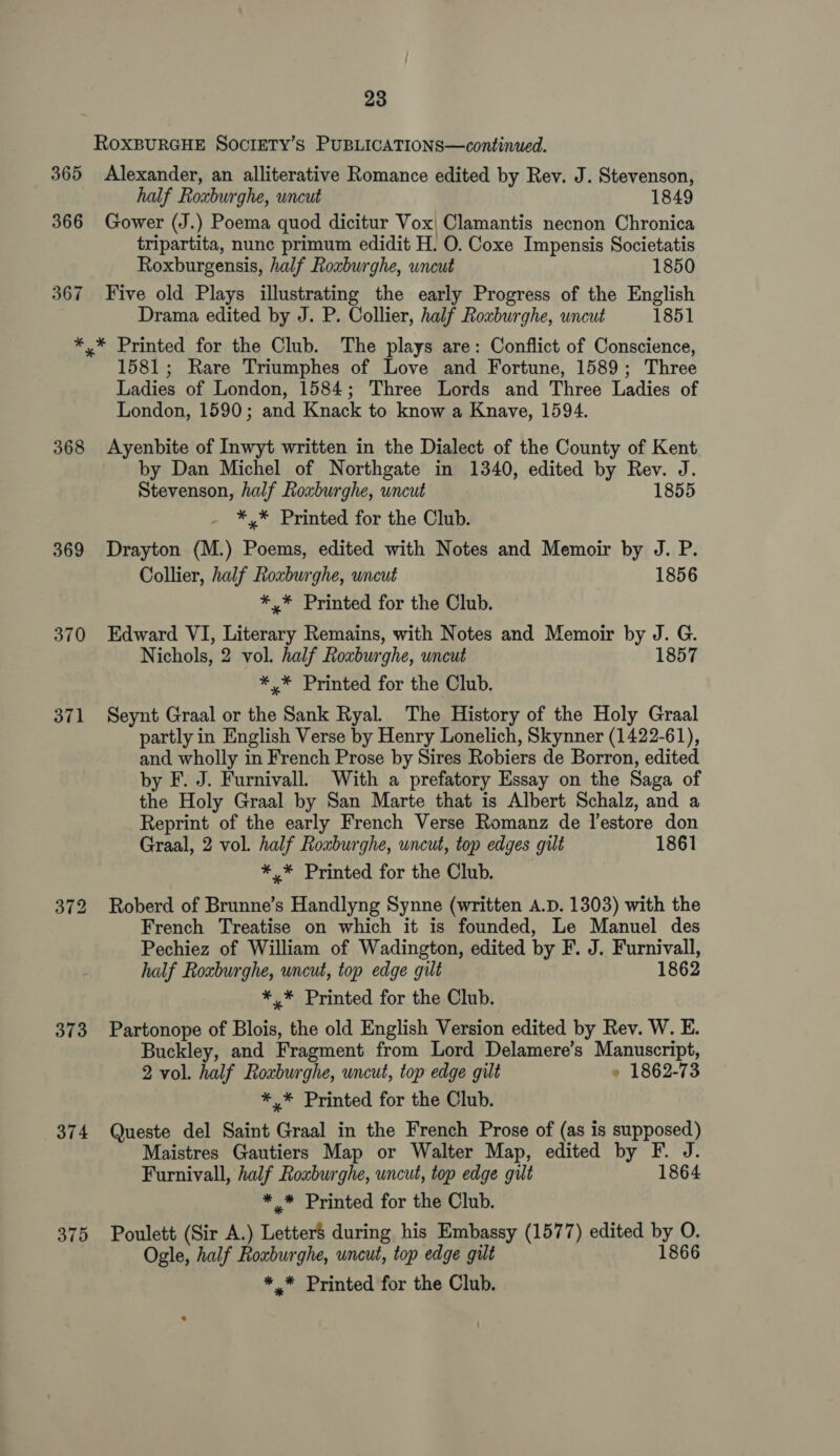 365 366 367 368 369 370 371 373 374 375 23 ROXBURGHE SOCIETY’s PUBLICATIONS—continued. Alexander, an alliterative Romance edited by Rev. J. Stevenson, half Roxburghe, uncut 1849 Gower (J.) Poema quod dicitur Vox| Clamantis necnon Chronica tripartita, nunc primum edidit H. O. Coxe Impensis Societatis Roxburgensis, half Rouburghe, uncut 1850 Five old Plays illustrating the early Progress of the English Drama edited by J. P. Collier, half Roxburghe, uncut 1851 * Printed for the Club. The plays are: Conflict of Conscience, 1581; Rare Triumphes of Love and Fortune, 1589; Three Ladies of London, 1584; Three Lords and Three Ladies of London, 1590; and Knack to know a Knave, 1594. Ayenbite of Inwyt written in the Dialect of the County of Kent by Dan Michel of Northgate in 1340, edited by Rev. J. Stevenson, half Roxburghe, uncut 1855 *,* Printed for the Club. Drayton (M.) Poems, edited with Notes and Memoir by J. P. Collier, half Roxburghe, uncut 1856 *,* Printed for the Club. Edward VI, Literary Remains, with Notes and Memoir by J. G. Nichols, 2 vol. half Roxburghe, uncut 1857 *,* Printed for the Club. Seynt Graal or the Sank Ryal. The History of the Holy Graal partly in English Verse by Henry Lonelich, Skynner (1422-61), and wholly in French Prose by Sires Robiers de Borron, edited by F. J. Furnivall. With a prefatory Essay on the Saga of the Holy Graal by San Marte that is Albert Schalz, and a Reprint of the early French Verse Romanz de lestore don Graal, 2 vol. half Roxburghe, uncut, top edges gilt 1861 *,* Printed for the Club. Roberd of Brunne’s Handlyng Synne (written A.D. 1303) with the French Treatise on which it is founded, Le Manuel des Pechiez of William of Wadington, edited by F. J. Furnivall, half Roxburghe, uncut, top edge gilt 1862 *,* Printed for the Club. Partonope of Blois, the old English Version edited by Rev. W. E. Buckley, and Fragment from Lord Delamere’s Manuscript, 2 vol. half Roxburghe, uncut, top edge gilt » 1862-73 *,* Printed for the Club. Queste del Saint Graal in the French Prose of (as is supposed) Maistres Gautiers Map or Walter Map, edited by F. J. Furnivall, half Roxburghe, uncut, top edge gilt 1864 * * Printed for the Club. Poulett (Sir A.) Letter$ during his Embassy (1577) edited by O. Ogle, half Roxburghe, uncut, top edge gilt 1866
