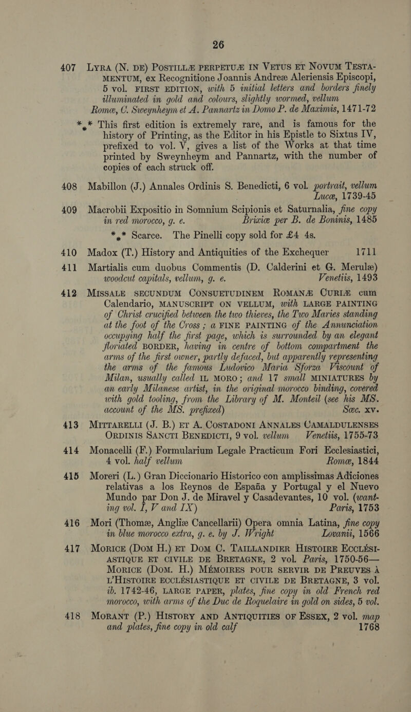 407 Lyra (N. DE) PosTILL@ PERPETUZ IN VETUS ET Novum TEstTA- MENTUM, ex Recognitione Joannis Andrez Aleriensis Episcopi, 5 vol. FIRST EDITION, with 5 initial letters and borders finely illuminated in gold and colours, slightly wormed, vellum Rome, C. Sweynheym et .A. Pannartz in Domo P. de Maximis, 1471-72 408 409 410 411 412 413 414 415 416 417 418 history of Printing, as the Editor in his Epistle to Sixtus IV, prefixed to vol. V, gives a list of the Works at that time printed by Sweynheym and Pannartz, with the number of copies of each struck off. Mabillon (J.) Annales Ordinis 8. Benedicti, 6 vol. portrait, vellum Ince, 1739-45 Macrobii Expositio in Somnium Scipionis et Saturnalia, fine copy im red morocco, g. &amp;. Brixie per B. de Bonnis, 1485 *.* Scarce. The Pinelli copy sold for £4 4s. Madox (T.) History and Antiquities of the Exchequer 1711 Martialis cum duobus Commentis (D. Calderini et G. Merulz) woodcut capitals, vellum, g. @. Venetiis, 1493 MISSALE SECUNDUM CONSUETUDINEM RoMAN&amp; CURIA cum Calendario, MANUSCRIPT ON VELLUM, with LARGE PAINTING of Christ crucified between the two thieves, the Two Maries standing at the foot of the Cross ; @ FINE PAINTING of the Annunciation occupying half the furst page, which is surrounded by an elegant floriated BORDER, having in centre of bottom compartment the arms of the first owner, partly defaced, but apparently representing the arms of the famous Ludovico Maria Sforza Viscount of Milan, usually called 11 MORO; and 17 small MINIATURES by an early Milanese artist, in the original morocco binding, covered with gold tooling, from the Library of M. Monteil (see his MS. account of the MS. prefined) Swe. Xv- MITTARELLI (J. B.) Er A. COSTADONI ANNALES CAMALDULENSES ORDINIS SANCTI BENEDICTI, 9 vol. vellwm Venetits, 1755-73 Monacelli (F.) Formularium Legale Practicum Fori Ecclesiastici, 4 vol. half vellum Rome, 1844 Moreri (L.) Gran Diccionario Historico con amplissimas Adiciones relativas a los Reynos de Espaia y Portugal y el Nuevo Mundo par Don J. de Miravel y Casadevantes, 10 vol. (want- ing vol. I, V and IX) Paris, 1753 Mori (Thome, Anglize Cancellarii) Opera omnia Latina, fine copy im blue morocco extra, g. e. by J. Wright Lovanii, 1566 Morice (Dom H.) Et Dom C. TAILLANDIER HISTOIRE ECCLESI- ASTIQUE ET CIVILE DE BRETAGNE, 2 vol. Paris, 1750-56— Morice (Dom. H.) MEMOIRES POUR SERVIR DE PREUVES A L’HISTOIRE ECCLESIASTIQUE ET CIVILE DE BRETAGNE, 3 vol. ib. 1742-46, LARGE PAPER, plates, fine copy in old French red morocco, with arms of the Duc de Roquelaire in gold on sides, 5 vol. Morant (P.) History AND ANTIQUITIES OF Essex, 2 vol. map and plates, fine copy in old calf 1768