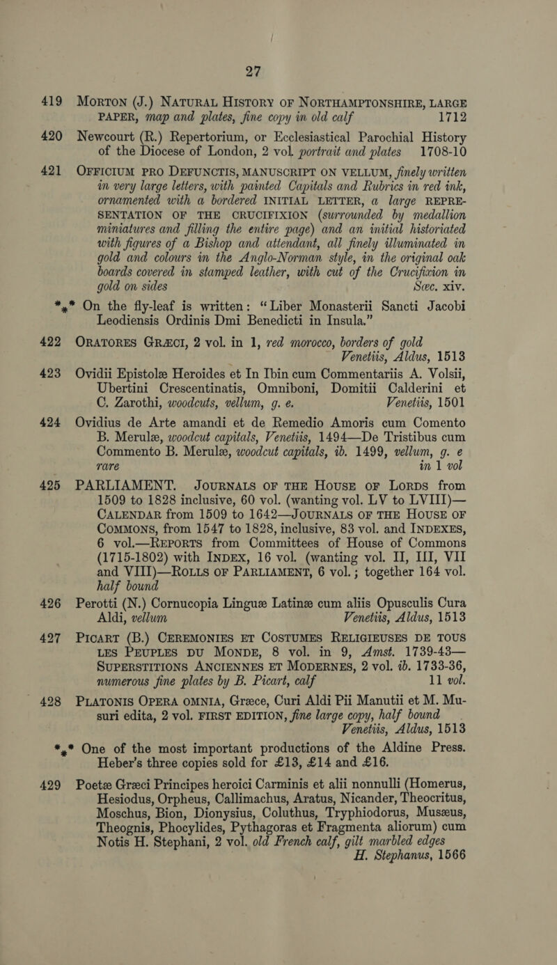 419 420 421 27 Morton (J.) NATuRAL History oF NORTHAMPTONSHIRE, LARGE PAPER, map and plates, fine copy in old calf 1712 Newcourt (R.) Repertorium, or Ecclesiastical Parochial History of the Diocese of London, 2 vol. portrait and plates 1708-10 OFFICIUM PRO DEFUNCTIS, MANUSCRIPT ON VELLUM, finely written im very large letters, with painted Capitals and Rubrics in red ink, ornamented with a bordered INITIAL LETTER, a large REPRE- SENTATION OF THE CRUCIFIXION (surrounded by medallion mimatures and filling the entire page) and an initial historiated with figures of a Bishop and attendant, all finely illuminated in gold and colours in the Anglo-Norman style, in the original oak boards covered in stamped leather, with cut of the Crucifixion in gold on sides Sec. xiv. 422 423 424 425 426 Leodiensis Ordinis Dmi Benedicti in Insula,” ORATORES GRCI, 2 vol. in 1, red morocco, borders of gold . Venetiis, Aldus, 1513 Ovidii Epistole Heroides et In Ibin cum Commentariis A. Volsii, Ubertini Crescentinatis, Omniboni, Domitii Calderini et C. Zarothi, woodcuts, vellum, g. e. Venetiis, 1501 Ovidius de Arte amandi et de Remedio Amoris cum Comento B. Merule, woodcut capitals, Venetiis, 1494—De Tristibus cum Commento B. Merule, woodcut capitals, ib. 1499, vellum, g. e rare in 1 vol PARLIAMENT. JOURNALS OF THE House oF Lorps from 1509 to 1828 inclusive, 60 vol. (wanting vol. LV to LVIII)— CALENDAR from 1509 to 1642—JOURNALS OF THE HOUSE OF Commons, from 1547 to 1828, inclusive, 83 vol. and INDEXES, 6 vol.—ReEports from Committees of House of Commons (1715-1802) with INDEX, 16 vol. (wanting vol. II, LI, VII and VIII)—Ro.ts oF PARLIAMENT, 6 vol.; together 164 vol. half bound Perotti (N.) Cornucopia Linguz Latinz cum aliis Opusculis Cura Aldi, vellum Venetiis, Aldus, 1513 PicarT (B.) CEREMONIES ET COSTUMES RELIGIEUSES DE TOUS LES PEUPLES DU MoNDE, 8 vol. in 9, Amst. 1739-43— SUPERSTITIONS ANCIENNES ET MODERNES, 2 vol. ib. 1733-36, numerous fine plates by B. Picart, calf 11 vol. PLATONIS OPERA OMNIA, Greece, Curi Aldi Pii Manutii et M. Mu- suri edita, 2 vol. FIRST EDITION, fine large copy, half bound. Venetiis, Aldus, 1513 429 Heber’s three copies sold for £13, £14 and £16. Poetz Greci Principes heroici Carminis et alii nonnulli (Homerus, Hesiodus, Orpheus, Callimachus, Aratus, Nicander, Theocritus, Moschus, Bion, Dionysius, Coluthus, Tryphiodorus, Muszus, Theognis, Phocylides, Pythagoras et Fragmenta aliorum) cum Notis H. Stephani, 2 vol. old French calf, gilt marbled edges } H. Stephanus, 1566