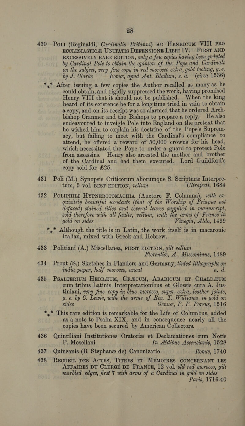 430 Port (Reginaldi, Cardinalis Britanni) AD HeNricum VIII Pro ECCLESIASTICA UNITATIS DEFENSIONE LipR1 IV. First AND EXCESSIVELY RARE EDITION, only a few copies having been printed by Cardinal Pole to obtain the opinion of the Pope and Cardinals on the subject, very fine copy in red morocco extra, gold tooling, 9. é. by J. Clarke Rome, apud Ant. Bladum, s. a. (circa 1536) *,* After issuing a few copies the Author recalled as many as he could obtain, and rigidly suppressed the work, having promised Henry VIII that it should not be published. When the king heard of its existence he for a long time tried in vain to obtain a copy, and on its receipt was so alarmed that he ordered Arch- bishop Cranmer and the Bishops to prepare a reply. He also endeavoured to inveigle Pole into England on the pretext that he wished him to explain his doctrine of the Pope’s Suprem- acy, but failing to meet with the Cardinal’s compliance to attend, he offered a reward of 50,000 crowns for his head, which necessitated the Pope to order a guard to protect Pole from assassins. Henry also arrested the mother and brother of the Cardinal and had them executed. Lord Guildford’s copy sold for £25. 431 Poli (M.) Synopsis Criticorum aliorumque S. Scripture Interpre- tum, 5 vol. BEST EDITION, vellum Ultrajecti, 1684 432 POLIPHILI HYPNEROTOMACHIA (Auctore F. Columna), with ez- quisitely beautiful woodcuts (that of the Worship of Priapus not defaced) stained titles and several leaves supplied in manuscript, sold therefore with all faults, vellum, with the arms of France in gold on sides Vinegia, Aldo, 1499 *,™ Although the title is in Latin, the work itself is in macaronic Italian, mixed with Greek and Hebrew. 433 Politiani (A.) Miscellanea, FIRST EDITION, gilt vellum Florentie, A. Miscominus, 1489 434 Prout (S.) Sketches in Flanders and Germany, tinted lithographs on india paper, half morocco, uncut n. d. 435 PSALTERIUM HEBRZUM, GR&amp;CUM, ARABICUM ET CHALDEZUM cum tribus Latinis Interpretationibus et Glossis cura A. Jus- tiniani, very fine copy in blue morocco, super extra, leather joints, g. @. by C. Lewis, with the arms of Rev. T. Williams in gold on sides Genue, P. P. Porrus, 1516 *,* This rare edition is remarkable for the Life of Columbus, added as a note to Psalm XIX, and in consequence nearly all the copies have been secured by American Collectors. 436 Quintiliani Institutiones Oratorize et Declamationes cum Notis P. Mosellani In Afdibus Ascensianis, 1528 437 Quinzanis (B. Stephane de) Canonizatio Rome, 1740 438 RECUEIL DES AcTES, TITRES ET MEMOIRES CONCERNANT LES AFFAIRES DU CLERGE DE FRANCE, 12 vol. old red morocco, gilt marbled edges, first 7 with arms of a Cardinal in gold on sides Paris, 1716-40