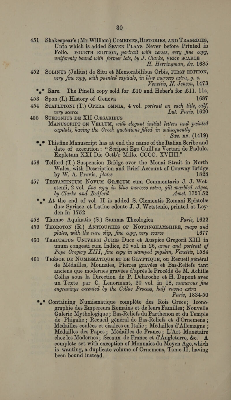 451 452 30 Shakespear’s (Mr. William) CoMEDIES, HISTORIES, AND TRAGEDIES, Unto which is added SEVEN PLays Never before Printed in Folio. FOURTH EDITION, portrait with verses, very fine copy, uniformly bound with former lots, by J. Clarke, VERY SCARCE H. Herringman, &amp;c. 1685 SOLINUS (Julius) de Situ et Memorabilibus Orbis, FIRST EDITION, very fine copy, with painted capitals, in blue morocco extra, g. ¢. Venetiis, N. Jenson, 1473 453 454 Spon (I.) History of Geneva 1687 STAPLETONI (T.) OPERA OMNIA, 4 vol. portrait on each title, calf, very scarce Int. Paris. 1620 MANUSCRIPT ON VELLUM, with elegant initial letters and painted capitals, having the Greek quotations filled in subsequently Sec. xv. (1419) 456 457 date of execution: ‘ Scripsci Ego Guill’us Vertari de Padulo. Expletum XXI Die Octb’r Millo. CCCC. XVIIII.” Telford (T.) Suspension Bridge over the Menai Strait in North Wales, with Description and Brief Account of Conway Bridge by W. A. Provis, plates 1828 TESTAMENTUM Novum GrRa&amp;cuM cum Commentario J. J. Wet- stenii, 2 vol. fine copy in blue morocco extra, gilt marbled edges, by Clarke and Bedford Amst. 1751-52 458 459 460 461 duz Syriace et Latine edente J. J. Wetstenio, printed at Ley- den in 1752 Thome Aquinatis (S.) Summa Theologica Paris, 1622 THOROTON (R.) ANTIQUITIES OF NOTTINGHAMSHIRE, maps and plates, with the rare slip, fine copy, very scarce 1677 TRACTATUS UNIVERSI JuRIS Duce et Auspice Gregorii XIII in unum congesti cum Indice, 20 vol. in 26, arms and portrait of Pope Gregory XIII, fine copy in stamped pigskin, Venetiis, 1584 TRESOR DE NUMISMATIQUE ET DE GLYPTIQUE, ou Recueil général de Médailles, Monnaies, Pierres gravées et Bas-Reliefs tant anciens que modernes gravées d’aprés le Procédé de M. Achille Collas sous la Direction de P. Delaroche et H. Dupont avec un Texte par C. Lenormant, 20 vol. in 18, numerous fine engravings executed by the Collas Process, half russia extra Paris, 1834-50 graphie des Empereurs Romains et de leurs Familles; Nouvelle Galerie Mythologique ; Bas-Reliefs du Parthenon et du Temple de Phigalie; Recueil général de Bas-Reliefs et d’Ornemens ; Médailles coulées et cisalées en Italie; Médailles d’Allemagne ; Médailles des Papes ; Médailles de France ; L’Art Monétaire chez les Modernes ; Sceaux de France et d’Angleterre, &amp;. A complete set with exception of Monnaies du Moyen Age, which is wanting, a duplicate volume of Ornemens, Tome II, having been bound instead,