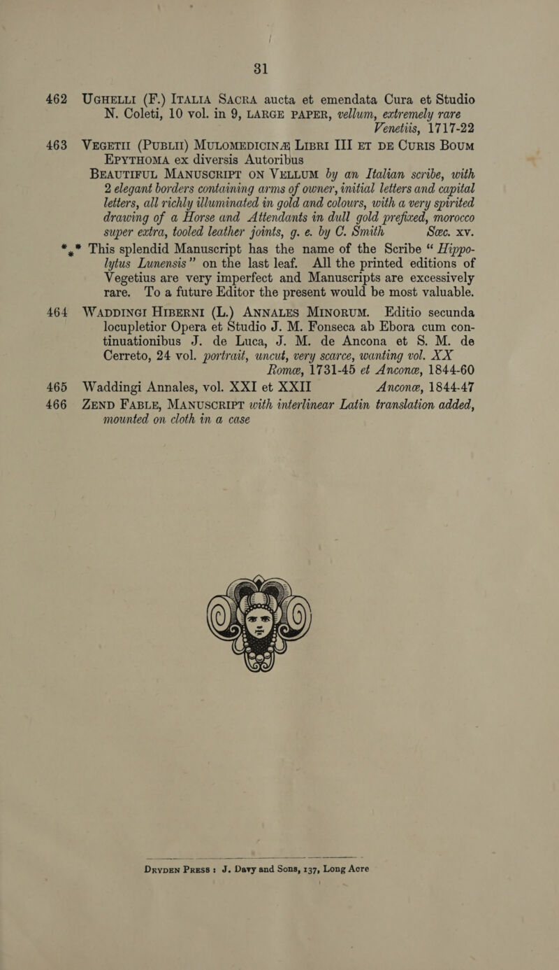 462 UGHELLI (F.) ITALIA SAcRA aucta et emendata Cura et Studio N. Coleti, 10 vol. in 9, LARGE PAPER, vellum, extremely rare Venetiis, 1717-22 463 VEGETII (PUBLIT) MULOMEDICIN® Lipri III ET DE CurIS Boum EPYTHOMA ex diversis Autoribus BEAUTIFUL MANUSCRIPT ON VELLUM by an Italian scribe, with 2 elegant borders containing arms of owner, initial letters and capital letters, all richly wluminated in gold and colours, with a very spirited drawing of a Horse and Attendants in dull gold prefixed, morocco super extra, tooled leather joints, g. e. by C. Smith Sec. Xv. *. This splendid Manuscript has the name of the Scribe “ Hippo- lytus Lunensis” on the last leaf. All the printed editions of Vegetius are very imperfect and Manuscripts are excessively rare. To a future Editor the present would be most valuable. 464 WaApDDINGI HIBERNI (L.) ANNALES MINoRUM. Editio secunda locupletior Opera et Studio J. M. Fonseca ab Ebora cum con- tinuationibus J. de Luca, J. M. de Ancona et 8S. M. de Cerreto, 24 vol. portrait, uncut, very scarce, wanting vol. XX Rome, 1731-45 et Ancone, 1844-60 465 Waddingi Annales, vol. XXI et XXII Ancone, 1844-47 466 ZEND FABLE, MANUSCRIPT with interlinear Latin translation added, mounted on cloth in a case    DrypeEn Press: J. Davy and Sons, 137, Long Acre
