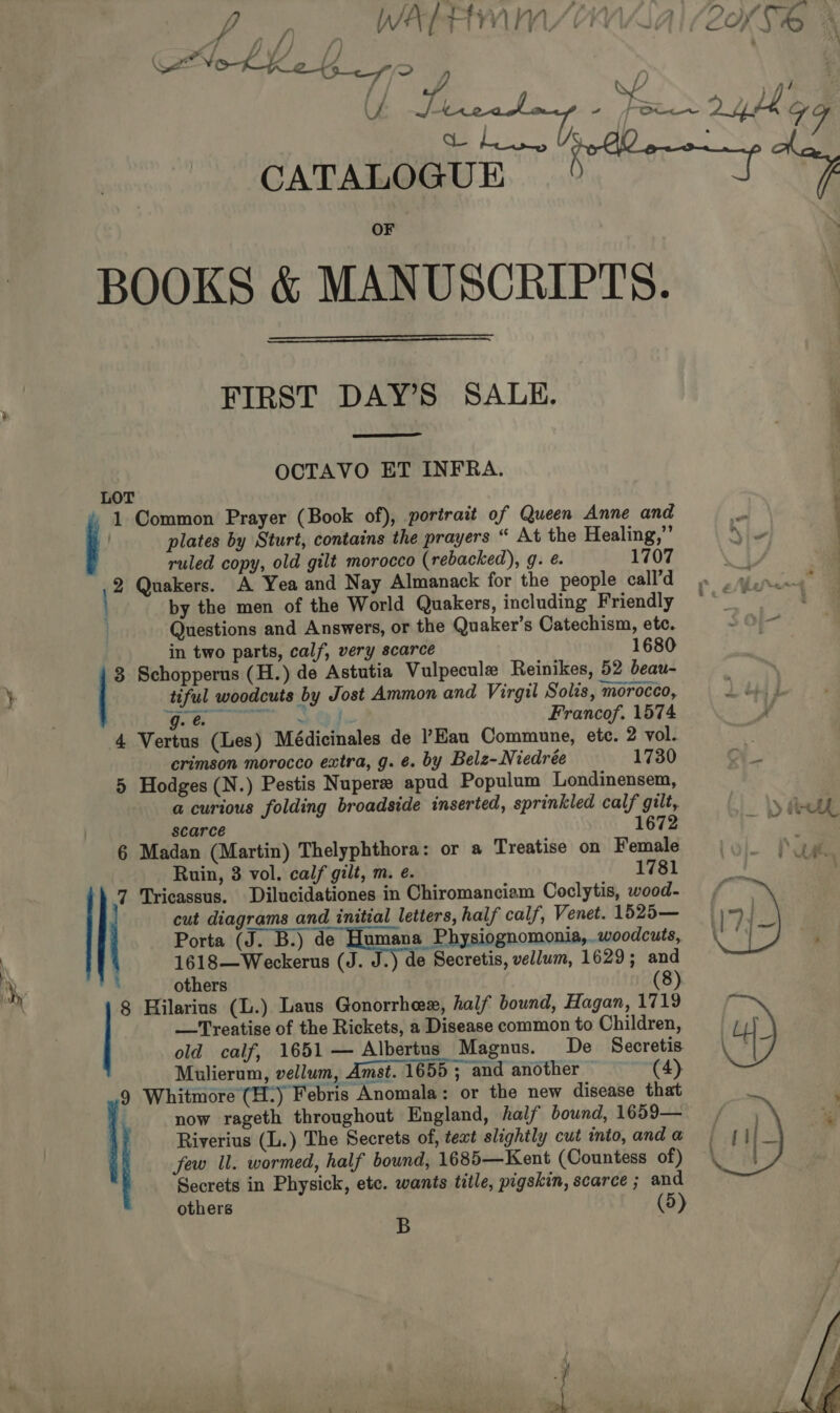 / “ A. | wil) W/) PANS) - LY) SA Os  ho SA NO-K-K_2 4 . ff? , ; KL ) Ai | Ga CATALOGUE f “g ay BOOKS &amp; MANUSCRIPTS.   FIRST DAY’S SALE,  OCTAVO ET INFRA. LOT 1 Common Prayer (Book of), portrait of Queen Anne and o plates by Sturt, contains the prayers “ At the Healing,”’ \\- . ruled copy, old gilt morocco (rebacked), g. é. 1707 : | 2 Quakers. A Yea and Nay Almanack for the people call’d so wince” by the men of the World Quakers, including Friendly ~~ Questions and Answers, or the Quaker’s Catechism, etc. in two parts, calf, very scarce 1680 3 Schopperus (H.) de Astutia Vulpecule Reinikes, 52 beau- ; ) tiful woodcuts by Jost Ammon and Virgil Solis, morocco, Li Wo gue | + Ode Francof. 1574 4 Vertus (Les) Médicinales de ’Eau Commune, ete. 2 vol. * crimson morocco extra, g. ¢. by Belz-Niedrée 1730 A 5 Hodges (N.) Pestis Nupere apud Populum Londinensem, a curious folding broadside inserted, sprinkled calf gilt, &gt; Ah scarce 1672 — 6 Madan (Martin) Thelyphthora: or a Treatise on Female Ruin, 3 vol. calf gilt, m. e. 1781 7 Tricassus. Dilucidationes in Chiromanciam Coclytis, wood- ae ate : others (8) 8 Hilarius (L.) Laus Gonorrheex, half bound, Hagan, 1719 —Treatise of the Rickets, a Disease common to Children, old calf, 1651 — Albertus Magnus. De Secretis. Mulierum, vellum, Amst. 1655 ; and another (4) 9 Whitmore (H.) Febris Anomala: or the new disease that | now rageth throughout England, half bound, 1659— Riverius (L.) The Secrets of, teat slightly cut into, and a few Ul. wormed, half bound, 1685—Kent (Countess of) Secrets in Physick, etc. wants title, pigskin, scarce ; and others : (5)   