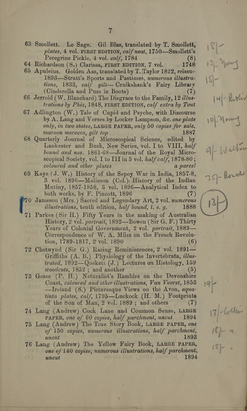 63 Smollett. Le Sage. Gil Blas, translated by T. Smollett, plates, 4 vol. FIRST EDITION, calf neat, 1750—Smollett’s Peregrine Pickle, 4 vol. calf, 1784 (8) 64 Richardson (8.) Clarissa, FIRST EDITION, 7 vol. 1748 65 Apuleius. Golden Ass, translated by T. Laylor 1822, reissue: 1893—Strutt’s Sports and Pastimes, numerous illustra- tions, 1833, calf gilt— Cruikshank’s Fairy Library (Cinderella and Puss in Boots) (7) 66 Jerrold (W. Blanchard) The Disgrace to the Family, 12 illus- trations by Phiz, 1848, FIRST EDITION, calf extra by Tout 67 Adlington (W.) Tale of Cupid and Psyche, with Discourse by A. Lang and Verses by Locker Lampson, &amp;c. one plate only, in two states, LARGE PAPER, only 50 copies for sale, maroon morocco, gilt top 1887 68 Quarterly Journal of Microscopical Science, edited by Lankester and Busk, New Series, vol. I to VIII, half bound and nos. 1861-68—Journal of the Royal Micro- scopical Society, vol. I to IIT in 5 vol. half calf, 1878-80 ; coloured and other plates a parcel 69 Kaye (J. W.) History of the Sepoy War in India, 1857-8, 3 vol. 1896—Malleson (Col.); History of the Indian Mutiny, 1857-1858, 3 vol. 1896—Analytical Index to both works, by F. Pincott, 1896 (7) illustrations, tenth edition, half bound, t. e. g. 1888 71 Parkes (Sir H.) Fifty Years in the making of Australian History, 2 vol. portrait, 1892—Bowen (Sir G. F.) Thirty Years of Colonial Government, 2 vol. portract, 1889— Correspondence of W. A. Miles on the French Revolu- tion, 1789-1817, 2 vol. 1890 (6) 72 Chetwynd (Sir G.) Racing Reminiscences, 2 vol. 1891— Griffiths (A. B.) Physiology of the Invertebrata, cllus- trated, 1892—Quekett (J.) Lectures on Histology, 159 woodcuts, 1852 ; and another (5) 78 Gosse (P. H.) Naturalist’s Rambles on the Devonshire Coast, coloured and other illustrations, Van Voorst, 1853 —Ireland (8.) Picturesque Views on the Avon, aqua- tinta plates, calf, 1795—Luckock (H. M.) Footprints. of the Son of Man, 2 vol. 1889 ; and others (7) 74 Lang (Andrew) Cock Lane and Common Sense, LARGE PAPER, one of 60 copies, half parchment, uncut 1894 75 Lang (Andrew) The True Story Book, LARGE PAPER, one of 150 copies, numerous illustrations, half parchment, uncut 76 Lang (Andrew) The Yellow Fairy Book, LARGE PAPER, uncut 1894 