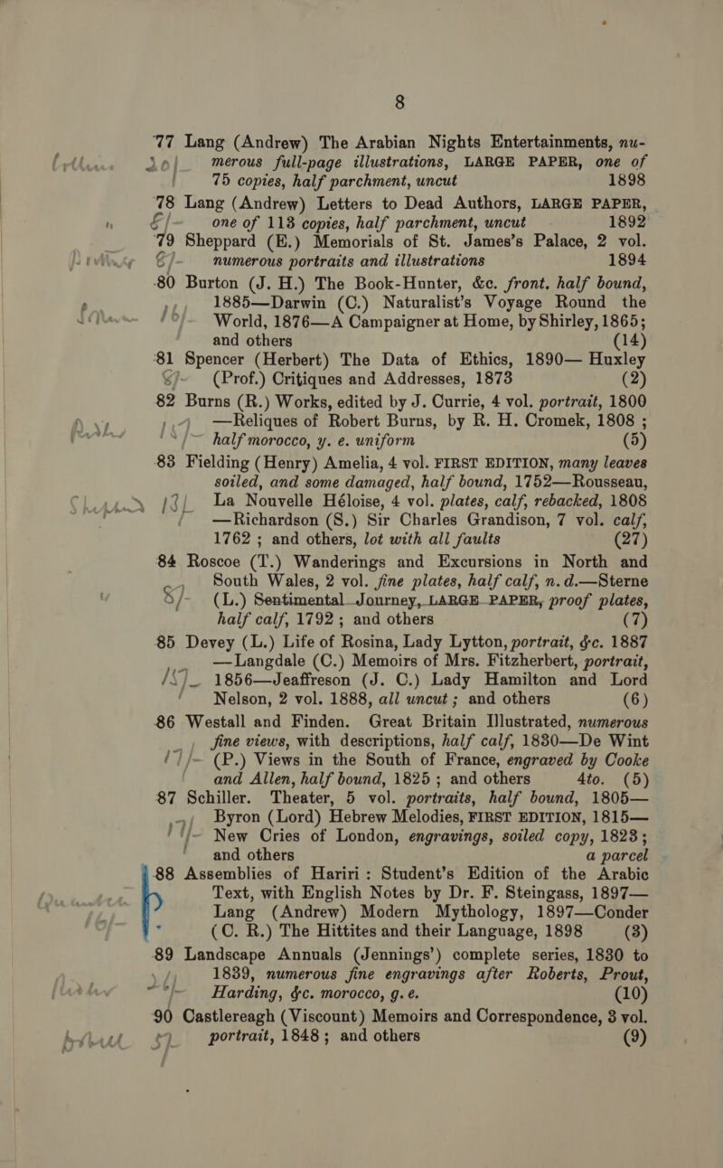 77 Lang (Andrew) The Arabian Nights Entertainments, nu- Jol. merous full-page illustrations, LARGE PAPER, one of 75 copies, half parchment, uncut 1898 78 Lang (Andrew) Letters to Dead Authors, LARGE PAPER, P «t] one of 118 copies, half parchment, uncut 1892 i Sheppard (E.) Memorials of St. James’s Palace, 2 vol. g numerous portraits and illustrations 1894 80 Burton (J. H.) The Book-Hunter, &amp;c. front. half bound, el ry 1885—Darwin (C.) Naturalists Voyage Round the NOT *°'~ World, 1876—A Campaigner at Home, by Shirley, 1865; and others (14 ‘81 Spencer (Herbert) The Data of Ethics, 1890— Huxley s/~ (Prof.) Critiques and Addresses, 1873 (2) | 82 Burns (R.) Works, edited by J. Currie, 4 vol. portrait, 1800 | . »,4 —Reliques of Robert Burns, by R. H. Cromek, 1808 ; | ign ‘“/~ half morocco, y. e. uniform (5) 83 Fielding (Henry) Amelia, 4 vol. FIRST EDITION, many leaves soiled, and some damaged, half bound, 1752—Rousseau, /{{. La Nouvelle Héloise, 4 vol. plates, calf, rebacked, 1808 / —Richardson (S.) Sir Charles Grandison, 7 vol. calf, 1762 ; and others, lot with all faults (27) 84 Roscoe (T.) Wanderings and Excursions in North and , South Wales, 2 vol. jine plates, half calf, n.d.—Sterne § /- (4L.) Sentimental_Journey, LARGE PAPER, proof plates, half calf, 1792; and others (7) 85 Devey (L.) Life of Rosina, Lady Lytton, portrait, &amp;c. 1887 _. Langdale (C.) Memoirs of Mrs. Fitzherbert, portrait, /SD_ 1856—Jeaffreson (J. C.) Lady Hamilton and Lord Nelson, 2 vol. 1888, all wncut ; and others (6) 86 Westall and Finden. Great Britain [lustrated, numerous _, fine views, with descriptions, half calf, 18830—De Wint ‘| /~ (P.) Views in the South of France, engraved by Cooke and Allen, half bound, 1825 ; and others 4to. (5) 87 Schiller. Theater, 5 vol. portraits, half bound, 1805— Byron (Lord) Hebrew Melodies, FIRST EDITION, 1815— New Cries of London, engravings, soiled copy, 1823; and others a parcel 88 Assemblies of Hariri : Student’s Edition of the Arabic Text, with English Notes by Dr. F. Steingass, 1897— Lang (Andrew) Modern Mythology, 1897—Conder ; (C. R.) The Hittites and their Language, 1898 (3) 89 Landscape Annuals (Jennings’) complete series, 1830 to \ / 1839, numerous fine engravings after Roberts, Prout, Harding, §c. morocco, g. é. (10) 90 Castlereagh (Viscount) Memoirs and Correspondence, 8 vol. Ath $7 portrait, 1848; and others (9) 7 . ef