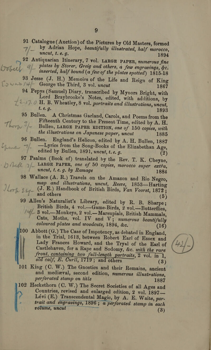 91 Catalogue (Auction) of the Pictures by Old Masters, formed 7 /_ by Adrian Hope, beautifully illustrated, half morocco, uncut, t. é. 9. 1894 92 Antiquarian Itinerary, 7 vol. LARGE PAPER, numerous fine iz @)_ plates by Storer, Greig and others, a Jew engravings, &amp;c. 0p inserted, half bound (a few of the plates spotted) 1815-18 93 Jesse (J. H.) Memoirs of the Life and Reign of King » /4/— George the Third, 3 vol. uncut 1867 94 Pepys (Samuel) Diary, transcribed by Mynors Bright, with Lord Braybrooke’s Notes, edited, with additions, by H. B. Wheatley, 8 vol. portraits and illustrations, uncut, t. e.g. 1893 95 Bullen. A Christmas Garland, Carols, and Poems from the af te Fifteenth Century to the Present Time, edited by A. H. floriy °/~ Bullen, LARGE PAPER EDITION, one of 150 copies, with the illustrations on Japanese paper, uncut 1885 96 Bullen. England’s Helicon, edited by A. H. Bullen, 1887 ~7/_ —Lyrics from the Song-Books of the Elizabethan Age, edited by Bullen, 1891, uncut, t. e. g: (2) 97 Psalms (Book of) translated by the Rev. T. K. Cheyne, y _ LARGE PAPER, one of 50 copies, morocco super extia, uncut, t.e.g. by Ramage 1884 98 Wallace (A. R.) Travels on the Amazon and Rio Negro, map and illustrations, uncut, Reeve, 1853—Harting (J. E.) Handbook of British Birds, Van Voorst, 1872 ; and others (5) 99 Allen’s Naturalist’s Library, edited by R. B. Sharpe; , British Birds, 4 vol.—Game-Birds, 2 vol.—Butterflies, “4 8 vol.—Monkeys, 2 vol.— Marsupials, British Mammals, Cats, Moths, vol. IV and V; numerous beautifully coloured plates and woodcuts, 1894, &amp;e. (16) 00 Abbott (G.) The Case of Impotency, as debated in England, in the Trial, 1613, between Robert Earl of Essex and Lady Frances Howard, and the Tryal of the Earl of Castlehaven, for a Rape and Sodomy, &amp;c. with the rare Jront. containing two full-length portraits, 2 vol. in 1: old calf, E. Curll, 1719; oan others (3) 101 King (C. W.) The Gnostics and their Remains, ancient and medieval, second edition, numerous illustrations, perforated stamp on title 1887 102 Heckethorn (C. W.) The Secret Societies of all Ages and Countries, revised and enlarged edition, 2 vol. 1897— Lévi (H.) Transcendental Magic, by A. E. Waite, por- > trait and engravings, 1896 ; a perforated stamp in each volume, uncut = = =~ ~~ (3) Ty > , a : 7 so 