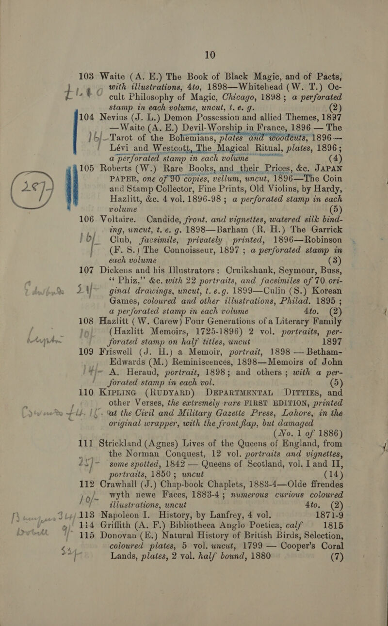 103 Waite (A. E.) The Book of Black Magic, and of Pacts, a tc with illustrations, 4to, 1898—Whitehead (W. T.) Oc- cult Philosophy of Magic, Chicago, 1898; a perforated stamp in each volume, uncut, t. é. g. 2) 104 Nevius (J. L.) Demon Possession and allied Themes, 1897 — Waite (A. E.) Devil-Worship in France, 1896 — The }6/-Tarot of the Bohemians, Trai air Beate 1896.— | Lévi and Westcott, The Magical Ritual, plates, 1896 ; (4 a perforated stamp in each volume  105 Roberts (W.) Rare Books, and their Prices, &amp;c. JAPAN eq) PAPER, one of 90 copies, vellum, uncut, 1896—The Coin “s] and Stamp Collector, Fine Prints, Old Violins, by Hardy, Mes Hazlitt, &amp;e. 4 vol. 1896-98 ; ; a perforated stamp in each volume 4) 106. Voltaire. Candide, front. and vignettes, watered silk bind- .,, tng, uncut, t. e. g. 1898—Barham (R. H.) The Garrick ; bf Club, facsimile, privately printed, 1896—Robinson | (#.8.) The Connoisseur, 1897 ; a perforated stamp in each volume (3) 107 Dickens and his [lustrators: Cruikshank, Seymour, Buss, : ‘¢ Phiz,” &amp;e. with 22 portraits, and facsimiles of 70 ori- Lda 2 if ginal drawings, uncut, t. e.g. 1899—Culin (S.) Korean Games, coloured and other illustrations, Philad. 1895 ; a perforated stamp in each volume 4to. (2) 108 Hazlitt (W. Carew) Four Generations ofa Literary Family _ Fe (Hazlitt Memoirs, 1725-1896) 2 vol. portraits, per- ivr forated stamp on half titles, uncut 1897 109 Friswell (J. H.) a Memoir, portrait, 1898 — Betham- Edwards (M.) Reminiscences, 1898—Memoirs of John 'Yj~ A. Heraud, portrait, 1898; and others ; with a per- — forated stamp in each vol. (5) 110 KIPLING (RUDYARD) DEPARTMENTAL DITTIES, and other Verses, the extremely rare FIRST EDITION, printed ef LE. I. Cat the Civil and Military Gazette Press, Lahore, in the 3 original wrapper, with the front flap, but damaged (No. 1 of 1886) 111 Strickland (Agnes) Lives of the Queens of England, from »., the Norman Conquest, 12 vol. portraits and vignettes, ys /~ some spotted, 1842 — Queens of Scotland, vol. I and II, ‘portraits, 1850 5 uncut (14) 112 Crawhall (J.) Chap-book Chaplets, 1883-4—Olde ffrendes j /- wyth newe Faces, 1883-4; numerous curious coloured illustrations, uncut 4to. (2) Py, _.s Jt4¢/113 Napoleon I. History, by Lanfrey, 4 vol. 1871-9 “| 124 Griffith (A. F.) Bibliotheca Anglo Poetica, calf 1815 Ove’! 115 Donovan (E.) Natural History of British Birds, Selection, hh coloured plates, 5 vol. uncut, 1799 — Cooper’s Coral ig Lands, plates, 2 vol. half bound, 1880 (7)