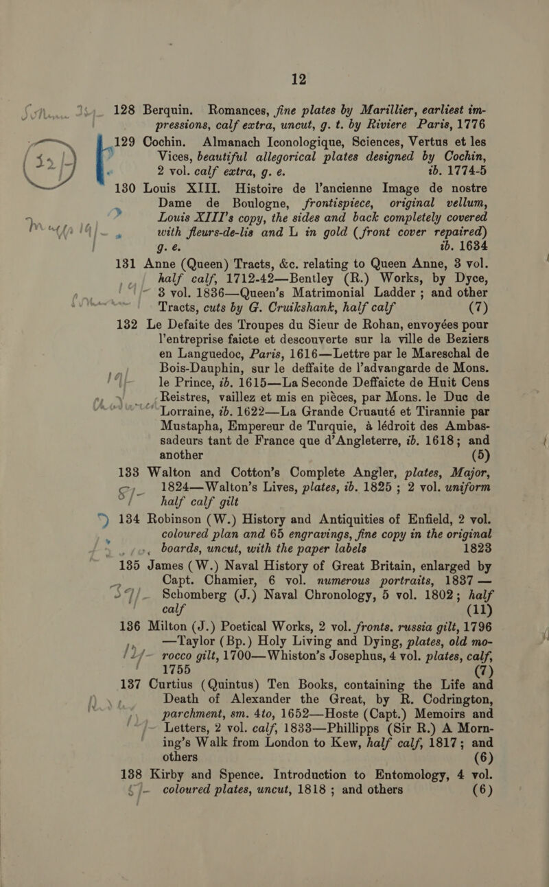 128 Berquin. Romances, fine plates by Marillier, earliest im- pressions, calf extra, uncut, g. t. by Riviere Paris, 1776 129 Cochin. Almanach Iconologique, Sciences, Vertus et les y Vices, beautiful allegorical plates designed by Cochin, 2 vol. calf extra, g. e. tb. 1774-5 130 Louis XIII. Histoire de l’ancienne Image de nostre Dame de Boulogne, frontispiece, original vellum, &gt; ; » Louis XIII’s copy, the sides and back completely covered at”! | with fleurs-de-lis and L in gold (front cover repaired) gi é, ib. 1634 131 Anne (Queen) Tracts, &amp;c. relating to Queen Anne, 3 vol. _,.| half calf, 1712-42—Bentley (R.) Works, by Dyce, ~ 38 vol. 1886—Queen’s Matrimonial Ladder ; and other Tracts, cuts by G. Cruikshank, half calf (7) 132 Le Defaite des Troupes du Sieur de Rohan, envoyées pour l’entreprise faicte et descouverte sur la ville de Beziers en Languedoc, Paris, 1616— Lettre par le Mareschal de me Bois-Dauphin, sur le deffaite de l’advangarde de Mons. my le Prince, 2b. 1615—La Seconde Deffaicte de Huit Cens Reistres, vaillez et mis en pieces, par Mons. le Duc de Lorraine, 7b. 1622—-La Grande Cruauté et Tirannie par Mustapha, Empereur de Turquie, 4 lédroit des Ambas- sadeurs tant de France que d’Angleterre, 7b. 1618; and another (5) 133 Walton and Cotton’s Complete Angler, plates, Major, C7 1824—Walton’s Lives, plates, 2b. 1825 ; 2 vol. uniform / half calf gilt “) 184 Robinson (W.) History and Antiquities of Enfield, 2 vol. . coloured plan and 65 engravings, fine copy in the original . boards, uncut, with the paper labels 1823 185 James (W.) Naval History of Great Britain, enlarged by 1 Capt. Chamier, 6 vol. numerous portraits, 1837 — or }/_ Schomberg (J.) Naval Chronology, 5 vol. 1802; half  calf (11) 136 Milton (J.) Poetical Works, 2 vol. fronts. russia gilt, 1796 , Taylor (Bp.) Holy Living and Dying, plates, old mo- /if/~ rocco gilt, 1700—Whiston’s Josephus, 4 vol. plates, calf, 1755 137 Curtius (Quintus) Ten Books, containing the Life a Death of Alexander the Great, by R. Codrington, parchment, sm. 4to, 1652—Hoste (Capt.) Memoirs and Letters, 2 2 vol. calf, 1833—Phillipps (Sir R.) A Morn- ing’s Walk from London to Kew, half calf, 1817; and others (6) 138 Kirby and Spence. Introduction to Entomology, 4 vol. \~ coloured plates, uncut, 1818 ; and others (6)