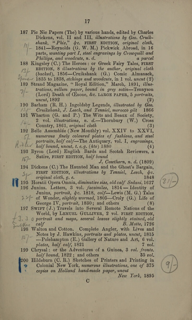 187 Pic Nic Papers (The) by various hands, edited by Charles Dickens, vol. II and III, ¢llustrations by Geo. Cruik- ,,, shank, “Phiz,” gc. FIRST EDITION, original cloth, ‘')— 1841—Reynolds (G. W. M.) Pickwick Abroad, in 16 parts, wanting part I, steel parang. by Crowquill and Phillips, and woodcuts, n. d. a parcel 188 Kingsley (C.) The Heroes : or Greek Fairy Tales, FIRST EDITION, 8 illustrations by the author, original cloth , (backed), 1856—Cruikshank (G.) Comic Almanack, ¥ “et 1835 to 1838, etchings and woodcuts, in 1 vol. uncut (2) 189 Strand Magazine, ‘‘ Royal Edition,” March, 1891, zllus- —/ trations, vellum paper, bound in grey satin—Tennyson (Lord) Death of Ginone, &amp;c. LARGE PAPER, 5 portraits, uncut, 1892 (2) 190 Barham (R. H.) Ingoldsby Legends, tllustrated by Geo. ~ Cruikshank, J. Leech, and Tenniel, morocco gilt 1866 191 Wharton (G. and P.) The Wits and Beaux of Society, 2 vol. illustrations, n. d.—Thornbury (W.) Cross Country, 1861, original cloth 192 Belle Assemblée (New Monthly) vol. XXIV to XXVI, ©) numerous finely coloured plates of fashions, and steel as { portraits, half calf—The Antiquary, vol. I, engravings, &lt;&lt; half bound, uncut, t. e.g. (4to) 1880 (4 193 Byron (Lord) English Bards and Scotch Reviewers, a 19- Satire, FIRST EDITION, half bound ful J. Cawthorn, n. d. (1809) 194 Dickens (C.) The Haunted Man and the Ghost’s Bargain, &lt;,. FIRST EDITION, illustrations by Tenniel, Leech, ¢e. “1° original cloth, g. e. 1848 195 Horatii Opera Omnia, diminutive size, old calf Sedani, 1627 196 Junius. Letters, 3 vol. facsimiles, 1814 — Identity of _ Junius, portrait, gc. 1818, calf—Lewis (M. G.) Tales + &gt;4- of Wonder, slightly wormed, 1805—Croly (G.) Life of George IV, portrait, 1830; and others (8) 197 Swirt (J.) Travels into Several Remote Nations of the : World, by LEMUEL GULLIVER, 2 vol. FIRST EDITION, ~ }. 3. @ portrait and maps, several leaves slightly stained, old ywthee calf B. Motte, 1726 © 198 Walton and Cotton. Complete Angler, with Lives and Notes by J. Hawkins, portraits and plates, uncut, 1815 —Polehampton (E.) Gallery of Nature and Art, 6 vol. plates, half calf, 1821 7 vol. 199 Chrysal: or the Adventures of a Guinea, 3 vol. fronts. half bound, 1822; and others 35 vol. 9 Colonial New York, numerous illustrations, one of 375 ‘ copies on Holland hand-made paper, uncut New York, 1895 [* Hildeburn (C. R.) Sketches of Printers and Printing in C