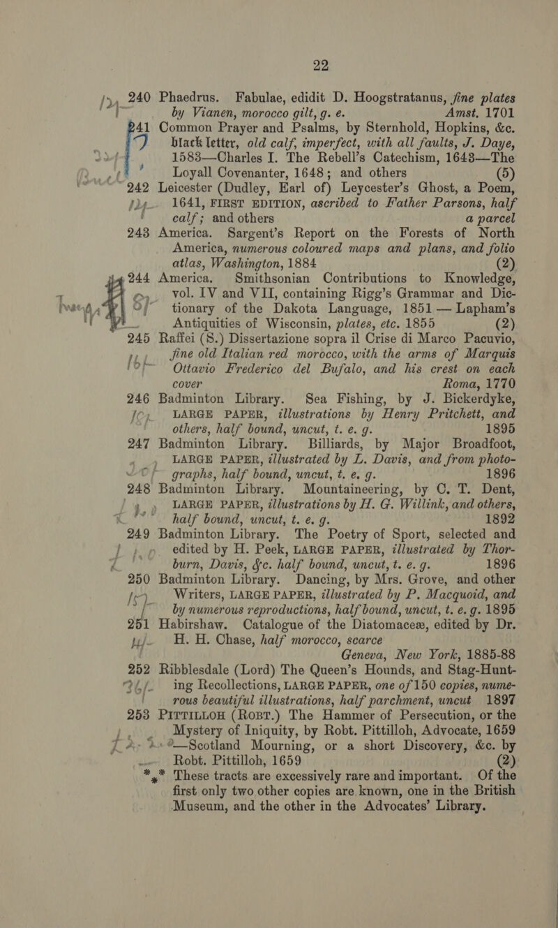 per fj ; Pe 258 22, Phaedrus. Fabulae, edidit D. Hoogstratanus, fine plates by Vianen, morocco gilt, g. é. Amst. 1701 Common Prayer and Psalms, by Sternhold, Hopkins, &amp;c. biack letter, old calf, imperfect, with all faults, J. Daye, 1583—Charles I. The Rebell’s Catechism, 1643—The Loyall Covenanter, 1648; and others (5) Leicester (Dudley, Earl of) Leycester’s Ghost, a Poem, 1641, FIRST EDITION, ascribed to Father Parsons, half calf; and others a parcel America. Sargent’s Report on the Forests of North America, numerous coloured maps and plans, and folio atlas, Washington, 1884 (2) America. Smithsonian Contributions to Knowledge, vol. IV and VII, containing Rigg’s Grammar and Dic- tionary of the Dakota Language, 1851 — Lapham’s Antiquities of Wisconsin, plates, etc. 1855 (2) Raffei (8.) Dissertazione sopra il Crise di Marco Pacuvio, jine old Italian red morocco, with the arms of Marquis Ottavio Frederico del Bufalo, and his crest on each cover Roma, 1770 Badminton Library. Sea Fishing, by J. Bickerdyke, LARGE PAPER, illustrations by Henry Pritchett, and others, half bound, uncut, t. e. g. 1895 Badminton Library. Billiards, by Major Broadfoot, LARGE PAPER, illustrated by L. Davis, and from photo- graphs, half bound, uncut, t. e. g. 1896 Badminton Library. Mountaineering, by C. T. Dent, LARGE PAPER, illustrations by H. G. Willink, and others, half bound, uncut, t. e. g. 1892 Badminton Library. The Poetry of Sport, selected and edited by H. Peek, LARGE PAPER, illustrated by Thor- burn, Davis, fc. half bound, uncut, t. e.g. 1896 Badminton Library. Dancing, by Mrs. Grove, and other Writers, LARGE PAPER, illustrated by P. Macquoid, and by numerous reproductions, half bound, uncut, t. e.g. 1895 Habirshaw. Catalogue of the Diatomacex, edited by Dr. H. H. Chase, half morocco, scarce Geneva, New York, 1885-88 Ribblesdale (Lord) The Queen’s Hounds, and Stag-Hunt- ing Recollections, LARGE PAPER, one 0f 150 copies, nume- rous beautiful illustrations, half parchment, uncut 1897 PITTILLOH (Ropt.) The Hammer of Persecution, or the Mystery of Iniquity, by Robt. Pittilloh, Advocate, 1659 ‘°—Scotland Mourning, or a short Discovery, &amp;c. by Robt. Pittilloh, 1659 * These tracts are excessively rare and important. Of the first only two other copies are known, one in the British Museum, and the other in the Advocates’ Library.