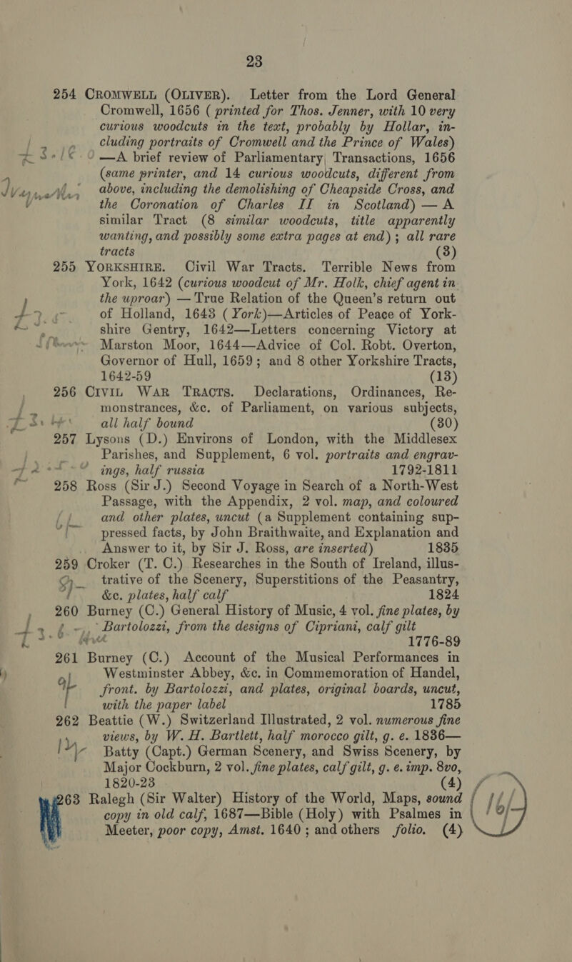 ) 254 CROMWELL (OLIVER). Letter from the Lord General Cromwell, 1656 ( printed for Thos. Jenner, with 10 very curious woodcuts in the text, probably by Hollar, in- cluding portraits of Cromwell and the Prince of Wales) —A brief review of Parliamentary, Transactions, 1656 (same printer, and 14 curious woodcuts, different from the Coronation of Charles II in Scotland) — A similar Tract (8 similar woodcuts, title apparently wanting, and possibly some extra pages at end); all rare tracts (3) 255 YORKSHIRE. Civil War Tracts. Terrible News from York, 1642 (curious woodcut of Mr. Holk, chief agent in the uproar) — True Relation of the Queen’s return out of Holland, 1648 ( York)—Articles of Peace of York- shire Gentry, 1642—Letters concerning Victory at Governor of Hull, 1659; and 8 other Yorkshire Tracts, 1642-59 (13) 256 Civin War Tracts. Declarations, Ordinances, Re- monstrances, &amp;c. of Parliament, on various subjects, “f all half bound (30) 257 Lysons (D.) Environs of London, with the Middlesex Parishes, and Supplement, 6 vol. portraits and engrav- ¢ ings, half russia 1792-1811 258 Ross (Sir J.) Second Voyage in Search of a North-West Passage, with the Appendix, 2 vol. map, and coloured and other plates, uncut (a Supplement containing sup- '~ pressed facts, by John Braithwaite, and Explanation and Answer to it, by Sir J. Ross, are inserted) 1835 259 Oroker (T. C.) Researches in the South of Ireland, illus- trative of the Scenery, Superstitions of the Peasantry, } &amp;c. plates, half calf 1824 260 Burney (C.) General History of Music, 4 vol. fine plates, by ¢ ~,, Bartolozzi, from the designs of Cipriani, calf gilt iv 1776-89 261 Burney (C.) Account of the Musical Performances in Westminster Abbey, &amp;c. in Commemoration of Handel, 9 front. by Bartolozz, and plates, original boards, uncut, with the paper label 1785 262 Beattie (W.) Switzerland Illustrated, 2 vol. numerous fine views, by W. H. Bartlett, half morocco gilt, g. e. 1836— y Batty (Capt.) German Scenery, and Swiss Scenery, by Major Cockburn, 2 vol. jine plates, calf gilt, g. e. imp. 8vo, 1820-23 (4) copy in old calf, 1687—Bible (Holy) with Psalmes in Meeter, poor copy, Amst. 1640; andothers folio. (4) 