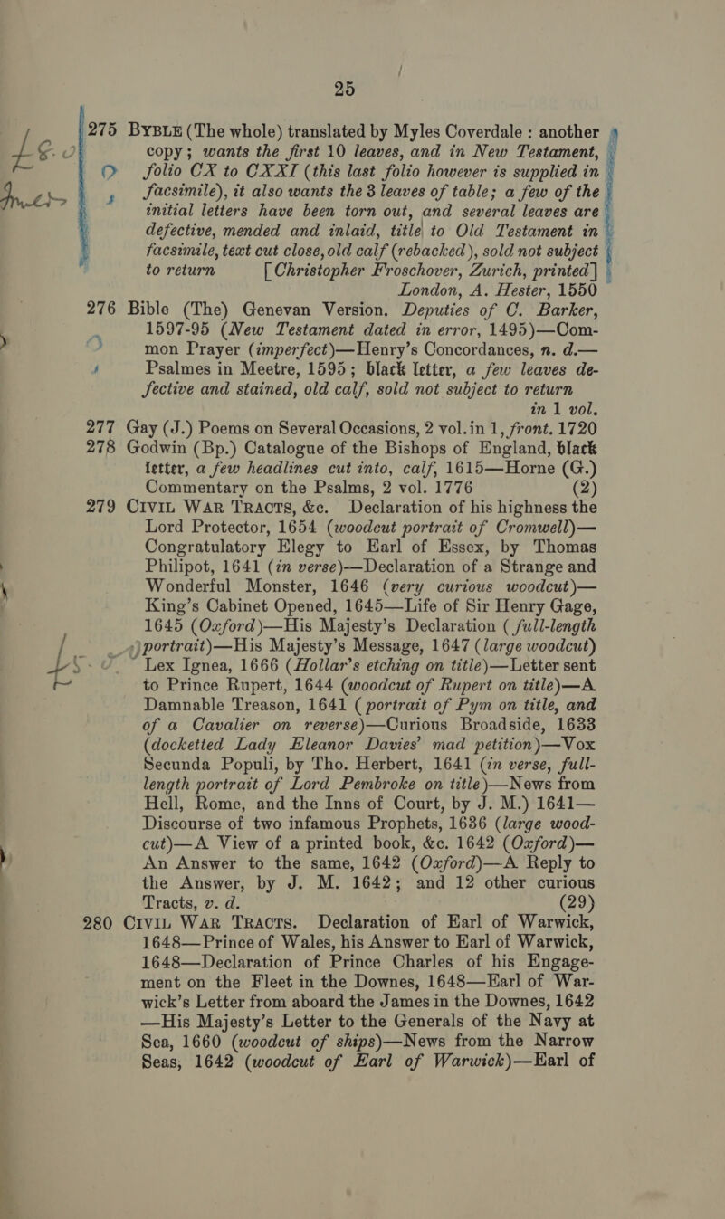  275 ByYBLE (The whole) translated by Myles Coverdale : another ‘ df copy; wants the first 10 leaves, and in New Testament, t O folio CX to CXXI (this last folio however is supplied in | JSacsimile), it also wants the 3 leaves of table; a few of the» initial letters have been torn out, and several leaves are defective, mended and inlaid, title| to Old Testament int facsimile, text cut close, old calf (rebacked ), sold not subject { to return [ Christopher Froschover, Zurich, printed] — London, A. Hester, 1550 276 Bible (The) Genevan Version. Deputies of C. Barker, , 1597-95 (New Testament dated in error, 1495)—Com- » , mon Prayer (imperfect)—Henry’s Concordances, n. d.— ' Psalmes in Meetre, 1595; black Uetter, a few leaves de- JSective and stained, old calf, sold not subject to return an 1 vol, 277 Gay (J.) Poems on Several Occasions, 2 vol.in 1, front. 1720 278 Godwin (Bp.) Catalogue of the Bishops of England, black letter, a few headlines cut into, calf, 1615—Horne (G.) Commentary on the Psalms, 2 vol. 1776 (2) 279 CiviL War Tracts, &amp;c. Declaration of his highness the Lord Protector, 1654 (woodcut portrait of Cromwell)— Congratulatory Elegy to Earl of Essex, by Thomas ; Philipot, 1641 (7 verse)-——Declaration of a Strange and \ Wonderful Monster, 1646 (very curious woodcut)— King’s Cabinet Opened, 1645—Life of Sir Henry Gage, 1645 (Oxford )—His Majesty’s Declaration ( full-length ))portrait)—His Majesty’s Message, 1647 (large woodcut) 4S: rT” Lex Ignea, 1666 (Hollar’s etching on title)—Letter sent am to Prince Rupert, 1644 (woodcut of Rupert on title)—A Damnable Treason, 1641 (portrait of Pym on title, and of a Cavalier on reverse)—Curious Broadside, 1633 (docketted Lady Eleanor Davies’ mad petition)—Vox Secunda Populi, by Tho. Herbert, 1641 (cn verse, full- length portrait of Lord Pembroke on title)—News from Hell, Rome, and the Inns of Court, by J. M.) 1641— Discourse of two infamous Prophets, 1636 (large wood- cut)—A View of a printed book, &amp;e. 1642 (Oxford)—  s ) An Answer to the same, 1642 (Oxford)—A Reply to the Answer, by J. M. 1642; and 12 other curious Tracts, v. d. (29) 280 Civin Wark TRACTS. Declaration of Earl of Warwick, 1648—Prince of Wales, his Answer to Earl of Warwick, 1648—Declaration of Prince Charles of his Engage- ment on the Fleet in the Downes, 1648—Earl of War- wick’s Letter from aboard the James in the Downes, 1642 —His Majesty’s Letter to the Generals of the Navy at Sea, 1660 (woodcut of ships)—News from the Narrow Seas, 1642 (woodcut of Earl of Warwick)—Harl of