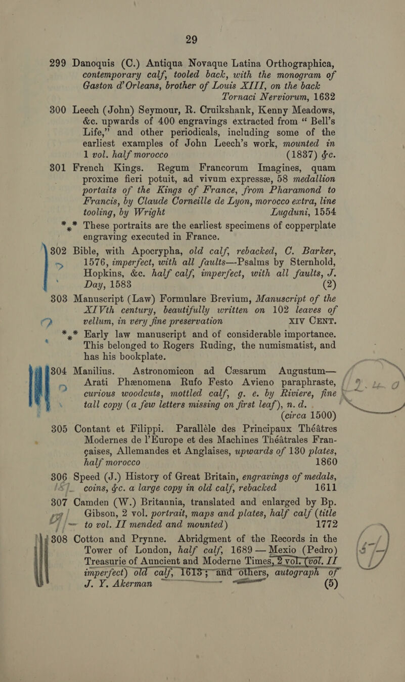 299 Danoquis (C.) Antiqua Novaque Latina Orthographica, contemporary calf, tooled back, with the monogram of Gaston d’ Orleans, brother of Louis XIII, on the back Tornacit Nerviorum, 1632 300 Leech (John) Seymour, R. Cruikshank, Kenny Meadows, &amp;c. upwards of 400 engravings extracted from “ Bell’s Life,” and other periodicals, including some of the earliest examples of John Leech’s work, mounted in 1 vol. half morocco (1837) &amp;e. 301 French Kings. Regum Francorum Imagines, quam proxime fieri potuit, ad vivum expresse, 58 medallion portaits of the Kings of France, from Pharamond to Francis, by Claude Corneille de Lyon, morocco extra, line tooling, by Wright Lnugduni, 1554 * * These portraits are the earliest specimens of copperplate engraving executed in France. 802 Bible, with Apocrypha, old calf, rebacked, C. Barker, 1576, imperfect, with all faults—-Psalms by Sternhold, Hopkins, &amp;c. half calf, imperfect, with all faults, J. Day, 1583 (2) 303 Manuscript (Law) Formulare Brevium, Manuscript of the XIVth century, beautifully written on 102 leaves of &gt; vellum, in very fine preservation XIV CENT. * * Early law manuscript and of considerable importance. This belonged to Rogers Ruding, the numismatist, and has his bookplate. 304 Manilius. Astronomicon ad Cxsarum Augustum— ‘ Arati Phenomena Rufo Festo Avieno paraphraste, a 2 tall copy (a few letters missing on first leaf), n.d. . 305 Contant et Filippi. Paralléle des Principaux Théatres : Modernes de l'Europe et des Machines Théatrales Fran- caises, Allemandes et Anglaises, upwards of 130 plates, half morocco 1860 306 Speed (J.) History of Great Britain, engravings of medals, 'S)_ coins, &amp;c. a large copy in old calf, rebacked 1611 307 Camden (W.) Britannia, translated and enlarged by Bp. ya) Gibson, 2 vol. portrait, maps and plates, half calf (title &lt; | /~ to vol. II mended and mounted) 1772 808 Cotton and Prynne. Abridgment of the Records in the Tower of London, half calf, 1689 — Mexio (Pedro) Treasurie of Auncient and Moderne Times, 2 vol-(vol. IT imperfect) old calf, 1618; and others, autograph 0 J. Y¥, Akerman en er  
