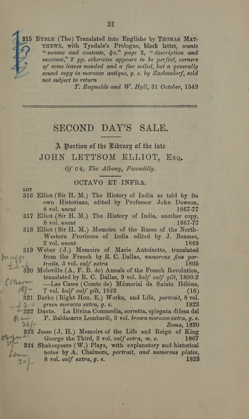  C 315 ByBLE (The) Translated into Englishe by THomas Mat- THEWE, with Tyndale’s Prologue, black letter, wants ** summe and contente, gc.” page 2, ‘ description and successe,’ 2 pp. otherwise appears to be perfect, corners of some leaves mended and a few soiled, but a generally | oe sound copy in morocco antique, g. e. by Zaehnsdorf, sold : not subject to return T. Raynalde and W. Hyll, 31 October, 1549 SECOND DAY’S SALE.  A Portion of the Library of the late JOHN LETTSOM ELLIOT, Esa. Of 04, The Albany, Piccadilly.  OCTAVO ET INFRA. LOT 316 Elliot (Sir H. M.) The History of India as told by its own Historians, edited by Professor John Dowson, 8 vol. uncut 1867-77 317 Elliot (Sir H. M.) The History of India, another copy, 8 vol. uncut 1867-77 318 Elliot (Sir H. M.) Memoirs of the Races of the North- Western Provinces of India edited by J. Beames, 2 vol. uncut 1869 319 Weber (J.) Memoirs of Marie Antoinette, translated pup from the French by R. C. Dallas, numerous jine por- f ari traits, 3 vol. calf extra 1805 ~~ 390 Moleville (A. F. B. de) Annals of the French Revolution, translated by R. C. Dallas, 9 vol. half calf gilt, 1800-2 ¢ Meare —Las Cases (Comte de) Mémorial de Sainte Héléne, ()- 7 vol. half calf gilt, 1823 (16) 321 Burke (Right Hon. E.) Works, and Life, portrait, 8 vol. i _) 4.8 green morocco extra, g. é. 1823 i 322 Dante. La Divina Commedia, corretta, spiegata difesa dal fi am P. Baldasarre Lombardi, 3 vol. brown morocco extr a, g. e. 146 /- Roma, 1820 382 Jesse (J. H.) Memoirs of the Life and Reign of King 2 George the Third, 3 vol. calf extra, m. e. 1867 aif 324 Shakespeare (W.) Plays, with explanatory and historical Nee notes by A. Chalmers, portrait, and numerous plates, Qo if 8 vol. calf extra, g. e. 1823