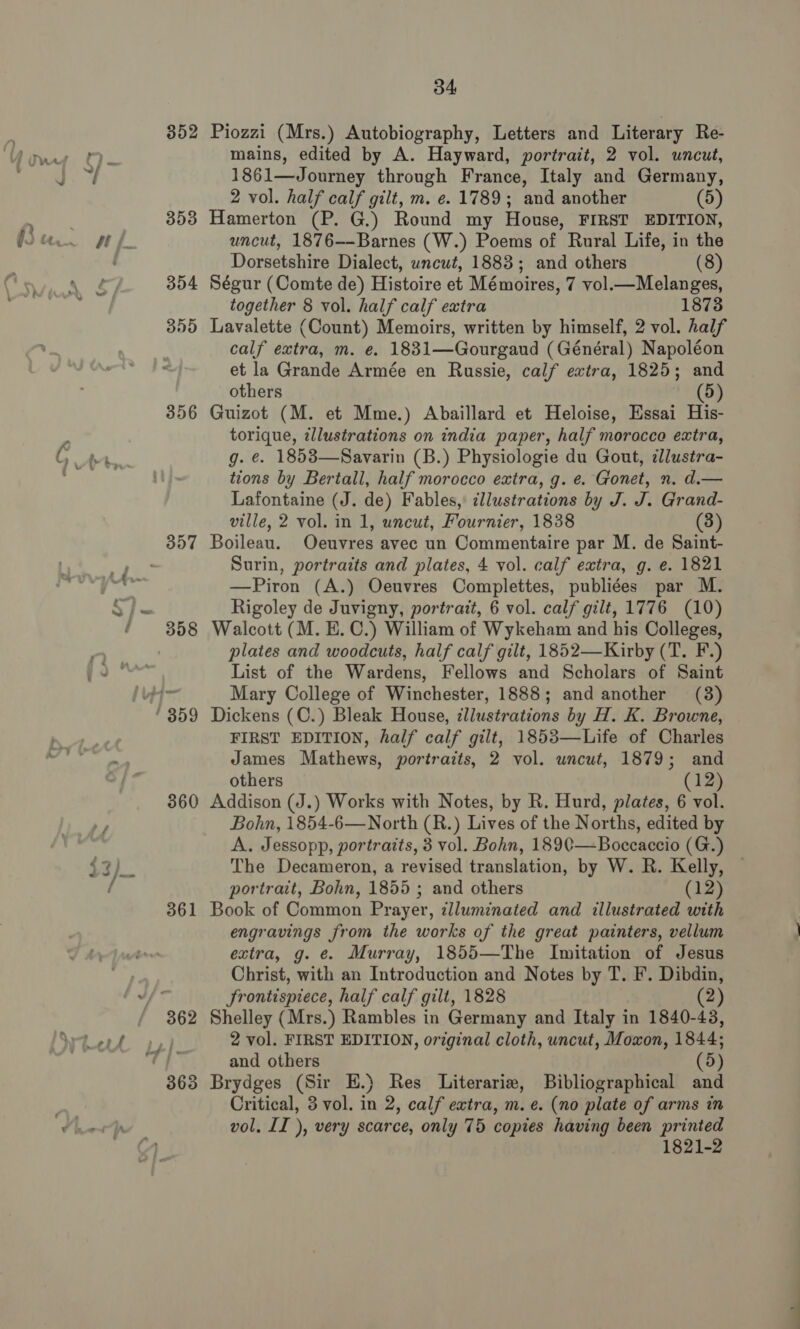 352 353 354 359 356 360 361 34 Piozzi (Mrs.) Autobiography, Letters and Literary Re- mains, edited by A. Hayward, portrait, 2 vol. uncut, 1861—Journey through France, Italy and Germany, 2 vol. half calf gilt, m. e. 1789; and another (5) Hamerton (P. G.) Round my House, FIRST EDITION, uncut, 1876--Barnes (W.) Poems of Rural Life, in the Dorsetshire Dialect, uncut, 1883; and others (8) Ségur (Comte de) Histoire et Mémoires, 7 vol.—Melanges, together 8 vol. half calf extra 1873 Lavalette (Count) Memoirs, written by himself, 2 vol. half calf extra, m. e. 1831—Gourgaud (Général) Napoléon et la Grande Armée en Russie, calf extra, 1825; and others (5) Guizot (M. et Mme.) Abaillard et Heloise, Essai His- torique, illustrations on india paper, half morocco extra, g. ¢. 1858—Savarin (B.) Physiologie du Gout, zllustra- tions by Bertall, half morocco extra, g. e. Gonet, n. d.— Lafontaine (J. de) Fables, ¢llustrations by J. J. Grand- ville, 2 vol. in 1, uncut, Fournier, 1838 3 Boileau. Oeuvres avec un Commentaire par M. de Saint- Surin, portraits and plates, 4 vol. calf extra, g. e. 1821 —Piron (A.) Oeuvres Complettes, publiées par M. Rigoley de Juvigny, portrait, 6 vol. calf gilt, 1776 (10) Walcott (M. B.C.) William of Wykeham and his Colleges, plates and woodcuts, half calf gilt, 1852—Kirby (T. F.) List of the Wardens, Fellows and Scholars of Saint Mary College of Winchester, 1888; and another (3) Dickens (C.) Bleak House, illustrations by H. K. Browne, FIRST EDITION, half calf gilt, 1853—Life of Charles James Mathews, portraits, 2 vol. uncut, 1879; and others (12) Addison (J.) Works with Notes, by R. Hurd, plates, 6 vol. Bohn, 1854-6—North (R.) Lives of the Norths, edited by A. Jessopp, portraits, 3 vol. Bohn, 1890—Boccaccio (G.) The Decameron, a revised translation, by W. R. Kelly, portrait, Bohn, 1855 ; and others (12) Book of Common Prayer, zllumznated and illustrated with engravings from the works of the great painters, vellum extra, g. e. Murray, 1855—The Imitation of Jesus Christ, with an Introduction and Notes by T. F. Dibdin, frontispiece, half calf gilt, 1828 (2) Shelley (Mrs.) Rambles in Germany and Italy in 1840-43, 2 vol. FIRST EDITION, orzginal cloth, uncut, Moxon, 1844; and others (5) Brydges (Sir EH.) Res Literarie, Bibliographical and Critical, 3 vol. in 2, calf extra, m. e. (no plate of arms in vol. II ), very scarce, only 75 copies having been printed 1821-2