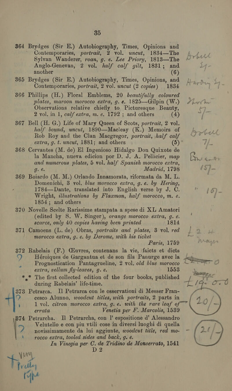 364 Brydges (Sir EH.) Autobiography, Times, Opinions and ' Contemporaries, portrait, 2 vol. uncut, 1834—The Sylvan Wanderer, roan, g. e. Lee Priory, 18183—The °* Anglo-Genevan, 2 vol. half calf gilt, 1831; and 4 another (6) 365 Brydges (Sir E.) Autobiography, Times, Opinions, and Contemporaries, portrait, 2 vol. uncut (2 copies) 1834 366 Phillips (H.) Floral Emblems, 20 beautifully coloured plates, maroon morocco extra, g. e¢. 1825—Gilpin (W.) #heyvh Observations relative chiefly to Picturesque Beauty, a 2 vol. in 1, calf extra, m. e. 1792 ; and others (4) 74 | 367 Bell (H. G.) Life of Mary Queen of Scots, portrait, 2 vol. half bound, uncut, 1890—Macleay (K.) Memoirs of a, Rob Roy and the Clan Macgregor, portrait, half calf ““ © ° extra, g. t. uncut, 1881; and others (5) 368 Cervantes (M. de) El Ingenioso Hidalgo Don Quixote de la Mancha, nueva edicion por D. J. A. Pellicier, map Sa and numerous plates, 5 vol. half Spanish morocco extra, 4 yi Madrid, 1798 fo f— 369 Boiardo (M. M.) Orlando Innamorata, riformata da M. L. Domenichi, 3 vol. blue morocco extra, g. e. by Hering, 1784— Dante, translated into English verse by J. C. . her Wright, illustrations by Flaxman, half morocco, m. e. 1854; and others 370 Novelle Scelte Rarissime stampata a spese di XL Amatori (edited by S. W. Singer), orange morocco extra, g. e. scarce, only 40 copies having been printed 1814. 371 Camoens (L. de) Obras, portraits and plates, 3 vol. red I morocco extra, g. e. by Derome, with his ticket * Paris, 1759 372 Rabelais (F.) Qiuvres, contenans la vie, faicts et dicts Y) Héroiques de Gargantua et de son fils Panurge avec la Prognostication Pantagrueline, 2 vol. old blue morocco extra, vellum fly-leaves, g. é. 15538 *,* The first collected edition of the four books, published during Rabelais’ life-time. 373 Petrarca. Il Petrarca con le osservationi di Messer Fran- cesco Alunno, woodcut titles, with portraits,2 parts in / A / ; 1 vol. citron morocco extra, g. e. with the rare leaf of~” 21 O/ — errata Venetia per EF’. Marcolis, 1539 : 74 Petrarcha. I] Petrarcha, con |’ espositione d’ Alessandro Velutello e con piu vtili cose in diversi luoghi di quella a novissimamente da lui aggiunte, woodcut title, red mo- ~- ‘rocco extra, tooled sides and back, 9. é. In Vinegia per C. de Tridino de Monserrato, 1541 D2  