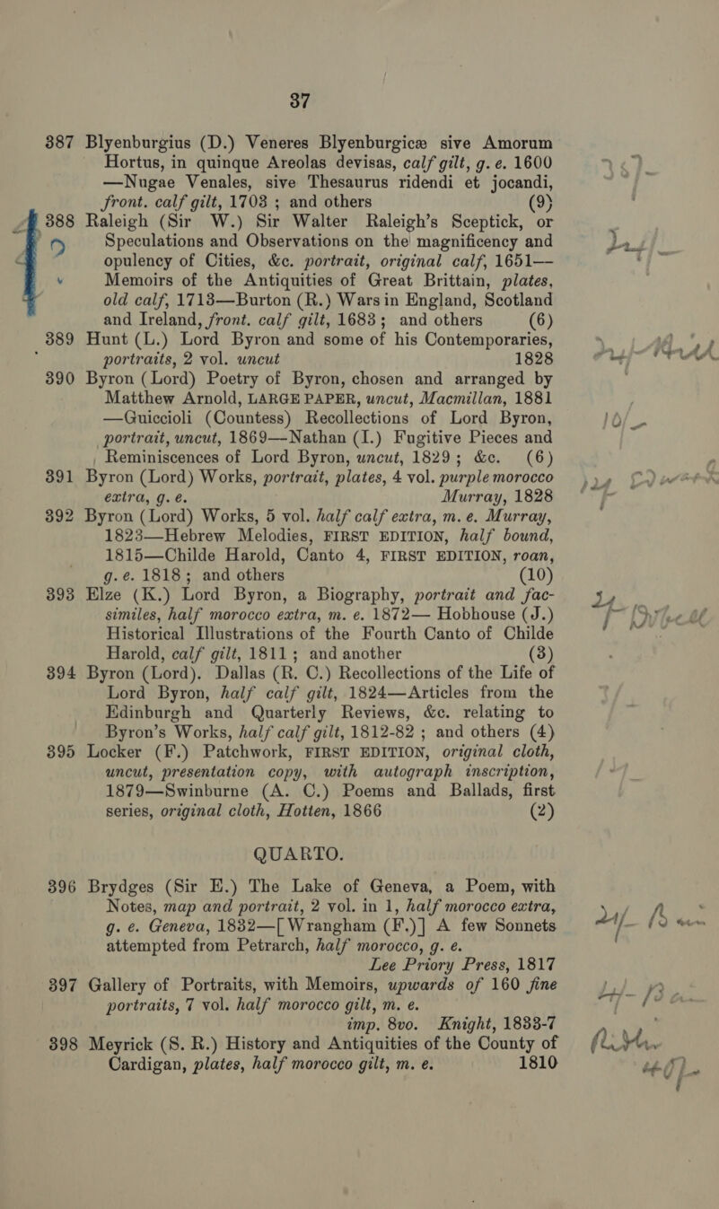 387 Blyenburgius (D.) Veneres Blyenburgice sive Amorum Hortus, in quinque Areolas devisas, calf gilt, g. e. 1600 —Nnugae Venales, sive Thesaurus ridendi et jocandi, Front. calf gilt, 1703 ; and others (9) Raleigh (Sir W.) Sir Walter Raleigh’s Sceptick, or Speculations and Observations on the magnificency and opulency of Cities, &amp;c. portrait, original calf, 1651— Memoirs of the Antiquities of Great Brittain, plates, old calf, 1713—Burton (R.) Wars in England, Scotland and Ireland, front. calf gilt, 1683; and others (6) Hunt (L.) Lord Byron and some of his Contemporaries, portraits, 2 vol. uncut 1828 390 Byron (Lord) Poetry of Byron, chosen and arranged by Matthew Arnold, LARGE PAPER, uncut, Macmillan, 1881 —Guiccioli (Countess) Recollections of Lord Byron, portrait, uncut, 1869—-Nathan (I.) Fugitive Pieces and _ Reminiscences of Lord Byron, uncut, 1829; &amp;e. (6) 391 Byron (Lord) Works, portrait, plates, 4 vol. purple morocco extra, g. é. Murray, 1828 392 Byron (Lord) Works, 5 vol. half calf extra, m. e. Murray, 1823—-Hebrew Melodies, FIRST EDITION, half bound, 1815—Childe Harold, Canto 4, FIRST EDITION, roan, g.é. 1818; and others (10) 393 Elze (K.) Lord Byron, a Biography, portrait and fac- similes, half morocco extra, m. e. 1872— Hobhouse (J.) Historical Illustrations of the Fourth Canto of Childe Harold, calf gilt, 1811; and another (3) 394 Byron (Lord). Dallas (R. C.) Recollections of the Life of Lord Byron, half calf gilt, 1824—Articles from the Edinburgh and Quarterly Reviews, &amp;c. relating to Byron’s Works, half calf gilt, 1812-82 ; and others (4) 395 Locker (F.) Patchwork, FIRST EDITION, original cloth, uncut, presentation copy, with autograph inscription, 1879—Swinburne (A. ©.) Poems and Ballads, first series, orzginal cloth, pee 1866 (2)  QUARTO. 396 Brydges (Sir EH.) The Lake of Geneva, a Poem, with Notes, map and portrait, 2 vol. in 1, half morocco extra, g. ¢. Geneva, 1832—[ Wrangham (F.)] A few Sonnets attempted from Petrarch, half morocco, g. e. Lee Priory Press, 1817 397 Gallery of Portraits, with Memoirs, upwards of 160 jine portraits, 7 vol. half morocco gilt, m. e. imp. 8vo. Knight, 1833-7 398 Meyrick (S. R.) History and Antiquities of the County of Cardigan, plates, half morocco gilt, m. e. 1810