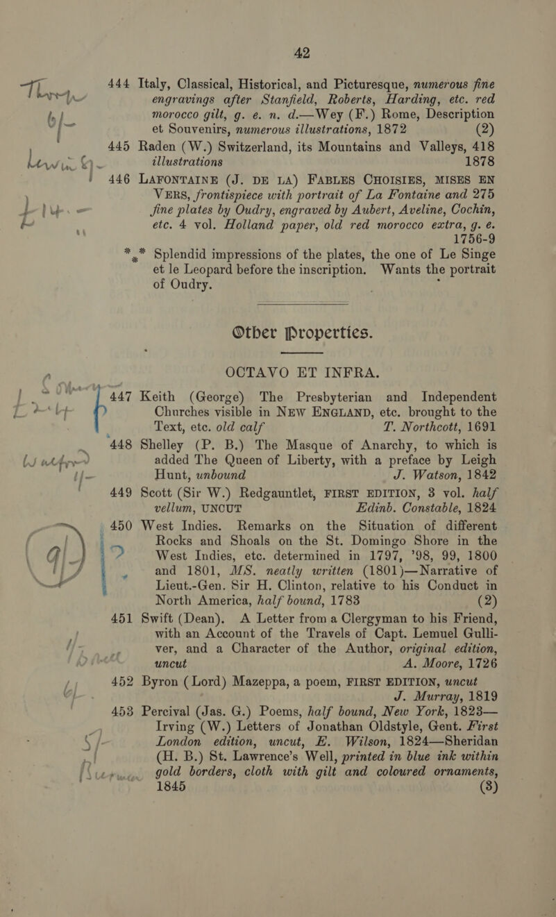 Th _ } “se f 2 ‘lf lS wt ty ¥  42 engravings after Stanfield, Roberts, Harding, etc. red morocco gilt, g. e. n. d.—Wey (F.) Rome, Description et Souvenirs, numerous illustrations, 1872 (2) illustrations 1878 VERS, frontispiece with portrait of La Fontaine and 275 Jine plates by Oudry, engraved by Aubert, Aveline, Cochin, etc. 4 vol. Holland paper, old red morocco extra, g. é. 1756-9 et le Leopard before the inscription. Wants the portrait of Oudry. .  Otber Properties.  OCTAVO ET INFRA. Churches visible in NEw ENGLAND, etc. brought to the Text, ete. old calf T. Northcott, 1691 added The Queen of Liberty, with a preface by Leigh Hunt, unbound J. Watson, 1842 vellum, UNCUT Edinb. Constable, 1824 5 Rocks and Shoals on the St. Domingo Shore in the West Indies, etc. determined in 1797, ’98, 99, 1800 and 1801, MS. neatly written (1801)—Narrative of Lieut.-Gen. Sir H. Clinton, relative to his Conduct in North America, half bound, 1783 (2) with an Account of the Travels of Capt. Lemuel Gulli- ver, and a Character of the Author, original edition, uncut A. Moore, 1726 J. Murray, 1819 Irving (W.) Letters of Jonathan Oldstyle, Gent. First London edition, uncut, E. Wilson, 1824—Sheridan (H. B.) St. Lawrence’s Well, printed in blue ink within gold borders, cloth with gilt and coloured ornaments,