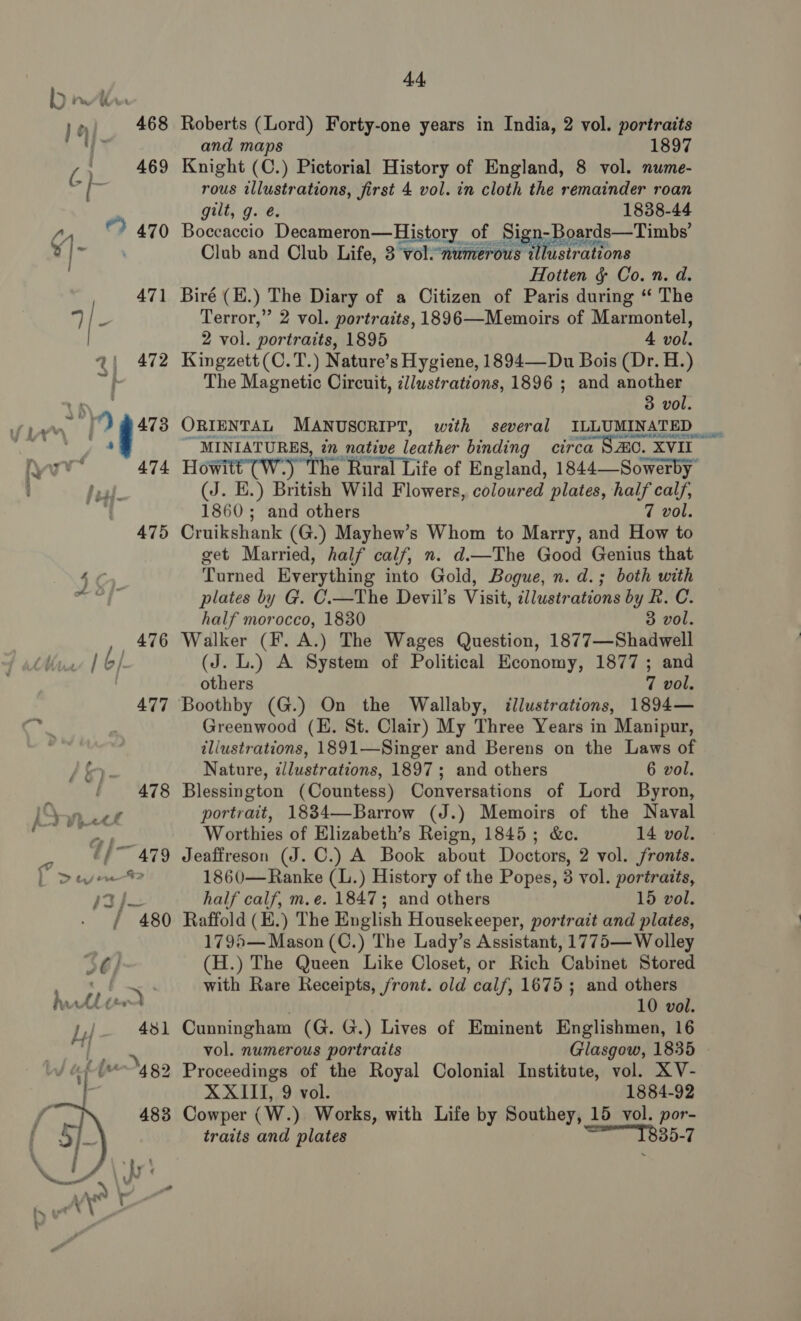 1 468 Roberts (Lord) Forty-one years in India, 2 vol. portraits I i and maps 1897 O 469 Knight (C.) Pictorial History of England, 8 vol. nume- i je rous illustrations, first 4 vol. in cloth the remainder roan : gilt, g. é. 1838-44 On. © 470 Boceaccio Vecameron— History. Ot ies 3oards—Timbs’  Club and Club Life, 3 vol-7 is tllustrations Hotten &amp; Co. n. d. 471 Biré (H.) The Diary of a Citizen of Paris during “ The ®, 3 Terror,” 2 vol. portraits, 1896—Memoirs of Marmontel, 2 vol. portraits, 1895 4 vol. @| 472 Kingzett(C.T.) Nature’s Hygiene, 1894—Du Bois (Dr. H.) The Magnetic Circuit, cliustrations, 1896 ; and another 3 vol. a ay) ae ORIENTAL MANUSCRIPT, with several ILLUMINATED _ ‘phe ap ae ~ MINIATURES, tn native leather binding circa SAO. XVII wr 474 Howitt’(W-) ‘The Rural Life of England, 1844—Sowerby’ Seal (J. E.) British Wild Flowers, coloured plates, half calf, { 1860; and others 7 vol. 475 Cruikshank (G.) Mayhew’s Whom to Marry, and How to get Married, half calf, n. d.—The Good Genius that Turned Everything into Gold, Bogue, n. d.; both with plates by G. C.—The Devil’s Visit, illustrations by R. C. half morocco, 1830 3 vol. 476 Walker (F. A.) The Wages Question, 1877—Shadwell 1 6/ (J. L.) A System of Political Heonomy, 1877 ; and | others 7 vol. 477 Boothby (G.) On the Wallaby, illustrations, 1894— 130) Greenwood (HE. St. Clair) My Three Years in Manipur, . tliustrations, 1891—Singer and Berens on the Laws of Nature, illustrations, 1897; and others 6 vol. 478 Blessington (Countess) Conversations of Lord Byron, portrait, 1834—Barrow (J.) Memoirs of the Naval &lt; es Worthies of Elizabeth’s Reign, 1845; &amp;c. 14 vol. ¢/~ 479 Jeaffreson (J. C.) A Book about Doctors, 2 vol. fronts. L Deven 1860—Ranke (L.) History of the Popes, 8 vol. portraits, 43} half calf, m.e. 1847; and others 15 vol. / “480 Raffold (E.) The English Housekeeper, portrait and plates, 1795— Mason (C.) The Lady’s Assistant, 1775— Wolley 56) (H.) The Queen Like Closet, or Rich Cabinet Stored a. . with Rare Receipts, front. old calf, 1675 ; and others hitler . 10 vol. P. 481 Cunningham (G. G.) Lives of Eminent Englishmen, 16 PT] : ‘ | vol. numerous portraits Glasgow, 1835 2 Proceedings of the Royal Colonial Institute, vol. XV- XXIII, 9 vol. 1884-92 Cowper (W.) Works, with Life by Southey, 15 vol. por- traits and plates Se OBO-T 