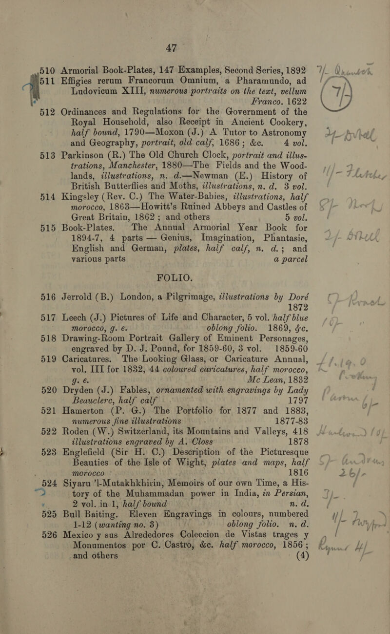 510 2 a 512 513 514 515 525 526 A7 Armorial Book-Plates, 147 Examples, Second Series, 1892 Effigies rerum Francorum Oninium, a Pharamundo, ad Ludovicum XIII, numerous portraits on the text, vellum Franco. 1622 Ordinances and Regulations for the Government of the Royal Household, also Receipt in Ancient Cookery, half bound, 1790—Moxon (J.) A Tutor to Astronomy and Geography, portrait, old calf, 1686; &amp;c. 4 vol. Parkinson (R.) The Old Church Clock, portrait and tllus- trations, Manchester, 1880—The Fields and the Wood- lands, illustrations, n. d.—Newman (H.) History of Kingsley (Rev. C.) The Water-Babies, illustrations, half morocco, 1863—Howitt’s Ruined Abbeys and Castles of Great Britain, 1862; and others 5 vol. Book-Plates. The Annual Armorial Year Book for 1894-7, 4 parts — Genius, Imagination, Phantasie, English and German, plates, half calf, n. d.; and various parts a parcel FOLIO. Jerrold (B.) London, a Pilgrimage, illustrations by Doré 1872 Leech (J. ) Pictures of Life and Character, 5 vol. half blue morocco, g. é. oblong folio. 1869, &amp;c. Drawing-Room Portrait Gallery of Eminent Personages, engraved by D. J. Pound, for 1859-60, 3 vol. 1859-60 Caricatures. The Looking Glass, or Caricature Annual, a III for 1832, 44 coloured caricatures, half morocco, Me Lean, 1882 Tirtden (J.) Fables, ornamented with engravings by sore Beauclerc, half calf 1797 Hamerton (P. G.) The Portfolio for 1877 and 1883, numerous Sine allustrations 1877- 83 Roden (W.) Switzerland, its Mountains and Valleys, 418 illustrations engraved by A. Closs 1878 Englefield (Sir H. ©.) Description of the Picturesque Beauties of the Isle of Wight, plates and maps, half morocco © 1816 Siyaru ’l-Mutakhkhirin, Memoirs of our own Time, a His- tory of the Muhammadan power in India, in Persian, 2 vol. in 1, half bound n. d. Bull Baiting. Eleven Engravings in colours, numbered 1-12 (wanting no. 3) | oblong folio. n. d. Mexico y sus Alrededores Coleccion de Vistas trages y Monumentos por C. Castro, &amp;e. half morocco, 1856 ; 