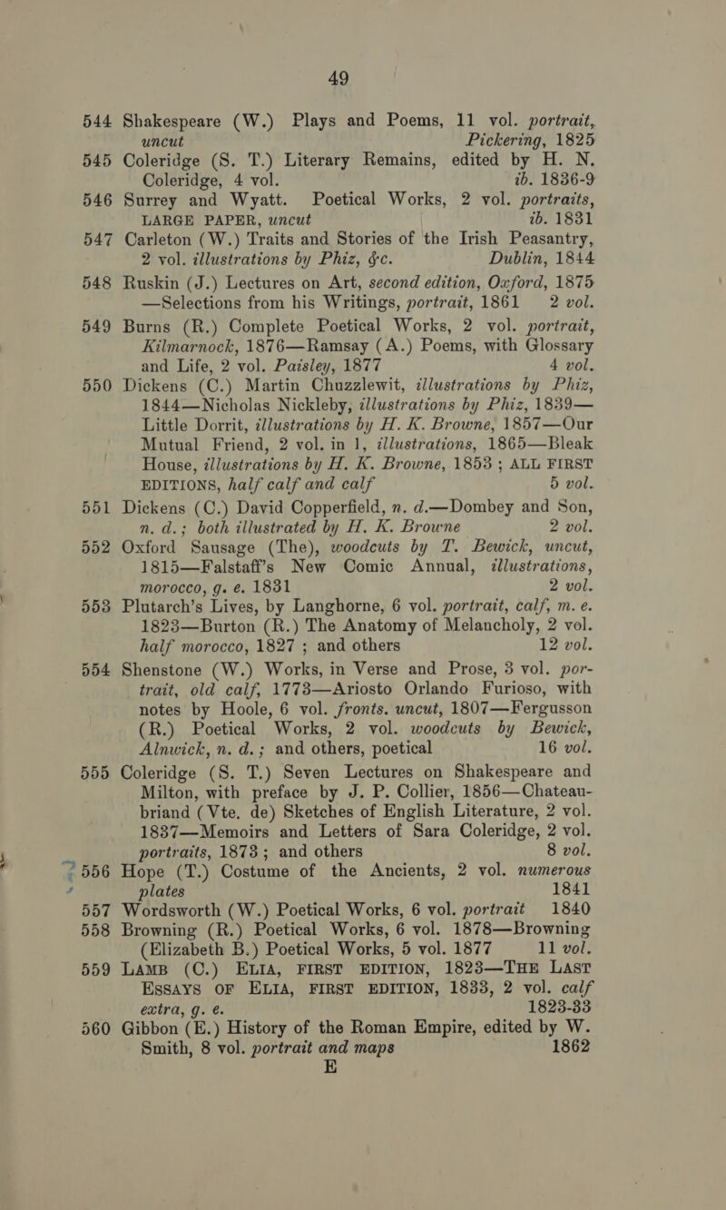 544 55 eo 552 553 d54 555 49 Shakespeare (W.) Plays and Poems, 11 vol. portrait, uncut Pickering, 1825 Coleridge (S. T.) Literary Remains, edited by H. N. Coleridge, 4 vol. ib. 1836-9 Surrey and Wyatt. Poetical Works, 2 vol. portraits, LARGE PAPER, uncut 7b. 1831 Carleton (W.) Traits and Stories of the Irish Peasantry, 2 vol. tllustrations by Phiz, $c. Dublin, 1844 Ruskin (J.) Lectures on Art, second edition, Oxford, 1875 —Selections from his Writings, portrait, 1861 2 vol. Burns (R.) Complete Poetical Works, 2 vol. portrait, Kilmarnock, 1876—Ramsay (A.) Poems, with Glossary and Life, 2 vol. Paisley, 1877 4 vol. Dickens (C.) Martin Chuzzlewit, cllustrations by Phiz, 1844—Nicholas Nickleby, zllustrations by Phiz, 1839— Little Dorrit, zllustrations by H. K. Browne, 1857—Our Mutual Friend, 2 vol. in 1, ¢llustrations, 1865—Bleak House, illustrations by H. K. Browne, 1853 ; ALL FIRST EDITIONS, half calf and calf 5 vol. Dickens (C.) David Copperfield, x. d—Dombey and Son, n. d.; both illustrated by H. K. Browne 2 vol. Oxford Sausage (The), woodcuts by T. Bewick, uncut, 1815—Falstaff’s New Comic Annual, ¢@llustrations, morocco, g. é. 1831 2 vol. Plutarch’s Lives, by Langhorne, 6 vol. portrait, calf, m. e. 1823—Burton (R.) The Anatomy of Melancholy, 2 vol. half morocco, 1827 ; and others 12 vol. Shenstone (W.) Works, in Verse and Prose, 3 vol. por- trait, old calf, 17783—Ariosto Orlando Furioso, with notes by Hoole, 6 vol. fronts. uncut, 1807—Fergusson (R.) Poetical Works, 2 vol. woodcuts by Bewick, Alnwick, n. d.; and others, poetical 16 vol. Coleridge (S. T.) Seven Lectures on Shakespeare and Milton, with preface by J. P. Collier, 1856—Chateau- briand (Vte, de) Sketches of English Literature, 2 vol. 1837—Memoirs and Letters of Sara Coleridge, 2 vol. portraits, 1873; and others 8 vol. Hope (T.) Costume of the Ancients, 2 vol. numerous plates 1841 Wordsworth (W.) Poetical Works, 6 vol. portrait 1840 Browning (R.) Poetical Works, 6 vol. 1878—Browning (Elizabeth B.) Poetical Works, 5 vol. 1877 11 vol. Lamp (C.) ELIA, FIRST EDITION, 1823—THE Last Essays OF ELIA, FIRST EDITION, 1833, 2 vol. calf extra, g. é 1823-33 Gibbon (E.) History of the Roman Empire, edited by W. Smith, 8 vol. portrait and maps 1862 E