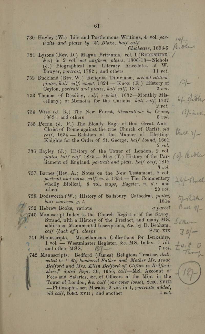 ‘abe 730 731 736 737 741 £ 6] Hayley (W.) Life and Posthumous Writings, 4 vol. por- , traits and plates by W. Blake, half calf aS $i Chichester, 1803-6 [te oe Lysons (Rev. D.) Magna Britannia, vol. ] (BERKSHIRE, &amp;e.) in 2 vol. not uniform, plates, 1806-13—Nichols (J.) Biographical and Literary Anecdotes of W. Buckland (Rev. W.) Reliquiz Diluviane, second edition,. plates, half calf, uncut, 1824 — Knox (R.) History of /3/— Ceylon, portrait and plates, half calf, 1817 2 vol. Thomas of Reading, calf, reprint, 1632—Monthly Mis- ry Aw? cellany ; or Memoirs for the Curious, half calf, 1707 eh (eTtine Wise (J. R.) The New Forest, illustrations by Crane, PK) nae po Perrin (J. P.) The Bloudy Rage of that Great Ante- Christ of Rome against the true Church of Christ, old calf, 1634 — Relation of the Manner of Electing Ath &gt; /_ Knights for the Order of St. George, half bound, 1661 Bayley (J.) History of the Tower of London, 2 vol. | ge ae: plates, half calf, 1825 — May (T.) History of the Par- ( ¥~ ie “ liament of England, portrait and plate, half calf, 1812 Barnes (Rev. A.) Notes on the New Testament, 2 vol. portrait and maps, calf, m. e. 1854 — The Commentary 4 | -y) of wholly Biblical, 3 vol. maps, Bagster, n. d.; and ei others 20 vol. Dodsworth (W.) History of Salisbury Cathedral, plates,. \ be half morocco, g. t. 1814 se Hebrew Books, various a parcel sg Manuscript Index to the Church Register of the Savoy,. Strand, with a History of the Precinct, and many MS. additions, Monumental Inscriptions, &amp;c. by D. Benham, ~~ calf (back off), clasps Sc. XIX Manuscripts. Miscellaneous Collections for Berkshire, 1 vol. — Westminster Register, &amp;c. MS. Index, 1 vol... 2) 9 and other MSS. fS]— 7 vol. £7 cated to “ My honoured Father and Mother Mr. Isaac Bedford and Mrs. Ellen Bedford of Clifton in Bedford- shire,” dated Sept. 80, 1656, calf—MS. Account of _ Fees and Salaries, &amp;c. of Officers of the Mint in the Tower of London, &amp;c. calf (one cover loose), SAC, XVIII —Philosophia seu Moralis, 2 vol. in 1, portraits added, old calf, SHC. XVII; and another 4 vol.. 