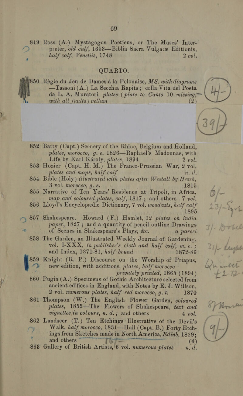 849 g50 863 69 Ross (A.) Mystagogus Poeticus, or The Muses’ Inter- preter, old calf, 1658—Biblia Sacra Vulgate Hditionis, half calf, Venetiis, 1748 2 vol. QUARTO. Régle du Jeu de Dames ala Polonaise, MS. withdiagrams / Cie | —Tassoni(A.) La Secchia Rapita; colla Vita del Poeta by p da L. A. Muratori, plates ( plate to Canto 10 missing, with all faults) vellum (2   Batty (Capt.) Scenery of the Rhine, Belgium and Holland, plates, morocco, g. e¢. 1826—Raphael’s Madonnas, with Life by Karl Karoly, plates, 1894 2 vol. Hozier (Capt. H. M.) The Franco-Prussian War, 2 vol. plates and maps, half caif n.d. Bible (Holy ) cllustrated with plates after Westall by Heath, 3 vol. morocco, g. é 1815 Narrative of Ten Years’ Residence at Tripoli, in Africa, 1?) fx map and coloured plates, calf, 1817; and others 7 vol. i “a Lloyd’s Encyclopedic Dictionary, 7 vol. woodcuts, half calf 1,9 dy ne 1895 on Shakespeare. Howard (F.) Hamlet, 12 plates on india paper, 1827; and a quantity of pencil outline Drawings of Scenes in Shakespeare’s Plays, &amp;c. a parcel The Garden, an Illustrated Weekly Journal of Gardening, vol. I-XXX, in publisher's cloth and half calf, m. e. ; &gt; V paid and Index, 1871-81, half bound 1872-86 TK a Knight (R. P.) Discourse on the Worship of Priapus, / ) AG new edition, with additions, plates, half morocco Of Hh ant privately printed, 1865 (1894) +2-12 Pugin (A.) Specimens of Gothic Architecture selected from ancient edifices in England, with Notes by E. J. Willson, 2 vol. numerous plates, half red morocco, g. t. 1870 Thompson (W.) The English Flower Garden, coloured Ss : plates, 1855—The Flowers of Shakespeare, text and © / wre vignettes in colours, n. d.; and others 4 vol. Sonny Landseer (T.) Ten Etchings Illustrative of the Devil’s : Walk, half morocco, 1831—Hall (Capt. B.) Forty Etch- ings from Sketches made in North America, Edinb. 1829; Gallery of British Artists,‘6 vol. numerous plates Wao  