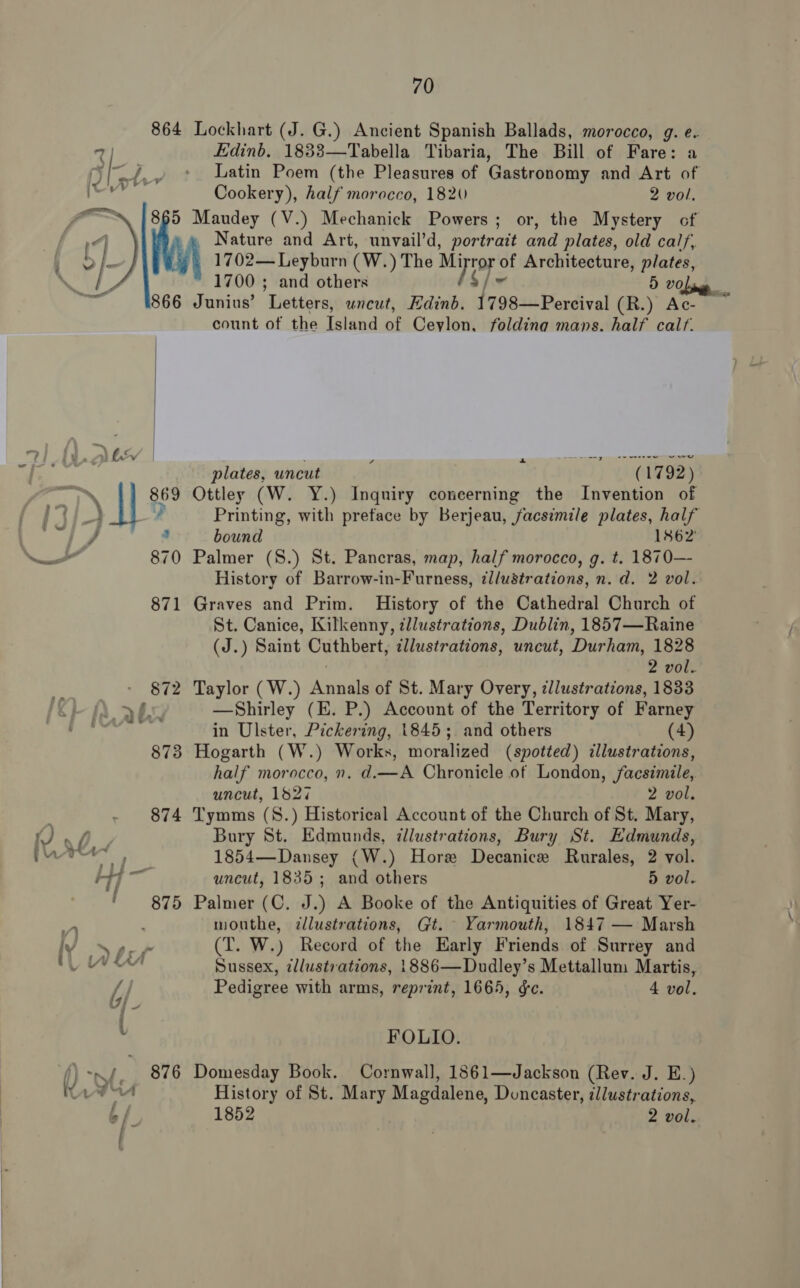  3) We — J 3 — 870 871 872 “F(ab 873 874 i, Ve, + P Hy] ~ F 875 Y ce t of b/ Jj - U 876 70 Lockhart (J. G.) Ancient Spanish Ballads, morocco, g. e. Edinb. 1833—Tabella Tibaria, The Bill of Fare: a Latin Poem (the Pleasures of Gastronomy and Art of Cookery), half morocco, 1820 2 vol. Maudey (V.) Mechanick Powers; or, the Mystery cf Nature and Art, unvail’d, portrait and plates, old calf, 1702— Leyburn (W.) The et He of Architecture, plates, 1700 ; and others 5 vo Junius’ Letters, uncut, Edinb. 1798—Percival (R.) Ac- count of the Island of Ceylon, foldina mans. half calf. veo ewe plates, uncut f (1792) Ottley (W. Y.) Inquiry coneerning the Invention of Printing, with preface by Berjeau, facsimile plates, half bound 1862 Palmer (S.) St. Pancras, map, half morocco, g. t. 1870— History of Barrow-in-Furness, dl/ustrations, n.d. 2 vol. Graves and Prim. History of the Cathedral Church of St. Canice, Kilkenny, cllustrations, Dublin, 1857—Raine (J.) Saint Cuthbert, illustrations, uncut, Durham, 1828 2 vol. Taylor ( W.) Ateaid of St. Mary Overy, zllustrations, 1833 —Shirley (E. P.) Account of the Territory of eae in Ulster, Pickering, 1845; and others Hogarth (W.) Works, moralized (spotted) tBu half morocco, 0. d.—A Chronicle of London, facsimile, uncut, 1827 2 vol. Tymms (S8.) Historical Account of the Church of St. Mary, Bury St. Edmunds, illustrations, Bury St. Edmunds, 1854—Dansey (W.) Hore Decanice Rurales, 2 vol. uncut, 1835; and others 5 vol. Palmer (C. J.) A Booke of the Antiquities of Great Yer- mouthe, dlustrations, Gt. Yarmouth, 1847 — Marsh (T. W.) Record of the Early Friends of Surrey and Sussex, ¢llustrations, 1886—Dudley’s Mettallum Martis, Pedigree with arms, reprint, 1665, ¢c. 4 vol. FOLIO. Domesday Book. Cornwall, 1861—Jackson (Rev. J. E.) History of St. Mary Magdalene, Doncaster, illustrations,