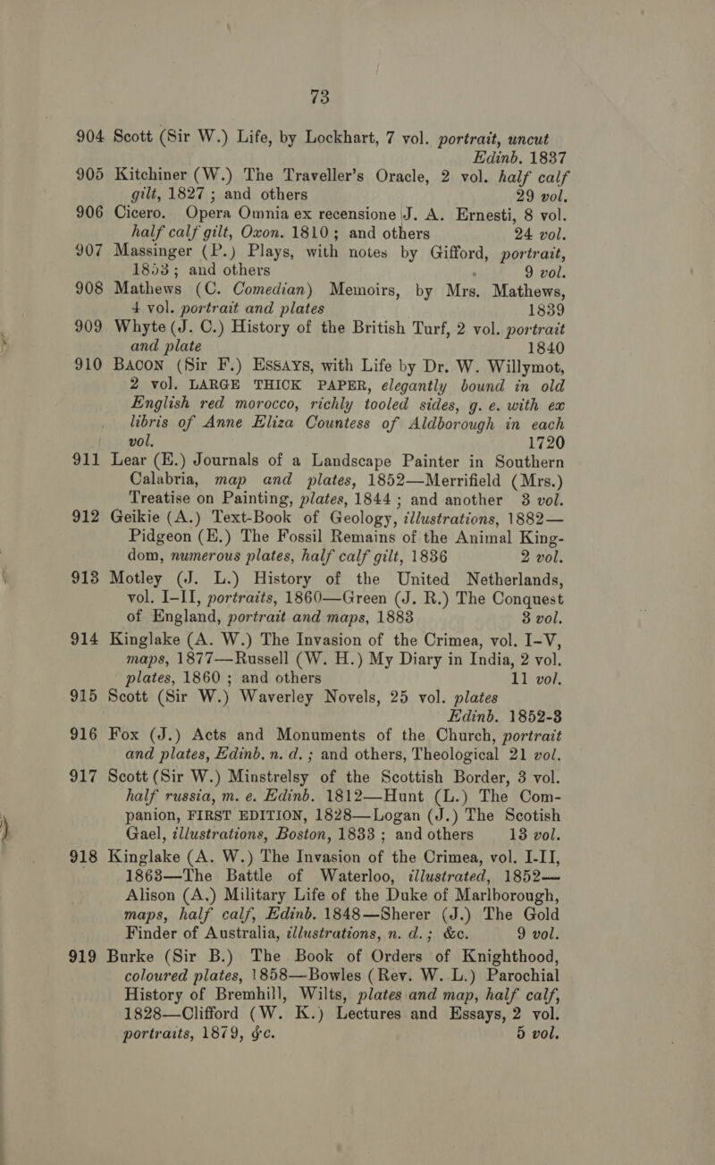 904 905 906 907 908 909 910 911 912 913 914 915 916 917 918 919 73 Scott (Sir W.) Life, by Lockhart, 7 vol. portrait, uncut Edinb. 1837 Kitchiner (W.) The Traveller’s Oracle, 2 vol. half calf gilt, 1827 ; and others 29 vol. Cicero. Opera Omnia ex recensione J. A. Ernesti, 8 vol. half calf gilt, Oxon. 1810; and others 24 vol. Massinger (P.) Plays, with notes by Gifford, portrait, 1853; and others 9 vol. Mathews (C. Comedian) Memoirs, by Mrs. Mathews, 4 vol. portrait and plates 1839 Whyte (J. C.) History of the British Turf, 2 vol. portrait and plate 1840 Bacon (Sir F.) Essays, with Life by Dr. W. Willymot, 2 vol. LARGE THICK PAPER, elegantly bound in old English red morocco, richly tooled sides, g. ¢. with ex libris of Anne Eliza Countess of Aldborough in each vol. 1720 Lear (K.) Journals of a Landscape Painter in Southern Calabria, map and plates, 1852—Merrifield (Mrs.) Treatise on Painting, plates, 1844; and another 38 vol. Geikie (A.) Text-Book of Geology, illustrations, 1882— Pidgeon (H.) The Fossil Remains of the Animal King- dom, numerous plates, half calf gilt, 1836 2 vol. Motley (J. L.) History of the United Netherlands, vol. I-II, portraits, 1860—Green (J. R.) The Conquest of England, portrait and maps, 1888 3 vol. Kinglake (A. W.) The Invasion of the Crimea, vol. I-V, maps, 1877—Russell (W. H.) My Diary in India, 2 vol. plates, 1860 ; and others 11 vol. Scott (Sir W.) Waverley Novels, 25 vol. plates Edinb. 1852-3 Fox (J.) Acts and Monuments of the Church, portrait and plates, Edinb. n. d. ; and others, Theological 21 vol. Scott (Sir W.) Minstrelsy of the Scottish Border, 3 vol. half russia, m. e. Edinb. 1812—Hunt (L.) The Com- panion, FIRST EDITION, 1828—Logan (J.) The Scotish Gael, ¢llustrations, Boston, 1833 ; and others 13 vol. Kinglake (A. W.) The Invasion of the Crimea, vol. I-IT, 1863—The Battle of Waterloo, illustrated, 1852— Alison (A.) Military Life of the Duke of Marlborough, maps, half calf, Edinb. 1848—Sherer (J.) The Gold Finder of Australia, ¢llustrations, n. d.; &amp;c. 9 vol. Burke (Sir B.) The Book of Orders of Knighthood, coloured plates, 1858—Bowles (Rev. W. L.) Parochial History of Bremhill, Wilts, plates and map, half calf, 1828—Clifford (W. K.) Lectures and Essays, 2 vol.