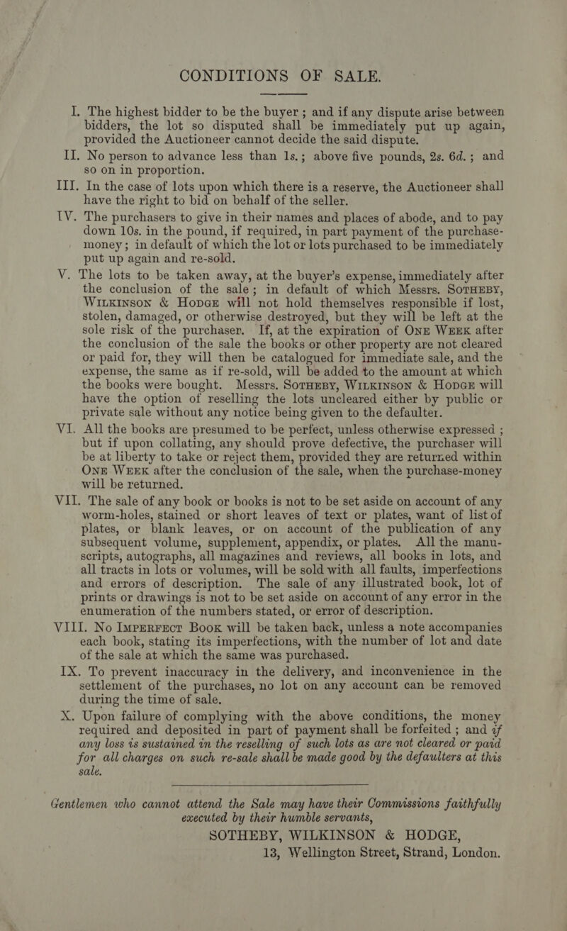 CONDITIONS OF SALE. I, The highest bidder to be the buyer ; and if any dispute arise between bidders, the lot so disputed shall be immediately put up again, provided the Auctioneer cannot decide the said dispute. IT. No person to advance less than 1s.; above five pounds, 2s. 6d.; and so on in proportion. ITI. In the case of lots upon which there is a reserve, the Auctioneer shall have the right to bid on behalf of the seller. 1V. The purchasers to give in their names and places of abode, and to pay down 10s. in the pound, if required, in part payment of the purchase- money; in default of which the lot or lots purchased to be immediately put up again and re-sold. V. The lots to be taken away, at the buyer’s expense, immediately after the conclusion of the sale; in default of which Messrs. SoTHEBY, Wiukinson &amp; Hopes will not hold themselves responsible if lost, stolen, damaged, or otherwise destroyed, but they will be left at the sole risk of the purchaser. If, at the expiration of ONE WEEK after the conclusion of the sale the books or other property are not cleared or paid for, they will then be catalogued for immediate sale, and the expense, the same as if re-sold, will be added to the amount at which the books were bought. Messrs, SorHmBy, WitKInson &amp; Hopaez will have the option of reselling the lots uncleared either by public or private sale without any notice being given to the defaulter. VI. All the books are presumed to be perfect, unless otherwise expressed ; but if upon collating, any should prove defective, the purchaser will be at liberty to take or reject them, provided they are returned within One WEEK after the conclusion of the sale, when the purchase-money will be returned. VII. The sale of any book or books is not to be set aside on account of any worm-holes, stained or short leaves of text or plates, want of list of plates, or blank leaves, or on account of the publication of any subsequent volume, supplement, appendix, or plates. All the manu- scripts, autographs, all magazines and reviews, all books in lots, and all tracts in lots or volumes, will be sold with all faults, imperfections and errors of description. The sale of any illustrated book, lot of prints or drawings is not to be set aside on account of any error in the enumeration of the numbers stated, or error of description. © VIII. No Imprerrect Book will be taken back, unless a note accompanies each book, stating its imperfections, with the number of lot and date of the sale at which the same was purchased. IX. To prevent inaccuracy in the delivery, and inconvenience in the settlement of the purchases, no lot on any account can be removed during the time of sale. X. Upon failure of complying with the above conditions, the money required and deposited in part of payment shall be forfeited ; and of any loss 1s sustained in the reselling of such lots as are not cleared or paid for all charges on such re-sale shall be made good by the defaulters at this sale.  Gentlemen who cannot attend the Sale may have their Commissions faithfully executed by their humble servants, SOTHEBY, WILKINSON &amp; HODGE, 13, Wellington Street, Strand, London.