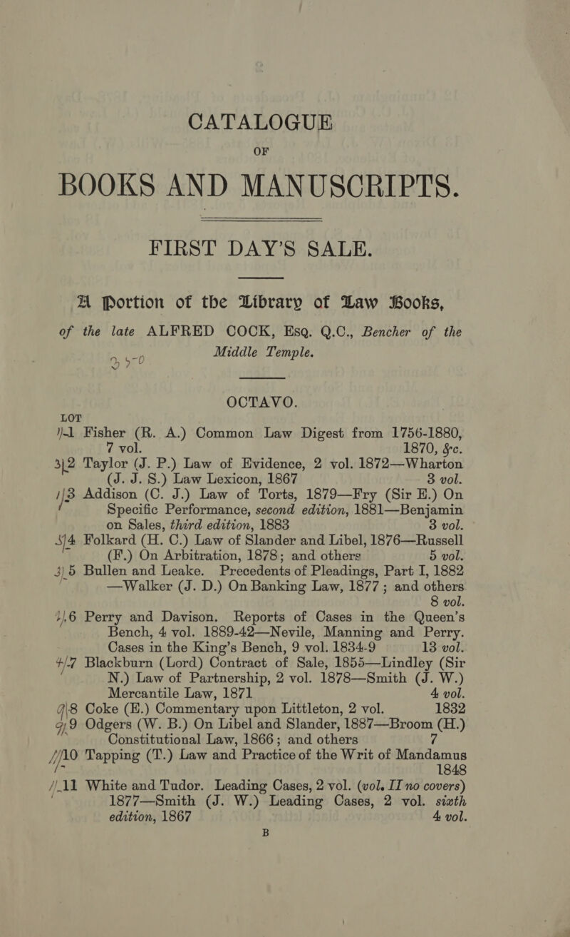 CATALOGUE OF BOOKS AND MANUSCRIPTS. FIRST DAY’S SALE.  A Portion of the Library of Daw Books, of the late ALFRED COCK, Esq. Q.C., Bencher of the Middle Temple.  490 OCTAVO. LOT 1 Fisher (R. A.) Common Law Digest from 1756-1880, 7 vol. 1870, §c. 3,2 Taylor (J. P.) Law of Evidence, 2 vol. 1872—Wharton (Sad S.) Law Lexicon, 1867 3 vol. 3 Addison (C. J.) Law of Torts, 1879—Fry (Sir HE.) On Specific Performance, second edition, 1881—Benjamin on Sales, third edition, 1883 3 vol. Sj4 Folkard (H. C.) Law of Slander and Libel, 1876—Russell (F.) On Arbitration, 1878; and others 5 vol. 3) 5 Bullen and Leake. Precedents of Pleadings, Part I, 1882 —Walker (J. D.) On Banking Law, 1877; and others 8 vol. /}6 Perry and Davison. Reports of Cases in the Queen’s Bench, 4 vol. 1889-42—Nevile, Manning and Perry. Cases in the King’s Bench, 9 vol. 1834-9 13 vol. t/- 7 Blackburn (Lord) Contract of Sale, 1855—Lindley (Sir N.) Law of Partnership, 2 vol. 1878—Smith (J. W.) Mercantile Law, 1871 4 vol. 4\8 Coke (H.) Commentary upon Littleton, 2 vol. 1832 G9 Odgers (W. B.) On Libel and Slander, 1887—Broom en Constitutional Law, 1866; and others Hpro Tapping (T.) Law and Practice of the Writ of Msddamas 1848 ) _11 White and Tudor. Leading Cases, 2 vol. (vol. IZ no covers) 1877—Smith (J. W.) Leading Cases, 2 vol. sixth edition, 1867 4 vol. B