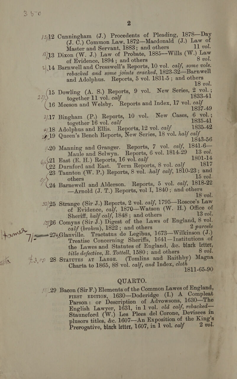 / 8/12 Cunningham (J.) Procedents of Pleading, 1878—Day | (J. C.) Common Law, 1872—Macdonald (J.) Law of ; Master and Servant, 1883; and others 11 vol. 313 Dixon (W. J.) Law of Probate, 1885—-Wills (W.) Law of Evidence, 1894; and others 8 vol. u 14, Barnwell and Cresswell’s Reports, 10 vol. calf, some vols. rebacked and some joints cracked, 1823-32—Barnwell and Adolphus. Reports, 5 vol. 1831-5 ; and others . 18 vol. ; ip Dowling (A. S.) Reports, 9 vol. New Series, 2 vol. ; 42) together 11 vol. calf 1833-41 (16 Meeson and Welsby. Reports and Index, 17 vol. calf 1837-49 2/17 Bingham (P.) Reports, 10 vol. New Cases, 6 vol.; together 16 vol. calf 1835-41 ¥/18 Adolphus and Ellis. Reports, 12 vol. calf 1835-42 2H 19 Queen’s Bench Reports, New Series, 18 vol. half calf , 1845-56 /.20 Manning and Granger. Reports, 7 vol. calf, 1841-6— ; Maule and Selwyn. Reports, 6 vol. 1814-29 18 vol. 6.421 Hast (E. H.) Reports, 16 vol. calf 1801-14 92 Durnford and East. Term Reports, 8 vol. calf 1817 23 Taunton (W. P.) Reports, 8 vol. -half calf, 1810-23 ; and Uy others 15 vol. /(94 Barnewell and Alderson. Reports, 5 vol. calf, 1818-22 —Arnold (J. T.) Reports, vol I, 1840; and others 18 vol. 53/25 Strange (Sir J.) Reports, 2 vol. calf, 1795—Roscoe’s Law : of Evidence, calf, 1870—Watson (W. H.) Office of Sheriff, half calf, 1848 ; and others 13 vol. /26 Comyns (Sir J.) Digest of the Laws of England, 8 vol. calf (broken), 1822; and others 2 parcels wwe 274QGlanville. Tractatus de Legibus, 1673—Wilkinson (J.) _ Treatise Concerning Sheriffs, 1641—Institutions of the Lawes and Statutes of England, c&amp;c. black letter, ; ) title defective, R. Tottell, 1580 ; and others 8 vol. KAD. +3 0 28 Srarures at Lares. (Tomlins and Raithby) Magna \ Charta to 1865, 88 vol. calf, and Index, cloth 1811-65-90 amet QUARTO. / 29 Bacon (SirF.) Elements of the Common Lawes of England, 7 FIRST EDITION, 1630—Doderidge (1.) A Compleat Parson: or Description of Advowsons, 1630—The English Lawyer, 1631, in 1 vol. old calf, rebacked— Stauneford (W.) Les Plees del Corone, Devisees in plusors titles, &amp;c. 1607—An Exposition of the King’s Prerogative, black letter, 1607, in 1 vol. calf 2 vol.